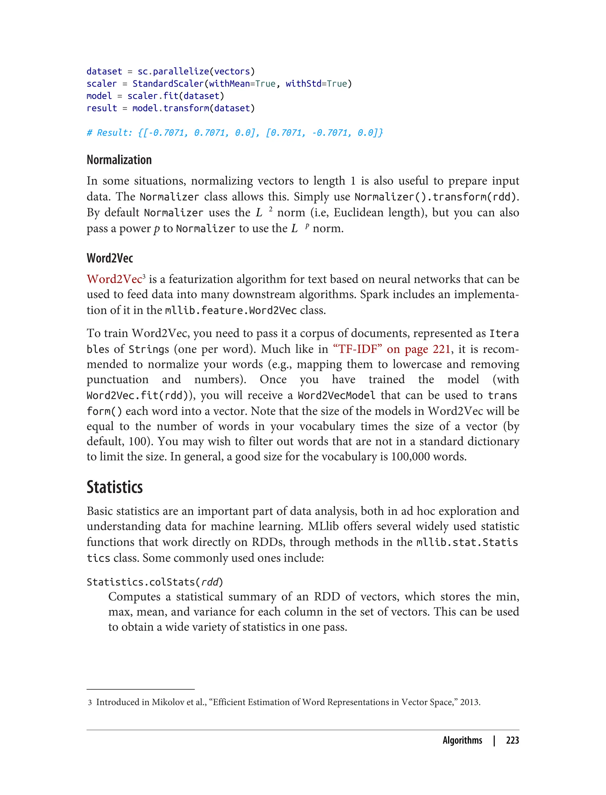 3 Introduced in Mikolov et al., “Efficient Estimation of Word Representations in Vector Space,” 2013.
dataset = sc.parallelize(vectors)
scaler = StandardScaler(withMean=True, withStd=True)
model = scaler.fit(dataset)
result = model.transform(dataset)
# Result: {[-0.7071, 0.7071, 0.0], [0.7071, -0.7071, 0.0]}
Normalization
In some situations, normalizing vectors to length 1 is also useful to prepare input
data. The Normalizer class allows this. Simply use Normalizer().transform(rdd).
By default Normalizer uses the L 2
norm (i.e, Euclidean length), but you can also
pass a power p to Normalizer to use the L p
norm.
Word2Vec
Word2Vec3
is a featurization algorithm for text based on neural networks that can be
used to feed data into many downstream algorithms. Spark includes an implementa‐
tion of it in the mllib.feature.Word2Vec class.
To train Word2Vec, you need to pass it a corpus of documents, represented as Itera
bles of Strings (one per word). Much like in “TF-IDF” on page 221, it is recom‐
mended to normalize your words (e.g., mapping them to lowercase and removing
punctuation and numbers). Once you have trained the model (with
Word2Vec.fit(rdd)), you will receive a Word2VecModel that can be used to trans
form() each word into a vector. Note that the size of the models in Word2Vec will be
equal to the number of words in your vocabulary times the size of a vector (by
default, 100). You may wish to filter out words that are not in a standard dictionary
to limit the size. In general, a good size for the vocabulary is 100,000 words.
Statistics
Basic statistics are an important part of data analysis, both in ad hoc exploration and
understanding data for machine learning. MLlib offers several widely used statistic
functions that work directly on RDDs, through methods in the mllib.stat.Statis
tics class. Some commonly used ones include:
Statistics.colStats(rdd)
Computes a statistical summary of an RDD of vectors, which stores the min,
max, mean, and variance for each column in the set of vectors. This can be used
to obtain a wide variety of statistics in one pass.
Algorithms | 223
 