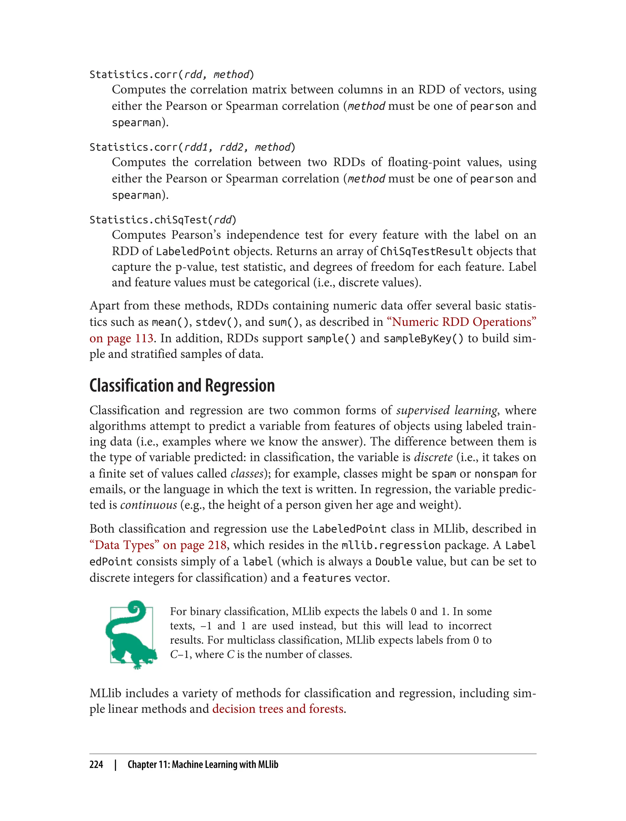 Statistics.corr(rdd, method)
Computes the correlation matrix between columns in an RDD of vectors, using
either the Pearson or Spearman correlation (method must be one of pearson and
spearman).
Statistics.corr(rdd1, rdd2, method)
Computes the correlation between two RDDs of floating-point values, using
either the Pearson or Spearman correlation (method must be one of pearson and
spearman).
Statistics.chiSqTest(rdd)
Computes Pearson’s independence test for every feature with the label on an
RDD of LabeledPoint objects. Returns an array of ChiSqTestResult objects that
capture the p-value, test statistic, and degrees of freedom for each feature. Label
and feature values must be categorical (i.e., discrete values).
Apart from these methods, RDDs containing numeric data offer several basic statis‐
tics such as mean(), stdev(), and sum(), as described in “Numeric RDD Operations”
on page 113. In addition, RDDs support sample() and sampleByKey() to build sim‐
ple and stratified samples of data.
Classification and Regression
Classification and regression are two common forms of supervised learning, where
algorithms attempt to predict a variable from features of objects using labeled train‐
ing data (i.e., examples where we know the answer). The difference between them is
the type of variable predicted: in classification, the variable is discrete (i.e., it takes on
a finite set of values called classes); for example, classes might be spam or nonspam for
emails, or the language in which the text is written. In regression, the variable predic‐
ted is continuous (e.g., the height of a person given her age and weight).
Both classification and regression use the LabeledPoint class in MLlib, described in
“Data Types” on page 218, which resides in the mllib.regression package. A Label
edPoint consists simply of a label (which is always a Double value, but can be set to
discrete integers for classification) and a features vector.
For binary classification, MLlib expects the labels 0 and 1. In some
texts, –1 and 1 are used instead, but this will lead to incorrect
results. For multiclass classification, MLlib expects labels from 0 to
C–1, where C is the number of classes.
MLlib includes a variety of methods for classification and regression, including sim‐
ple linear methods and decision trees and forests.
224 | Chapter 11: Machine Learning with MLlib
 