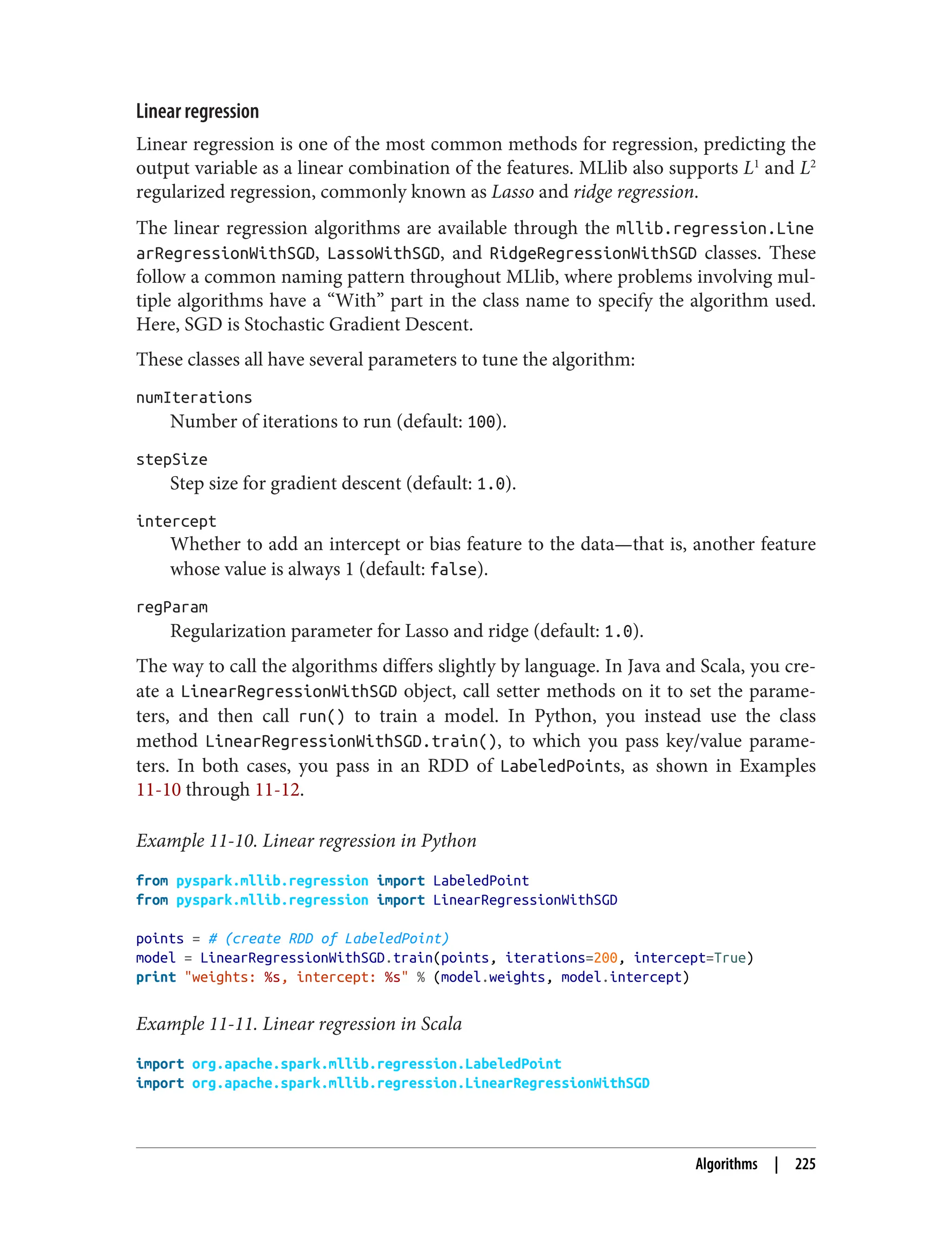 Linear regression
Linear regression is one of the most common methods for regression, predicting the
output variable as a linear combination of the features. MLlib also supports L1
and L2
regularized regression, commonly known as Lasso and ridge regression.
The linear regression algorithms are available through the mllib.regression.Line
arRegressionWithSGD, LassoWithSGD, and RidgeRegressionWithSGD classes. These
follow a common naming pattern throughout MLlib, where problems involving mul‐
tiple algorithms have a “With” part in the class name to specify the algorithm used.
Here, SGD is Stochastic Gradient Descent.
These classes all have several parameters to tune the algorithm:
numIterations
Number of iterations to run (default: 100).
stepSize
Step size for gradient descent (default: 1.0).
intercept
Whether to add an intercept or bias feature to the data—that is, another feature
whose value is always 1 (default: false).
regParam
Regularization parameter for Lasso and ridge (default: 1.0).
The way to call the algorithms differs slightly by language. In Java and Scala, you cre‐
ate a LinearRegressionWithSGD object, call setter methods on it to set the parame‐
ters, and then call run() to train a model. In Python, you instead use the class
method LinearRegressionWithSGD.train(), to which you pass key/value parame‐
ters. In both cases, you pass in an RDD of LabeledPoints, as shown in Examples
11-10 through 11-12.
Example 11-10. Linear regression in Python
from pyspark.mllib.regression import LabeledPoint
from pyspark.mllib.regression import LinearRegressionWithSGD
points = # (create RDD of LabeledPoint)
model = LinearRegressionWithSGD.train(points, iterations=200, intercept=True)
print "weights: %s, intercept: %s" % (model.weights, model.intercept)
Example 11-11. Linear regression in Scala
import org.apache.spark.mllib.regression.LabeledPoint
import org.apache.spark.mllib.regression.LinearRegressionWithSGD
Algorithms | 225
 