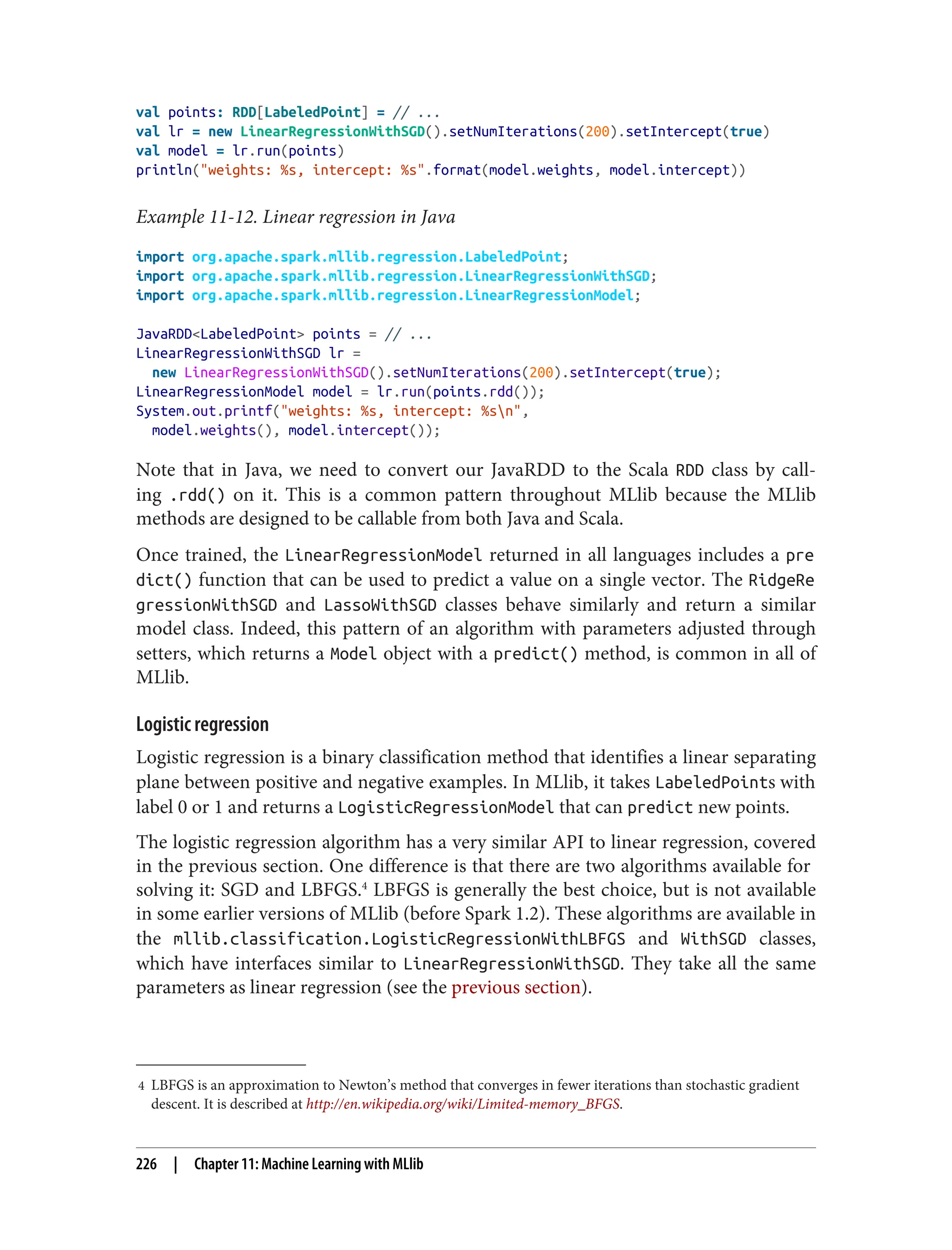 4 LBFGS is an approximation to Newton’s method that converges in fewer iterations than stochastic gradient
descent. It is described at http://en.wikipedia.org/wiki/Limited-memory_BFGS.
val points: RDD[LabeledPoint] = // ...
val lr = new LinearRegressionWithSGD().setNumIterations(200).setIntercept(true)
val model = lr.run(points)
println("weights: %s, intercept: %s".format(model.weights, model.intercept))
Example 11-12. Linear regression in Java
import org.apache.spark.mllib.regression.LabeledPoint;
import org.apache.spark.mllib.regression.LinearRegressionWithSGD;
import org.apache.spark.mllib.regression.LinearRegressionModel;
JavaRDD<LabeledPoint> points = // ...
LinearRegressionWithSGD lr =
new LinearRegressionWithSGD().setNumIterations(200).setIntercept(true);
LinearRegressionModel model = lr.run(points.rdd());
System.out.printf("weights: %s, intercept: %sn",
model.weights(), model.intercept());
Note that in Java, we need to convert our JavaRDD to the Scala RDD class by call‐
ing .rdd() on it. This is a common pattern throughout MLlib because the MLlib
methods are designed to be callable from both Java and Scala.
Once trained, the LinearRegressionModel returned in all languages includes a pre
dict() function that can be used to predict a value on a single vector. The RidgeRe
gressionWithSGD and LassoWithSGD classes behave similarly and return a similar
model class. Indeed, this pattern of an algorithm with parameters adjusted through
setters, which returns a Model object with a predict() method, is common in all of
MLlib.
Logistic regression
Logistic regression is a binary classification method that identifies a linear separating
plane between positive and negative examples. In MLlib, it takes LabeledPoints with
label 0 or 1 and returns a LogisticRegressionModel that can predict new points.
The logistic regression algorithm has a very similar API to linear regression, covered
in the previous section. One difference is that there are two algorithms available for
solving it: SGD and LBFGS.4
LBFGS is generally the best choice, but is not available
in some earlier versions of MLlib (before Spark 1.2). These algorithms are available in
the mllib.classification.LogisticRegressionWithLBFGS and WithSGD classes,
which have interfaces similar to LinearRegressionWithSGD. They take all the same
parameters as linear regression (see the previous section).
226 | Chapter 11: Machine Learning with MLlib
 