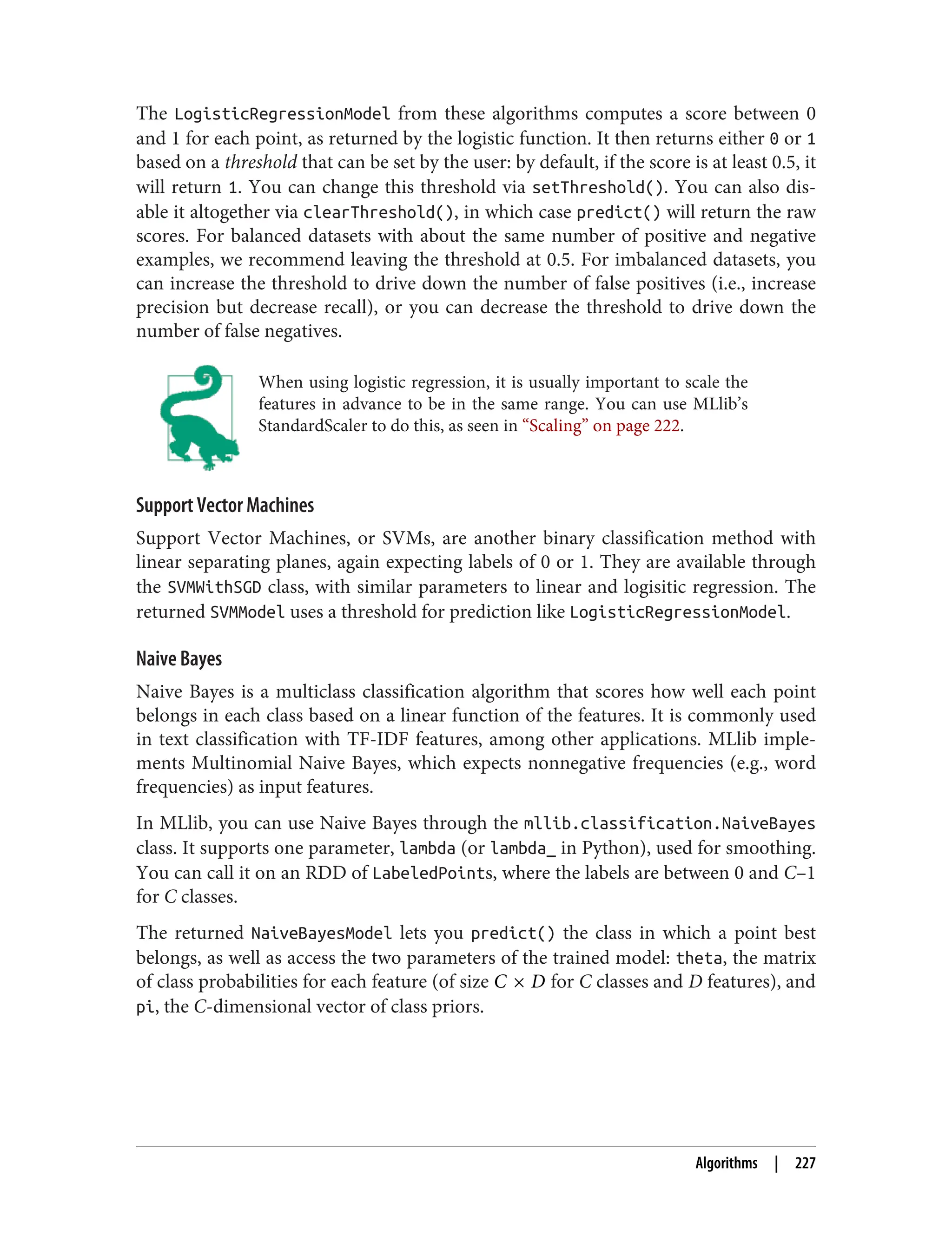 The LogisticRegressionModel from these algorithms computes a score between 0
and 1 for each point, as returned by the logistic function. It then returns either 0 or 1
based on a threshold that can be set by the user: by default, if the score is at least 0.5, it
will return 1. You can change this threshold via setThreshold(). You can also dis‐
able it altogether via clearThreshold(), in which case predict() will return the raw
scores. For balanced datasets with about the same number of positive and negative
examples, we recommend leaving the threshold at 0.5. For imbalanced datasets, you
can increase the threshold to drive down the number of false positives (i.e., increase
precision but decrease recall), or you can decrease the threshold to drive down the
number of false negatives.
When using logistic regression, it is usually important to scale the
features in advance to be in the same range. You can use MLlib’s
StandardScaler to do this, as seen in “Scaling” on page 222.
Support Vector Machines
Support Vector Machines, or SVMs, are another binary classification method with
linear separating planes, again expecting labels of 0 or 1. They are available through
the SVMWithSGD class, with similar parameters to linear and logisitic regression. The
returned SVMModel uses a threshold for prediction like LogisticRegressionModel.
Naive Bayes
Naive Bayes is a multiclass classification algorithm that scores how well each point
belongs in each class based on a linear function of the features. It is commonly used
in text classification with TF-IDF features, among other applications. MLlib imple‐
ments Multinomial Naive Bayes, which expects nonnegative frequencies (e.g., word
frequencies) as input features.
In MLlib, you can use Naive Bayes through the mllib.classification.NaiveBayes
class. It supports one parameter, lambda (or lambda_ in Python), used for smoothing.
You can call it on an RDD of LabeledPoints, where the labels are between 0 and C–1
for C classes.
The returned NaiveBayesModel lets you predict() the class in which a point best
belongs, as well as access the two parameters of the trained model: theta, the matrix
of class probabilities for each feature (of size C × D for C classes and D features), and
pi, the C-dimensional vector of class priors.
Algorithms | 227
 