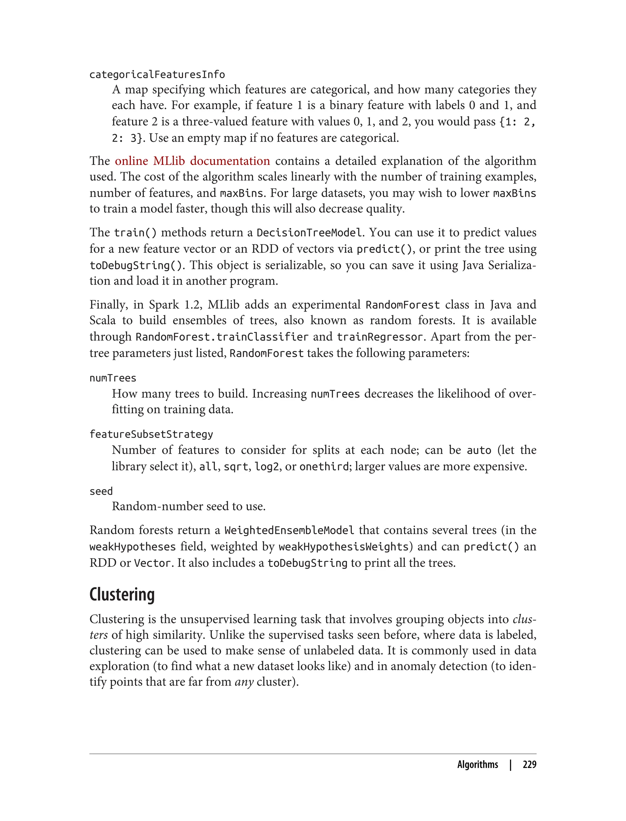 categoricalFeaturesInfo
A map specifying which features are categorical, and how many categories they
each have. For example, if feature 1 is a binary feature with labels 0 and 1, and
feature 2 is a three-valued feature with values 0, 1, and 2, you would pass {1: 2,
2: 3}. Use an empty map if no features are categorical.
The online MLlib documentation contains a detailed explanation of the algorithm
used. The cost of the algorithm scales linearly with the number of training examples,
number of features, and maxBins. For large datasets, you may wish to lower maxBins
to train a model faster, though this will also decrease quality.
The train() methods return a DecisionTreeModel. You can use it to predict values
for a new feature vector or an RDD of vectors via predict(), or print the tree using
toDebugString(). This object is serializable, so you can save it using Java Serializa‐
tion and load it in another program.
Finally, in Spark 1.2, MLlib adds an experimental RandomForest class in Java and
Scala to build ensembles of trees, also known as random forests. It is available
through RandomForest.trainClassifier and trainRegressor. Apart from the per-
tree parameters just listed, RandomForest takes the following parameters:
numTrees
How many trees to build. Increasing numTrees decreases the likelihood of over‐
fitting on training data.
featureSubsetStrategy
Number of features to consider for splits at each node; can be auto (let the
library select it), all, sqrt, log2, or onethird; larger values are more expensive.
seed
Random-number seed to use.
Random forests return a WeightedEnsembleModel that contains several trees (in the
weakHypotheses field, weighted by weakHypothesisWeights) and can predict() an
RDD or Vector. It also includes a toDebugString to print all the trees.
Clustering
Clustering is the unsupervised learning task that involves grouping objects into clus‐
ters of high similarity. Unlike the supervised tasks seen before, where data is labeled,
clustering can be used to make sense of unlabeled data. It is commonly used in data
exploration (to find what a new dataset looks like) and in anomaly detection (to iden‐
tify points that are far from any cluster).
Algorithms | 229
 