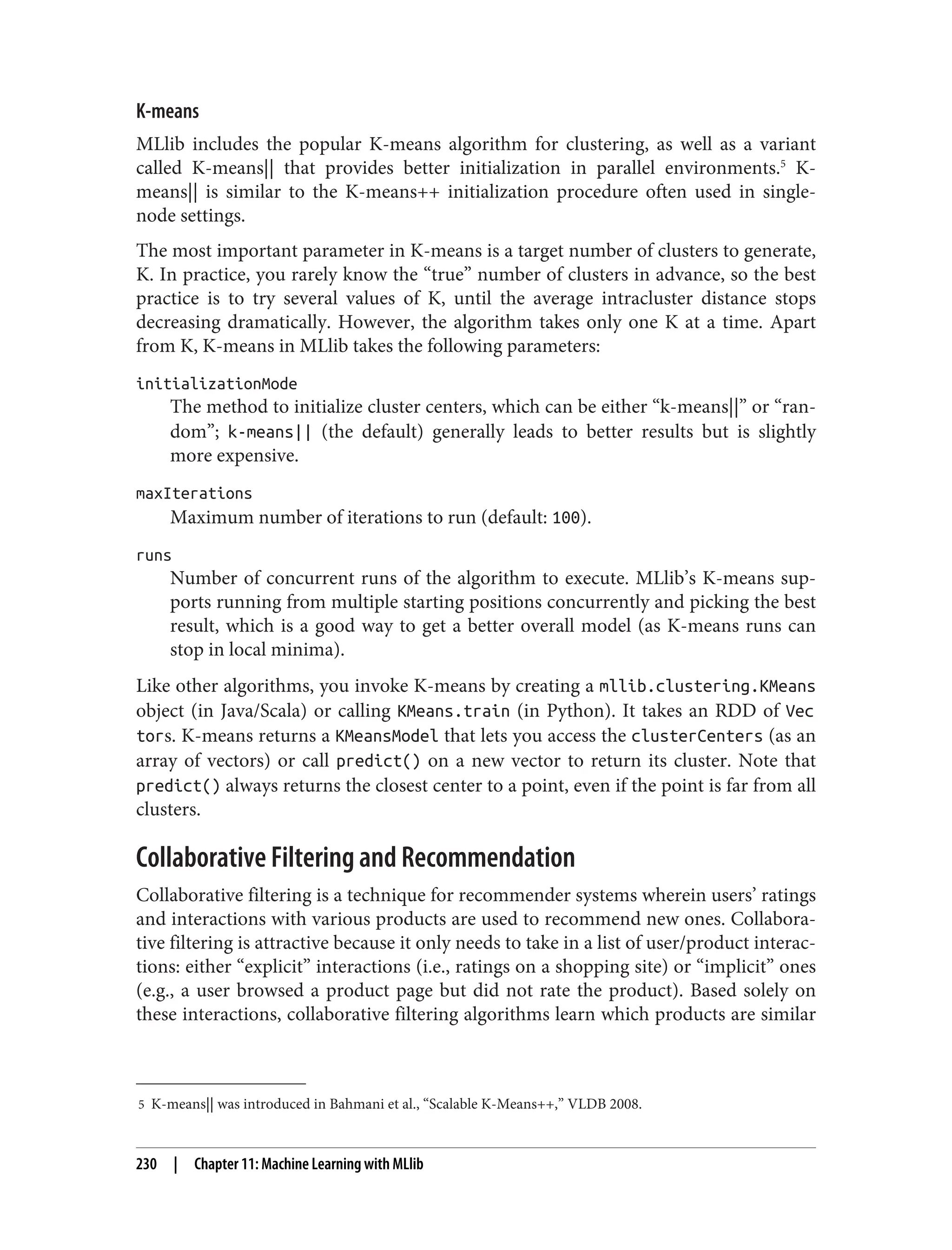 5 K-means|| was introduced in Bahmani et al., “Scalable K-Means++,” VLDB 2008.
K-means
MLlib includes the popular K-means algorithm for clustering, as well as a variant
called K-means|| that provides better initialization in parallel environments.5
K-
means|| is similar to the K-means++ initialization procedure often used in single-
node settings.
The most important parameter in K-means is a target number of clusters to generate,
K. In practice, you rarely know the “true” number of clusters in advance, so the best
practice is to try several values of K, until the average intracluster distance stops
decreasing dramatically. However, the algorithm takes only one K at a time. Apart
from K, K-means in MLlib takes the following parameters:
initializationMode
The method to initialize cluster centers, which can be either “k-means||” or “ran‐
dom”; k-means|| (the default) generally leads to better results but is slightly
more expensive.
maxIterations
Maximum number of iterations to run (default: 100).
runs
Number of concurrent runs of the algorithm to execute. MLlib’s K-means sup‐
ports running from multiple starting positions concurrently and picking the best
result, which is a good way to get a better overall model (as K-means runs can
stop in local minima).
Like other algorithms, you invoke K-means by creating a mllib.clustering.KMeans
object (in Java/Scala) or calling KMeans.train (in Python). It takes an RDD of Vec
tors. K-means returns a KMeansModel that lets you access the clusterCenters (as an
array of vectors) or call predict() on a new vector to return its cluster. Note that
predict() always returns the closest center to a point, even if the point is far from all
clusters.
Collaborative Filtering and Recommendation
Collaborative filtering is a technique for recommender systems wherein users’ ratings
and interactions with various products are used to recommend new ones. Collabora‐
tive filtering is attractive because it only needs to take in a list of user/product interac‐
tions: either “explicit” interactions (i.e., ratings on a shopping site) or “implicit” ones
(e.g., a user browsed a product page but did not rate the product). Based solely on
these interactions, collaborative filtering algorithms learn which products are similar
230 | Chapter 11: Machine Learning with MLlib
 