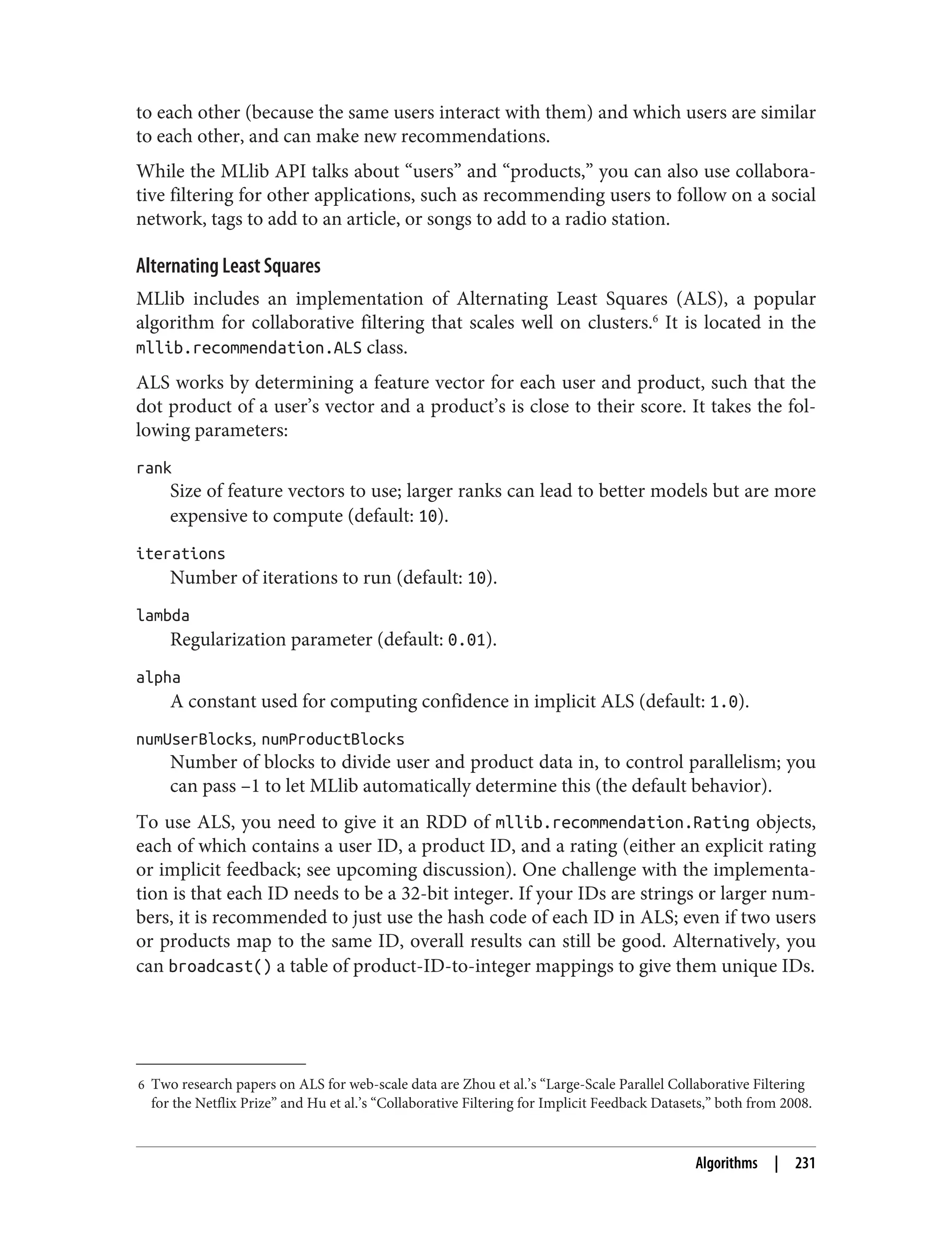 6 Two research papers on ALS for web-scale data are Zhou et al.’s “Large-Scale Parallel Collaborative Filtering
for the Netflix Prize” and Hu et al.’s “Collaborative Filtering for Implicit Feedback Datasets,” both from 2008.
to each other (because the same users interact with them) and which users are similar
to each other, and can make new recommendations.
While the MLlib API talks about “users” and “products,” you can also use collabora‐
tive filtering for other applications, such as recommending users to follow on a social
network, tags to add to an article, or songs to add to a radio station.
Alternating Least Squares
MLlib includes an implementation of Alternating Least Squares (ALS), a popular
algorithm for collaborative filtering that scales well on clusters.6
It is located in the
mllib.recommendation.ALS class.
ALS works by determining a feature vector for each user and product, such that the
dot product of a user’s vector and a product’s is close to their score. It takes the fol‐
lowing parameters:
rank
Size of feature vectors to use; larger ranks can lead to better models but are more
expensive to compute (default: 10).
iterations
Number of iterations to run (default: 10).
lambda
Regularization parameter (default: 0.01).
alpha
A constant used for computing confidence in implicit ALS (default: 1.0).
numUserBlocks, numProductBlocks
Number of blocks to divide user and product data in, to control parallelism; you
can pass –1 to let MLlib automatically determine this (the default behavior).
To use ALS, you need to give it an RDD of mllib.recommendation.Rating objects,
each of which contains a user ID, a product ID, and a rating (either an explicit rating
or implicit feedback; see upcoming discussion). One challenge with the implementa‐
tion is that each ID needs to be a 32-bit integer. If your IDs are strings or larger num‐
bers, it is recommended to just use the hash code of each ID in ALS; even if two users
or products map to the same ID, overall results can still be good. Alternatively, you
can broadcast() a table of product-ID-to-integer mappings to give them unique IDs.
Algorithms | 231
 