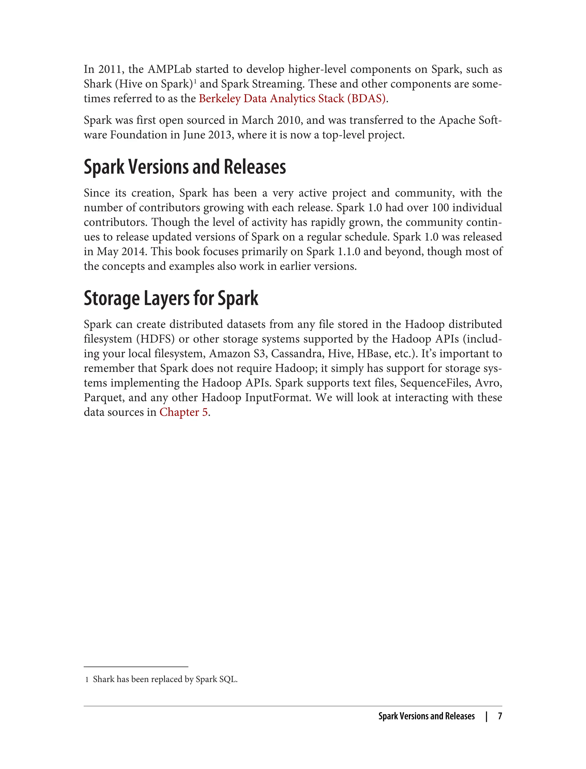 1 Shark has been replaced by Spark SQL.
In 2011, the AMPLab started to develop higher-level components on Spark, such as
Shark (Hive on Spark)1
and Spark Streaming. These and other components are some‐
times referred to as the Berkeley Data Analytics Stack (BDAS).
Spark was first open sourced in March 2010, and was transferred to the Apache Soft‐
ware Foundation in June 2013, where it is now a top-level project.
Spark Versions and Releases
Since its creation, Spark has been a very active project and community, with the
number of contributors growing with each release. Spark 1.0 had over 100 individual
contributors. Though the level of activity has rapidly grown, the community contin‐
ues to release updated versions of Spark on a regular schedule. Spark 1.0 was released
in May 2014. This book focuses primarily on Spark 1.1.0 and beyond, though most of
the concepts and examples also work in earlier versions.
Storage Layers for Spark
Spark can create distributed datasets from any file stored in the Hadoop distributed
filesystem (HDFS) or other storage systems supported by the Hadoop APIs (includ‐
ing your local filesystem, Amazon S3, Cassandra, Hive, HBase, etc.). It’s important to
remember that Spark does not require Hadoop; it simply has support for storage sys‐
tems implementing the Hadoop APIs. Spark supports text files, SequenceFiles, Avro,
Parquet, and any other Hadoop InputFormat. We will look at interacting with these
data sources in Chapter 5.
Spark Versions and Releases | 7
 