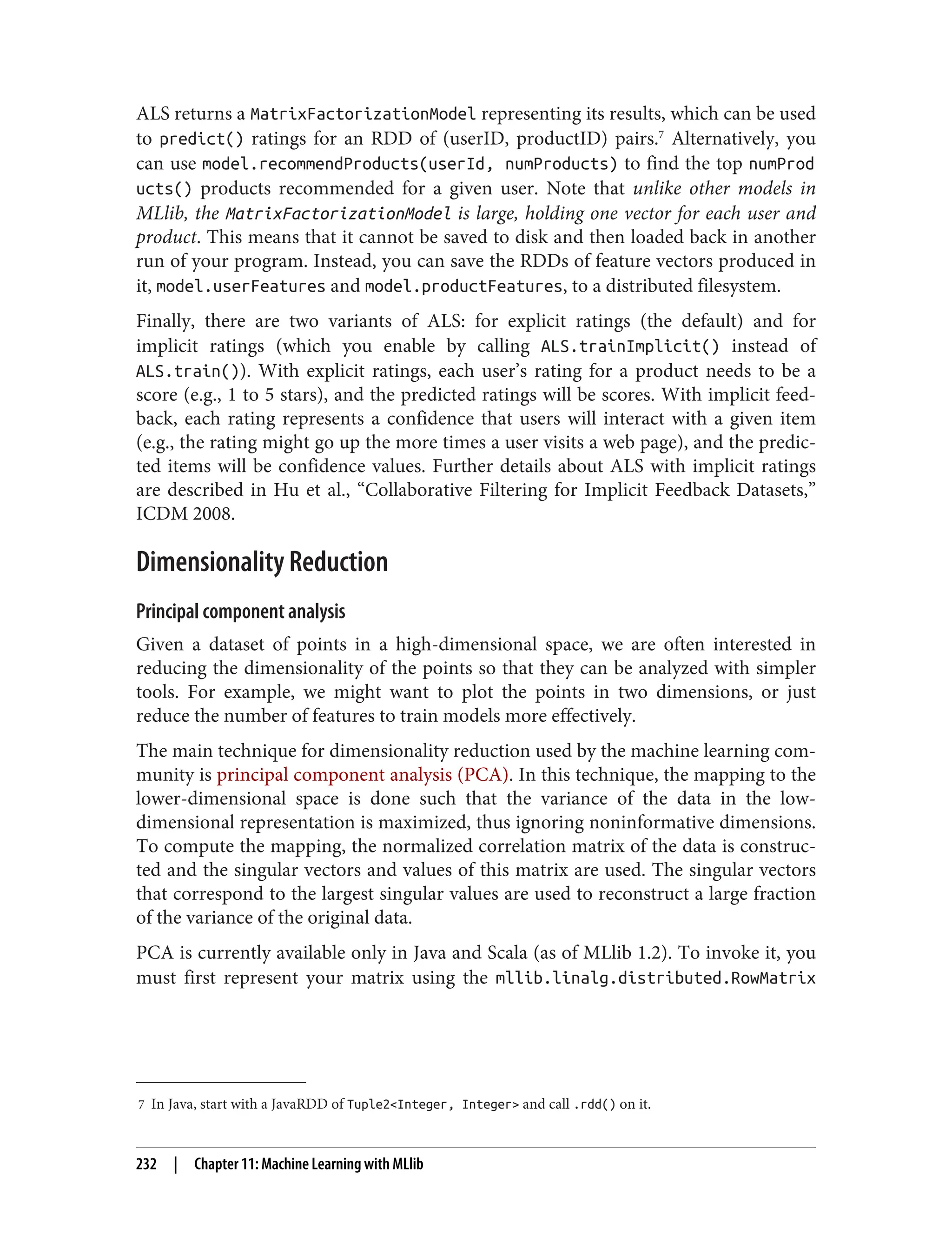 7 In Java, start with a JavaRDD of Tuple2<Integer, Integer> and call .rdd() on it.
ALS returns a MatrixFactorizationModel representing its results, which can be used
to predict() ratings for an RDD of (userID, productID) pairs.7
Alternatively, you
can use model.recommendProducts(userId, numProducts) to find the top numProd
ucts() products recommended for a given user. Note that unlike other models in
MLlib, the MatrixFactorizationModel is large, holding one vector for each user and
product. This means that it cannot be saved to disk and then loaded back in another
run of your program. Instead, you can save the RDDs of feature vectors produced in
it, model.userFeatures and model.productFeatures, to a distributed filesystem.
Finally, there are two variants of ALS: for explicit ratings (the default) and for
implicit ratings (which you enable by calling ALS.trainImplicit() instead of
ALS.train()). With explicit ratings, each user’s rating for a product needs to be a
score (e.g., 1 to 5 stars), and the predicted ratings will be scores. With implicit feed‐
back, each rating represents a confidence that users will interact with a given item
(e.g., the rating might go up the more times a user visits a web page), and the predic‐
ted items will be confidence values. Further details about ALS with implicit ratings
are described in Hu et al., “Collaborative Filtering for Implicit Feedback Datasets,”
ICDM 2008.
Dimensionality Reduction
Principal component analysis
Given a dataset of points in a high-dimensional space, we are often interested in
reducing the dimensionality of the points so that they can be analyzed with simpler
tools. For example, we might want to plot the points in two dimensions, or just
reduce the number of features to train models more effectively.
The main technique for dimensionality reduction used by the machine learning com‐
munity is principal component analysis (PCA). In this technique, the mapping to the
lower-dimensional space is done such that the variance of the data in the low-
dimensional representation is maximized, thus ignoring noninformative dimensions.
To compute the mapping, the normalized correlation matrix of the data is construc‐
ted and the singular vectors and values of this matrix are used. The singular vectors
that correspond to the largest singular values are used to reconstruct a large fraction
of the variance of the original data.
PCA is currently available only in Java and Scala (as of MLlib 1.2). To invoke it, you
must first represent your matrix using the mllib.linalg.distributed.RowMatrix
232 | Chapter 11: Machine Learning with MLlib
 