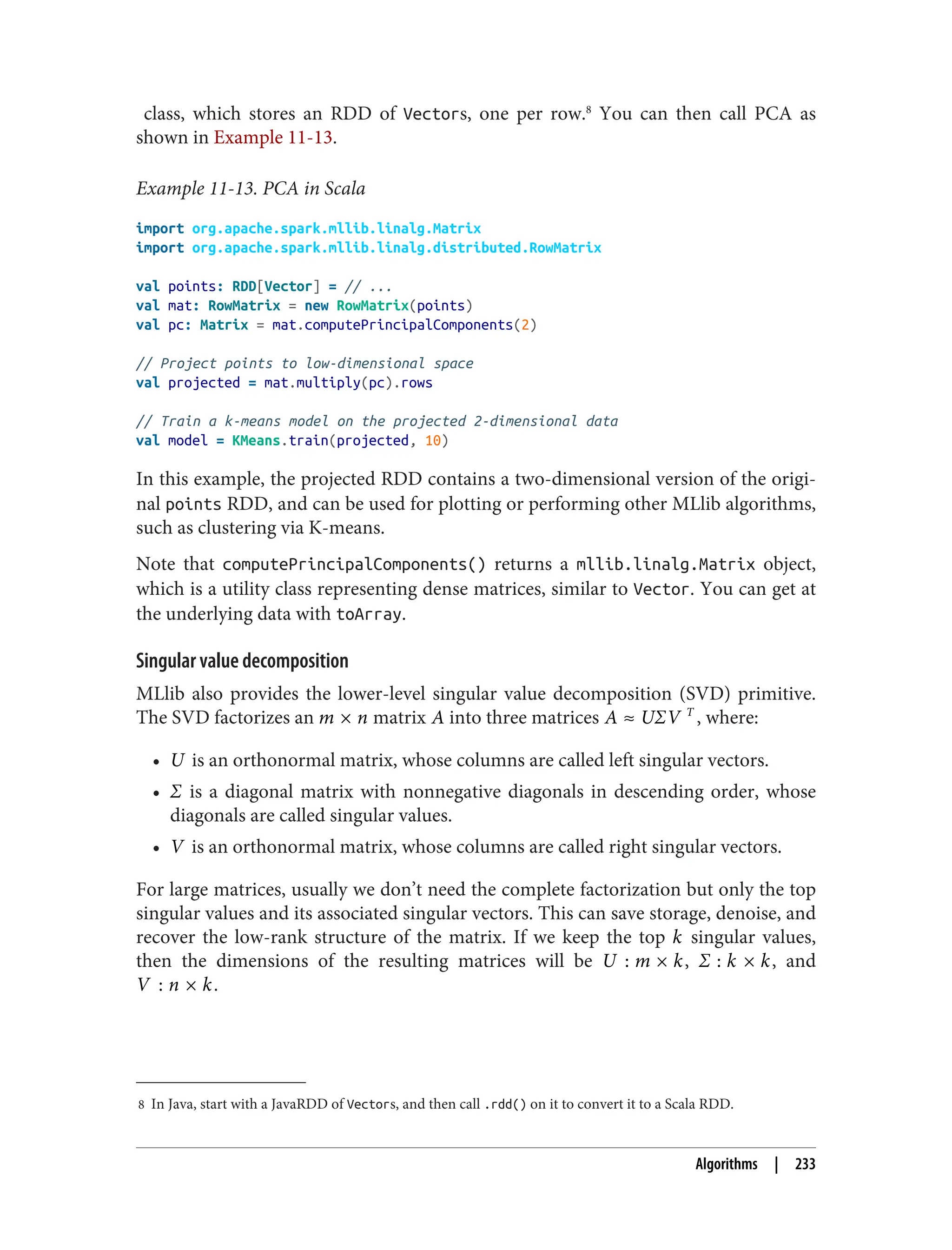 8 In Java, start with a JavaRDD of Vectors, and then call .rdd() on it to convert it to a Scala RDD.
class, which stores an RDD of Vectors, one per row.8
You can then call PCA as
shown in Example 11-13.
Example 11-13. PCA in Scala
import org.apache.spark.mllib.linalg.Matrix
import org.apache.spark.mllib.linalg.distributed.RowMatrix
val points: RDD[Vector] = // ...
val mat: RowMatrix = new RowMatrix(points)
val pc: Matrix = mat.computePrincipalComponents(2)
// Project points to low-dimensional space
val projected = mat.multiply(pc).rows
// Train a k-means model on the projected 2-dimensional data
val model = KMeans.train(projected, 10)
In this example, the projected RDD contains a two-dimensional version of the origi‐
nal points RDD, and can be used for plotting or performing other MLlib algorithms,
such as clustering via K-means.
Note that computePrincipalComponents() returns a mllib.linalg.Matrix object,
which is a utility class representing dense matrices, similar to Vector. You can get at
the underlying data with toArray.
Singular value decomposition
MLlib also provides the lower-level singular value decomposition (SVD) primitive.
The SVD factorizes an m × n matrix A into three matrices A ≈ UΣV T
, where:
• U is an orthonormal matrix, whose columns are called left singular vectors.
• Σ is a diagonal matrix with nonnegative diagonals in descending order, whose
diagonals are called singular values.
• V is an orthonormal matrix, whose columns are called right singular vectors.
For large matrices, usually we don’t need the complete factorization but only the top
singular values and its associated singular vectors. This can save storage, denoise, and
recover the low-rank structure of the matrix. If we keep the top k singular values,
then the dimensions of the resulting matrices will be U : m × k, Σ : k × k, and
V : n × k.
Algorithms | 233
 