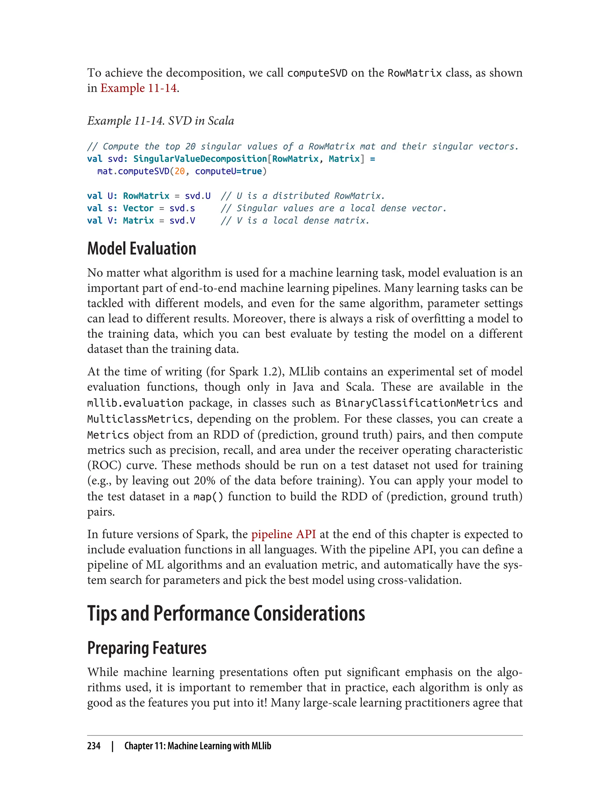 To achieve the decomposition, we call computeSVD on the RowMatrix class, as shown
in Example 11-14.
Example 11-14. SVD in Scala
// Compute the top 20 singular values of a RowMatrix mat and their singular vectors.
val svd: SingularValueDecomposition[RowMatrix, Matrix] =
mat.computeSVD(20, computeU=true)
val U: RowMatrix = svd.U // U is a distributed RowMatrix.
val s: Vector = svd.s // Singular values are a local dense vector.
val V: Matrix = svd.V // V is a local dense matrix.
Model Evaluation
No matter what algorithm is used for a machine learning task, model evaluation is an
important part of end-to-end machine learning pipelines. Many learning tasks can be
tackled with different models, and even for the same algorithm, parameter settings
can lead to different results. Moreover, there is always a risk of overfitting a model to
the training data, which you can best evaluate by testing the model on a different
dataset than the training data.
At the time of writing (for Spark 1.2), MLlib contains an experimental set of model
evaluation functions, though only in Java and Scala. These are available in the
mllib.evaluation package, in classes such as BinaryClassificationMetrics and
MulticlassMetrics, depending on the problem. For these classes, you can create a
Metrics object from an RDD of (prediction, ground truth) pairs, and then compute
metrics such as precision, recall, and area under the receiver operating characteristic
(ROC) curve. These methods should be run on a test dataset not used for training
(e.g., by leaving out 20% of the data before training). You can apply your model to
the test dataset in a map() function to build the RDD of (prediction, ground truth)
pairs.
In future versions of Spark, the pipeline API at the end of this chapter is expected to
include evaluation functions in all languages. With the pipeline API, you can define a
pipeline of ML algorithms and an evaluation metric, and automatically have the sys‐
tem search for parameters and pick the best model using cross-validation.
Tips and Performance Considerations
Preparing Features
While machine learning presentations often put significant emphasis on the algo‐
rithms used, it is important to remember that in practice, each algorithm is only as
good as the features you put into it! Many large-scale learning practitioners agree that
234 | Chapter 11: Machine Learning with MLlib
 