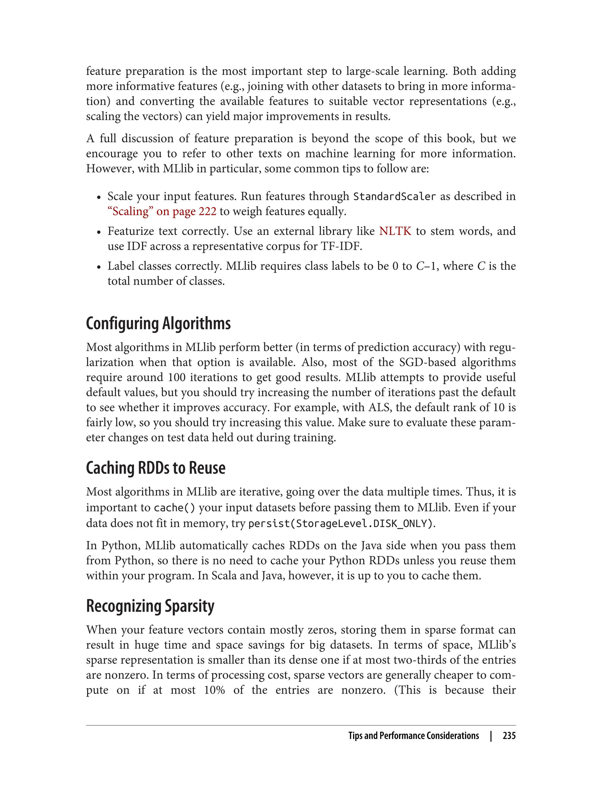 feature preparation is the most important step to large-scale learning. Both adding
more informative features (e.g., joining with other datasets to bring in more informa‐
tion) and converting the available features to suitable vector representations (e.g.,
scaling the vectors) can yield major improvements in results.
A full discussion of feature preparation is beyond the scope of this book, but we
encourage you to refer to other texts on machine learning for more information.
However, with MLlib in particular, some common tips to follow are:
• Scale your input features. Run features through StandardScaler as described in
“Scaling” on page 222 to weigh features equally.
• Featurize text correctly. Use an external library like NLTK to stem words, and
use IDF across a representative corpus for TF-IDF.
• Label classes correctly. MLlib requires class labels to be 0 to C–1, where C is the
total number of classes.
Configuring Algorithms
Most algorithms in MLlib perform better (in terms of prediction accuracy) with regu‐
larization when that option is available. Also, most of the SGD-based algorithms
require around 100 iterations to get good results. MLlib attempts to provide useful
default values, but you should try increasing the number of iterations past the default
to see whether it improves accuracy. For example, with ALS, the default rank of 10 is
fairly low, so you should try increasing this value. Make sure to evaluate these param‐
eter changes on test data held out during training.
Caching RDDs to Reuse
Most algorithms in MLlib are iterative, going over the data multiple times. Thus, it is
important to cache() your input datasets before passing them to MLlib. Even if your
data does not fit in memory, try persist(StorageLevel.DISK_ONLY).
In Python, MLlib automatically caches RDDs on the Java side when you pass them
from Python, so there is no need to cache your Python RDDs unless you reuse them
within your program. In Scala and Java, however, it is up to you to cache them.
Recognizing Sparsity
When your feature vectors contain mostly zeros, storing them in sparse format can
result in huge time and space savings for big datasets. In terms of space, MLlib’s
sparse representation is smaller than its dense one if at most two-thirds of the entries
are nonzero. In terms of processing cost, sparse vectors are generally cheaper to com‐
pute on if at most 10% of the entries are nonzero. (This is because their
Tips and Performance Considerations | 235
 