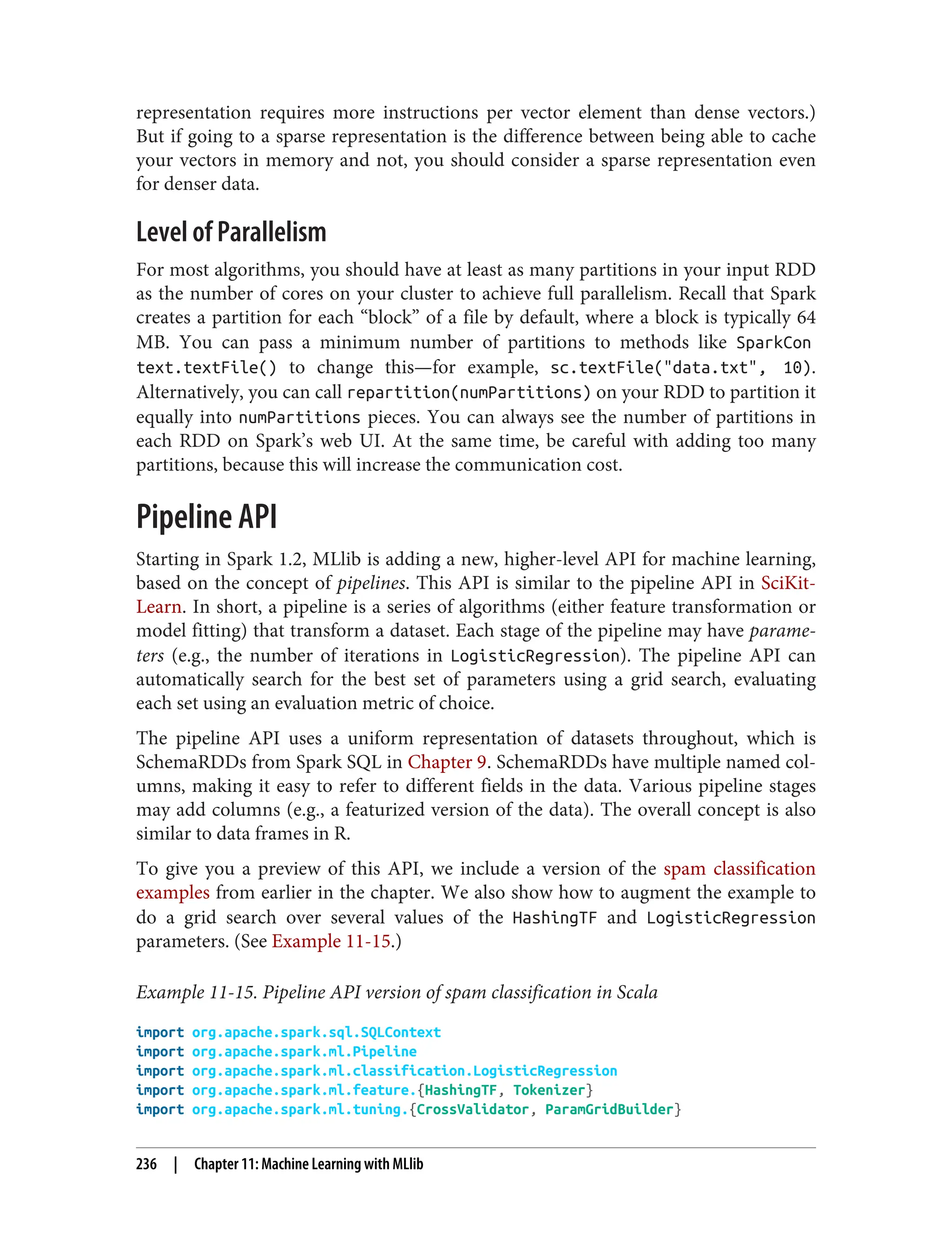 representation requires more instructions per vector element than dense vectors.)
But if going to a sparse representation is the difference between being able to cache
your vectors in memory and not, you should consider a sparse representation even
for denser data.
Level of Parallelism
For most algorithms, you should have at least as many partitions in your input RDD
as the number of cores on your cluster to achieve full parallelism. Recall that Spark
creates a partition for each “block” of a file by default, where a block is typically 64
MB. You can pass a minimum number of partitions to methods like SparkCon
text.textFile() to change this—for example, sc.textFile("data.txt", 10).
Alternatively, you can call repartition(numPartitions) on your RDD to partition it
equally into numPartitions pieces. You can always see the number of partitions in
each RDD on Spark’s web UI. At the same time, be careful with adding too many
partitions, because this will increase the communication cost.
Pipeline API
Starting in Spark 1.2, MLlib is adding a new, higher-level API for machine learning,
based on the concept of pipelines. This API is similar to the pipeline API in SciKit-
Learn. In short, a pipeline is a series of algorithms (either feature transformation or
model fitting) that transform a dataset. Each stage of the pipeline may have parame‐
ters (e.g., the number of iterations in LogisticRegression). The pipeline API can
automatically search for the best set of parameters using a grid search, evaluating
each set using an evaluation metric of choice.
The pipeline API uses a uniform representation of datasets throughout, which is
SchemaRDDs from Spark SQL in Chapter 9. SchemaRDDs have multiple named col‐
umns, making it easy to refer to different fields in the data. Various pipeline stages
may add columns (e.g., a featurized version of the data). The overall concept is also
similar to data frames in R.
To give you a preview of this API, we include a version of the spam classification
examples from earlier in the chapter. We also show how to augment the example to
do a grid search over several values of the HashingTF and LogisticRegression
parameters. (See Example 11-15.)
Example 11-15. Pipeline API version of spam classification in Scala
import org.apache.spark.sql.SQLContext
import org.apache.spark.ml.Pipeline
import org.apache.spark.ml.classification.LogisticRegression
import org.apache.spark.ml.feature.{HashingTF, Tokenizer}
import org.apache.spark.ml.tuning.{CrossValidator, ParamGridBuilder}
236 | Chapter 11: Machine Learning with MLlib
 