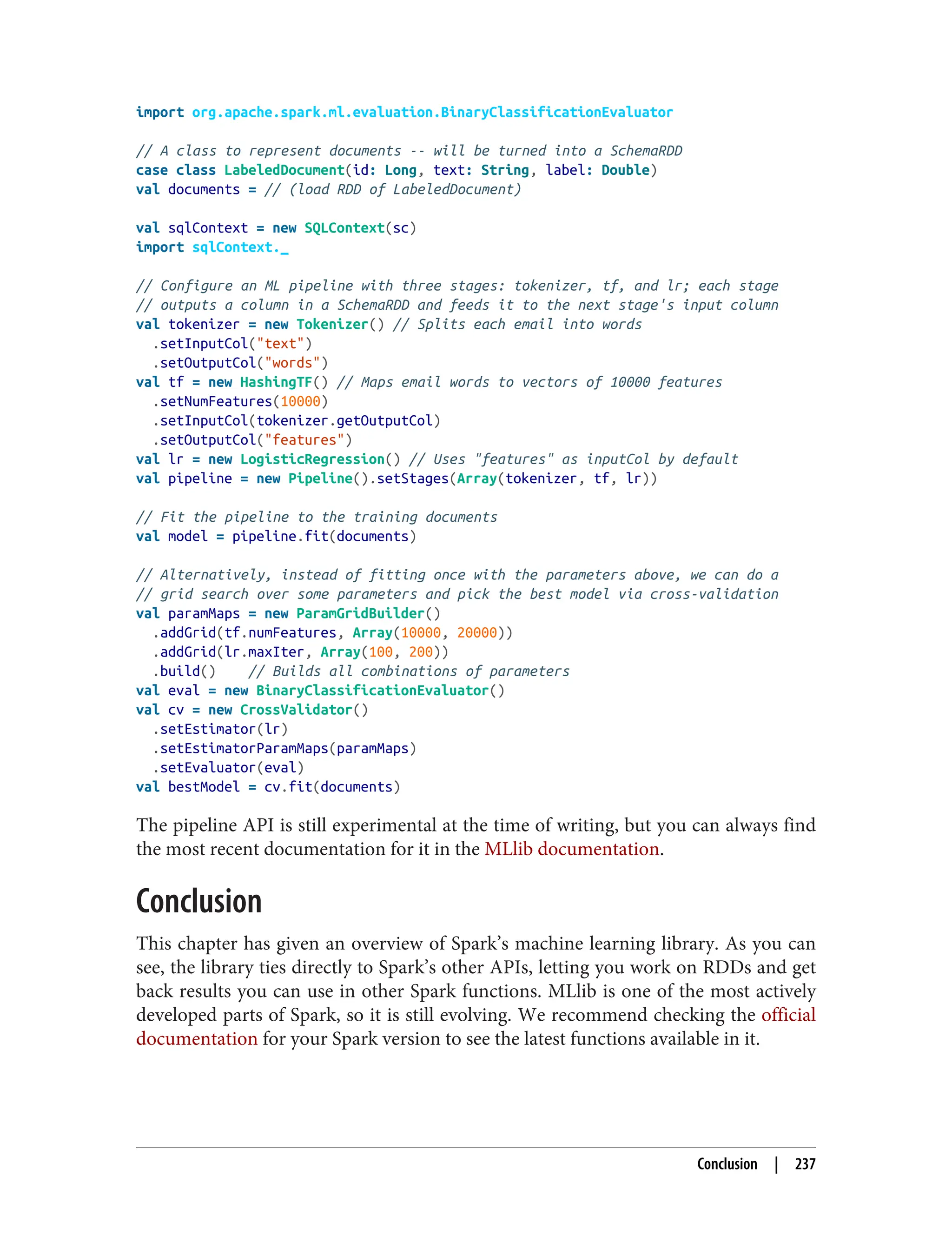 import org.apache.spark.ml.evaluation.BinaryClassificationEvaluator
// A class to represent documents -- will be turned into a SchemaRDD
case class LabeledDocument(id: Long, text: String, label: Double)
val documents = // (load RDD of LabeledDocument)
val sqlContext = new SQLContext(sc)
import sqlContext._
// Configure an ML pipeline with three stages: tokenizer, tf, and lr; each stage
// outputs a column in a SchemaRDD and feeds it to the next stage's input column
val tokenizer = new Tokenizer() // Splits each email into words
.setInputCol("text")
.setOutputCol("words")
val tf = new HashingTF() // Maps email words to vectors of 10000 features
.setNumFeatures(10000)
.setInputCol(tokenizer.getOutputCol)
.setOutputCol("features")
val lr = new LogisticRegression() // Uses "features" as inputCol by default
val pipeline = new Pipeline().setStages(Array(tokenizer, tf, lr))
// Fit the pipeline to the training documents
val model = pipeline.fit(documents)
// Alternatively, instead of fitting once with the parameters above, we can do a
// grid search over some parameters and pick the best model via cross-validation
val paramMaps = new ParamGridBuilder()
.addGrid(tf.numFeatures, Array(10000, 20000))
.addGrid(lr.maxIter, Array(100, 200))
.build() // Builds all combinations of parameters
val eval = new BinaryClassificationEvaluator()
val cv = new CrossValidator()
.setEstimator(lr)
.setEstimatorParamMaps(paramMaps)
.setEvaluator(eval)
val bestModel = cv.fit(documents)
The pipeline API is still experimental at the time of writing, but you can always find
the most recent documentation for it in the MLlib documentation.
Conclusion
This chapter has given an overview of Spark’s machine learning library. As you can
see, the library ties directly to Spark’s other APIs, letting you work on RDDs and get
back results you can use in other Spark functions. MLlib is one of the most actively
developed parts of Spark, so it is still evolving. We recommend checking the official
documentation for your Spark version to see the latest functions available in it.
Conclusion | 237
 