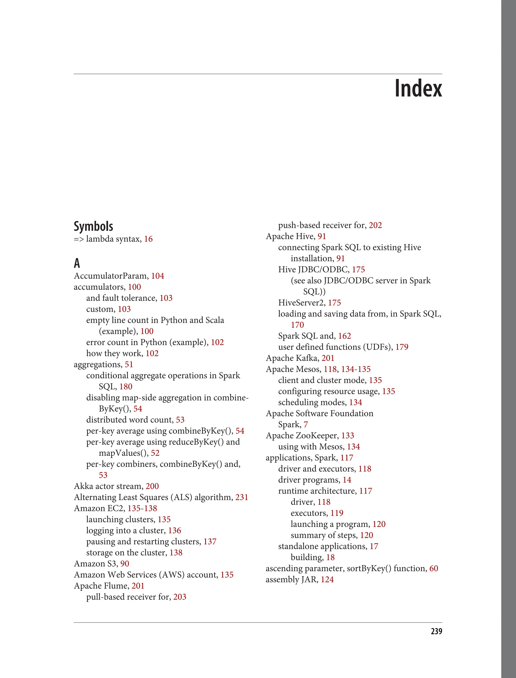 Index
Symbols
=> lambda syntax, 16
A
AccumulatorParam, 104
accumulators, 100
and fault tolerance, 103
custom, 103
empty line count in Python and Scala
(example), 100
error count in Python (example), 102
how they work, 102
aggregations, 51
conditional aggregate operations in Spark
SQL, 180
disabling map-side aggregation in combine‐
ByKey(), 54
distributed word count, 53
per-key average using combineByKey(), 54
per-key average using reduceByKey() and
mapValues(), 52
per-key combiners, combineByKey() and,
53
Akka actor stream, 200
Alternating Least Squares (ALS) algorithm, 231
Amazon EC2, 135-138
launching clusters, 135
logging into a cluster, 136
pausing and restarting clusters, 137
storage on the cluster, 138
Amazon S3, 90
Amazon Web Services (AWS) account, 135
Apache Flume, 201
pull-based receiver for, 203
push-based receiver for, 202
Apache Hive, 91
connecting Spark SQL to existing Hive
installation, 91
Hive JDBC/ODBC, 175
(see also JDBC/ODBC server in Spark
SQL))
HiveServer2, 175
loading and saving data from, in Spark SQL,
170
Spark SQL and, 162
user defined functions (UDFs), 179
Apache Kafka, 201
Apache Mesos, 118, 134-135
client and cluster mode, 135
configuring resource usage, 135
scheduling modes, 134
Apache Software Foundation
Spark, 7
Apache ZooKeeper, 133
using with Mesos, 134
applications, Spark, 117
driver and executors, 118
driver programs, 14
runtime architecture, 117
driver, 118
executors, 119
launching a program, 120
summary of steps, 120
standalone applications, 17
building, 18
ascending parameter, sortByKey() function, 60
assembly JAR, 124
239
 