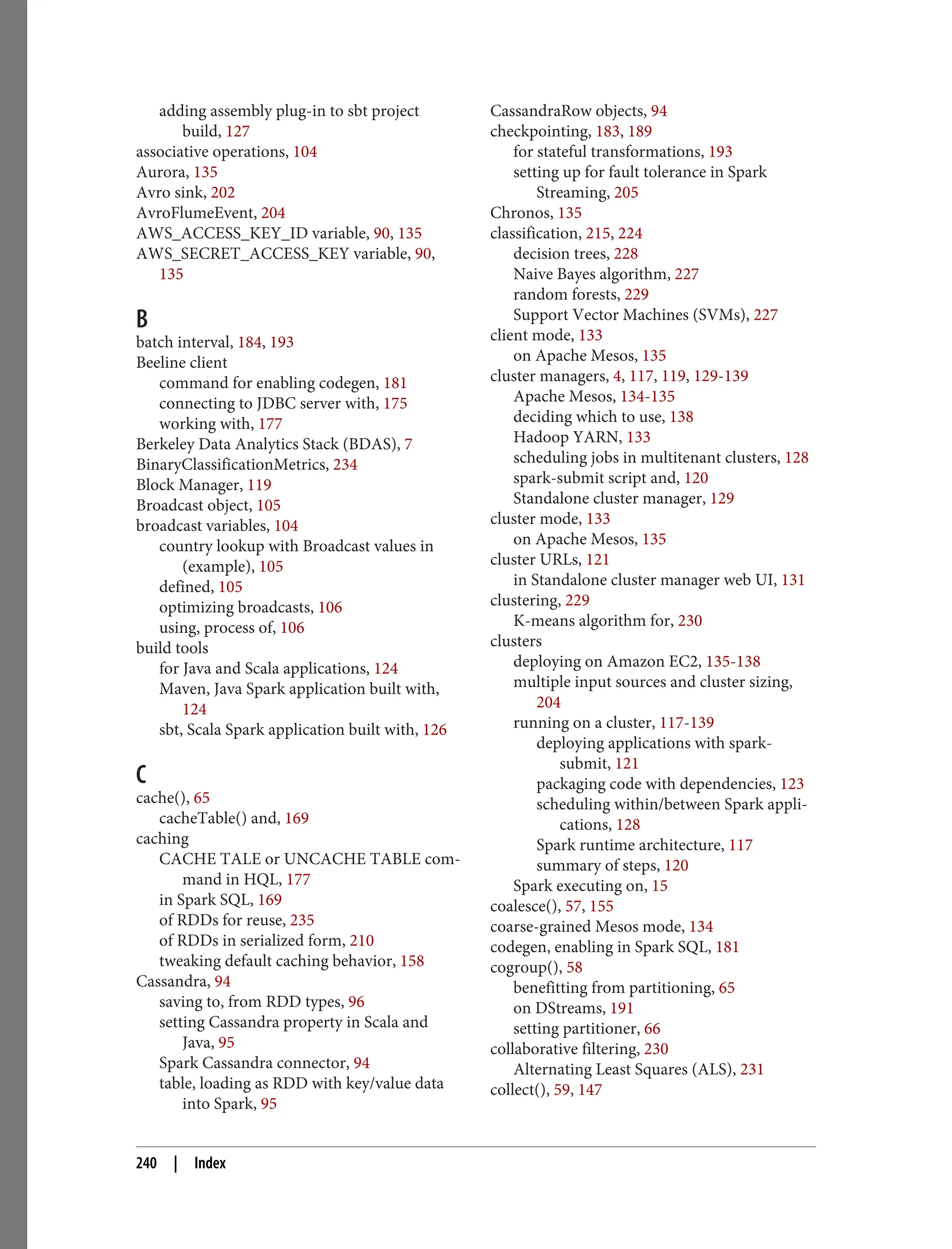 adding assembly plug-in to sbt project
build, 127
associative operations, 104
Aurora, 135
Avro sink, 202
AvroFlumeEvent, 204
AWS_ACCESS_KEY_ID variable, 90, 135
AWS_SECRET_ACCESS_KEY variable, 90,
135
B
batch interval, 184, 193
Beeline client
command for enabling codegen, 181
connecting to JDBC server with, 175
working with, 177
Berkeley Data Analytics Stack (BDAS), 7
BinaryClassificationMetrics, 234
Block Manager, 119
Broadcast object, 105
broadcast variables, 104
country lookup with Broadcast values in
(example), 105
defined, 105
optimizing broadcasts, 106
using, process of, 106
build tools
for Java and Scala applications, 124
Maven, Java Spark application built with,
124
sbt, Scala Spark application built with, 126
C
cache(), 65
cacheTable() and, 169
caching
CACHE TALE or UNCACHE TABLE com‐
mand in HQL, 177
in Spark SQL, 169
of RDDs for reuse, 235
of RDDs in serialized form, 210
tweaking default caching behavior, 158
Cassandra, 94
saving to, from RDD types, 96
setting Cassandra property in Scala and
Java, 95
Spark Cassandra connector, 94
table, loading as RDD with key/value data
into Spark, 95
CassandraRow objects, 94
checkpointing, 183, 189
for stateful transformations, 193
setting up for fault tolerance in Spark
Streaming, 205
Chronos, 135
classification, 215, 224
decision trees, 228
Naive Bayes algorithm, 227
random forests, 229
Support Vector Machines (SVMs), 227
client mode, 133
on Apache Mesos, 135
cluster managers, 4, 117, 119, 129-139
Apache Mesos, 134-135
deciding which to use, 138
Hadoop YARN, 133
scheduling jobs in multitenant clusters, 128
spark-submit script and, 120
Standalone cluster manager, 129
cluster mode, 133
on Apache Mesos, 135
cluster URLs, 121
in Standalone cluster manager web UI, 131
clustering, 229
K-means algorithm for, 230
clusters
deploying on Amazon EC2, 135-138
multiple input sources and cluster sizing,
204
running on a cluster, 117-139
deploying applications with spark-
submit, 121
packaging code with dependencies, 123
scheduling within/between Spark appli‐
cations, 128
Spark runtime architecture, 117
summary of steps, 120
Spark executing on, 15
coalesce(), 57, 155
coarse-grained Mesos mode, 134
codegen, enabling in Spark SQL, 181
cogroup(), 58
benefitting from partitioning, 65
on DStreams, 191
setting partitioner, 66
collaborative filtering, 230
Alternating Least Squares (ALS), 231
collect(), 59, 147
240 | Index
 