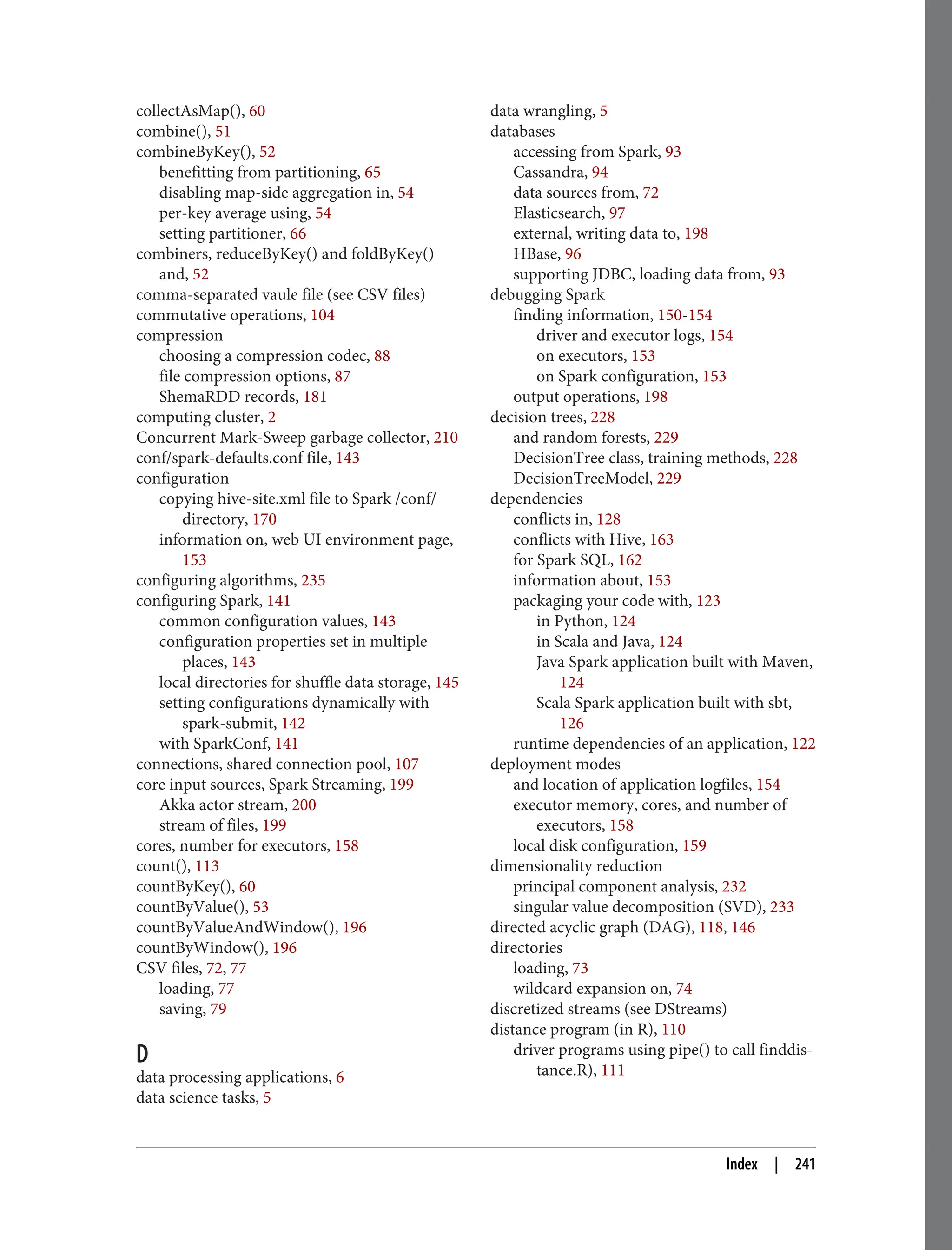 collectAsMap(), 60
combine(), 51
combineByKey(), 52
benefitting from partitioning, 65
disabling map-side aggregation in, 54
per-key average using, 54
setting partitioner, 66
combiners, reduceByKey() and foldByKey()
and, 52
comma-separated vaule file (see CSV files)
commutative operations, 104
compression
choosing a compression codec, 88
file compression options, 87
ShemaRDD records, 181
computing cluster, 2
Concurrent Mark-Sweep garbage collector, 210
conf/spark-defaults.conf file, 143
configuration
copying hive-site.xml file to Spark /conf/
directory, 170
information on, web UI environment page,
153
configuring algorithms, 235
configuring Spark, 141
common configuration values, 143
configuration properties set in multiple
places, 143
local directories for shuffle data storage, 145
setting configurations dynamically with
spark-submit, 142
with SparkConf, 141
connections, shared connection pool, 107
core input sources, Spark Streaming, 199
Akka actor stream, 200
stream of files, 199
cores, number for executors, 158
count(), 113
countByKey(), 60
countByValue(), 53
countByValueAndWindow(), 196
countByWindow(), 196
CSV files, 72, 77
loading, 77
saving, 79
D
data processing applications, 6
data science tasks, 5
data wrangling, 5
databases
accessing from Spark, 93
Cassandra, 94
data sources from, 72
Elasticsearch, 97
external, writing data to, 198
HBase, 96
supporting JDBC, loading data from, 93
debugging Spark
finding information, 150-154
driver and executor logs, 154
on executors, 153
on Spark configuration, 153
output operations, 198
decision trees, 228
and random forests, 229
DecisionTree class, training methods, 228
DecisionTreeModel, 229
dependencies
conflicts in, 128
conflicts with Hive, 163
for Spark SQL, 162
information about, 153
packaging your code with, 123
in Python, 124
in Scala and Java, 124
Java Spark application built with Maven,
124
Scala Spark application built with sbt,
126
runtime dependencies of an application, 122
deployment modes
and location of application logfiles, 154
executor memory, cores, and number of
executors, 158
local disk configuration, 159
dimensionality reduction
principal component analysis, 232
singular value decomposition (SVD), 233
directed acyclic graph (DAG), 118, 146
directories
loading, 73
wildcard expansion on, 74
discretized streams (see DStreams)
distance program (in R), 110
driver programs using pipe() to call finddis‐
tance.R), 111
Index | 241
 