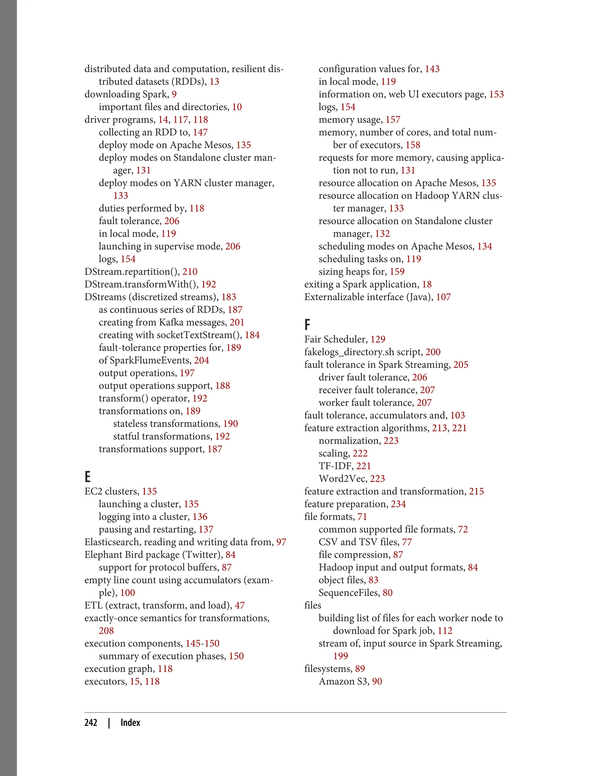 distributed data and computation, resilient dis‐
tributed datasets (RDDs), 13
downloading Spark, 9
important files and directories, 10
driver programs, 14, 117, 118
collecting an RDD to, 147
deploy mode on Apache Mesos, 135
deploy modes on Standalone cluster man‐
ager, 131
deploy modes on YARN cluster manager,
133
duties performed by, 118
fault tolerance, 206
in local mode, 119
launching in supervise mode, 206
logs, 154
DStream.repartition(), 210
DStream.transformWith(), 192
DStreams (discretized streams), 183
as continuous series of RDDs, 187
creating from Kafka messages, 201
creating with socketTextStream(), 184
fault-tolerance properties for, 189
of SparkFlumeEvents, 204
output operations, 197
output operations support, 188
transform() operator, 192
transformations on, 189
stateless transformations, 190
statful transformations, 192
transformations support, 187
E
EC2 clusters, 135
launching a cluster, 135
logging into a cluster, 136
pausing and restarting, 137
Elasticsearch, reading and writing data from, 97
Elephant Bird package (Twitter), 84
support for protocol buffers, 87
empty line count using accumulators (exam‐
ple), 100
ETL (extract, transform, and load), 47
exactly-once semantics for transformations,
208
execution components, 145-150
summary of execution phases, 150
execution graph, 118
executors, 15, 118
configuration values for, 143
in local mode, 119
information on, web UI executors page, 153
logs, 154
memory usage, 157
memory, number of cores, and total num‐
ber of executors, 158
requests for more memory, causing applica‐
tion not to run, 131
resource allocation on Apache Mesos, 135
resource allocation on Hadoop YARN clus‐
ter manager, 133
resource allocation on Standalone cluster
manager, 132
scheduling modes on Apache Mesos, 134
scheduling tasks on, 119
sizing heaps for, 159
exiting a Spark application, 18
Externalizable interface (Java), 107
F
Fair Scheduler, 129
fakelogs_directory.sh script, 200
fault tolerance in Spark Streaming, 205
driver fault tolerance, 206
receiver fault tolerance, 207
worker fault tolerance, 207
fault tolerance, accumulators and, 103
feature extraction algorithms, 213, 221
normalization, 223
scaling, 222
TF-IDF, 221
Word2Vec, 223
feature extraction and transformation, 215
feature preparation, 234
file formats, 71
common supported file formats, 72
CSV and TSV files, 77
file compression, 87
Hadoop input and output formats, 84
object files, 83
SequenceFiles, 80
files
building list of files for each worker node to
download for Spark job, 112
stream of, input source in Spark Streaming,
199
filesystems, 89
Amazon S3, 90
242 | Index
 
