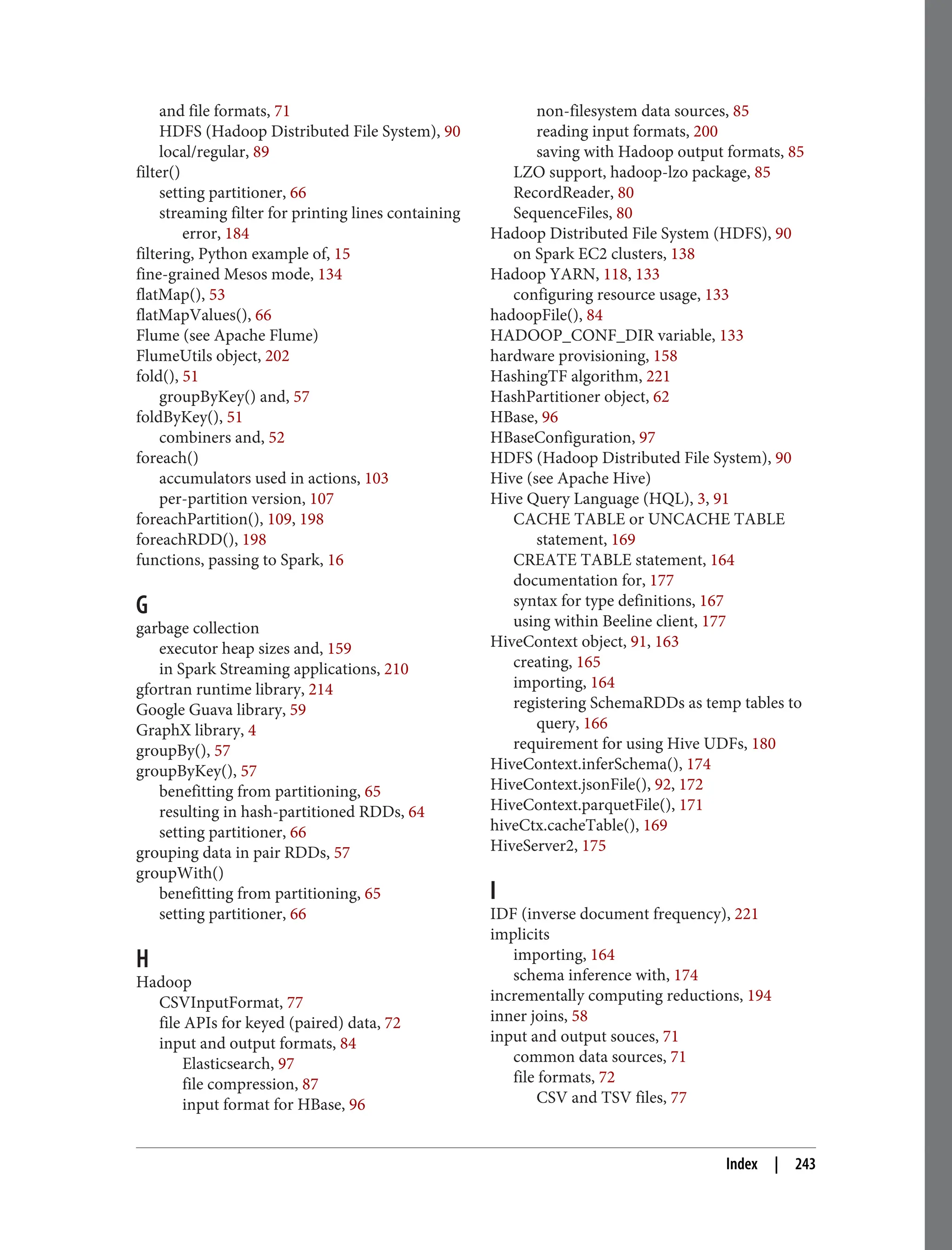 and file formats, 71
HDFS (Hadoop Distributed File System), 90
local/regular, 89
filter()
setting partitioner, 66
streaming filter for printing lines containing
error, 184
filtering, Python example of, 15
fine-grained Mesos mode, 134
flatMap(), 53
flatMapValues(), 66
Flume (see Apache Flume)
FlumeUtils object, 202
fold(), 51
groupByKey() and, 57
foldByKey(), 51
combiners and, 52
foreach()
accumulators used in actions, 103
per-partition version, 107
foreachPartition(), 109, 198
foreachRDD(), 198
functions, passing to Spark, 16
G
garbage collection
executor heap sizes and, 159
in Spark Streaming applications, 210
gfortran runtime library, 214
Google Guava library, 59
GraphX library, 4
groupBy(), 57
groupByKey(), 57
benefitting from partitioning, 65
resulting in hash-partitioned RDDs, 64
setting partitioner, 66
grouping data in pair RDDs, 57
groupWith()
benefitting from partitioning, 65
setting partitioner, 66
H
Hadoop
CSVInputFormat, 77
file APIs for keyed (paired) data, 72
input and output formats, 84
Elasticsearch, 97
file compression, 87
input format for HBase, 96
non-filesystem data sources, 85
reading input formats, 200
saving with Hadoop output formats, 85
LZO support, hadoop-lzo package, 85
RecordReader, 80
SequenceFiles, 80
Hadoop Distributed File System (HDFS), 90
on Spark EC2 clusters, 138
Hadoop YARN, 118, 133
configuring resource usage, 133
hadoopFile(), 84
HADOOP_CONF_DIR variable, 133
hardware provisioning, 158
HashingTF algorithm, 221
HashPartitioner object, 62
HBase, 96
HBaseConfiguration, 97
HDFS (Hadoop Distributed File System), 90
Hive (see Apache Hive)
Hive Query Language (HQL), 3, 91
CACHE TABLE or UNCACHE TABLE
statement, 169
CREATE TABLE statement, 164
documentation for, 177
syntax for type definitions, 167
using within Beeline client, 177
HiveContext object, 91, 163
creating, 165
importing, 164
registering SchemaRDDs as temp tables to
query, 166
requirement for using Hive UDFs, 180
HiveContext.inferSchema(), 174
HiveContext.jsonFile(), 92, 172
HiveContext.parquetFile(), 171
hiveCtx.cacheTable(), 169
HiveServer2, 175
I
IDF (inverse document frequency), 221
implicits
importing, 164
schema inference with, 174
incrementally computing reductions, 194
inner joins, 58
input and output souces, 71
common data sources, 71
file formats, 72
CSV and TSV files, 77
Index | 243
 