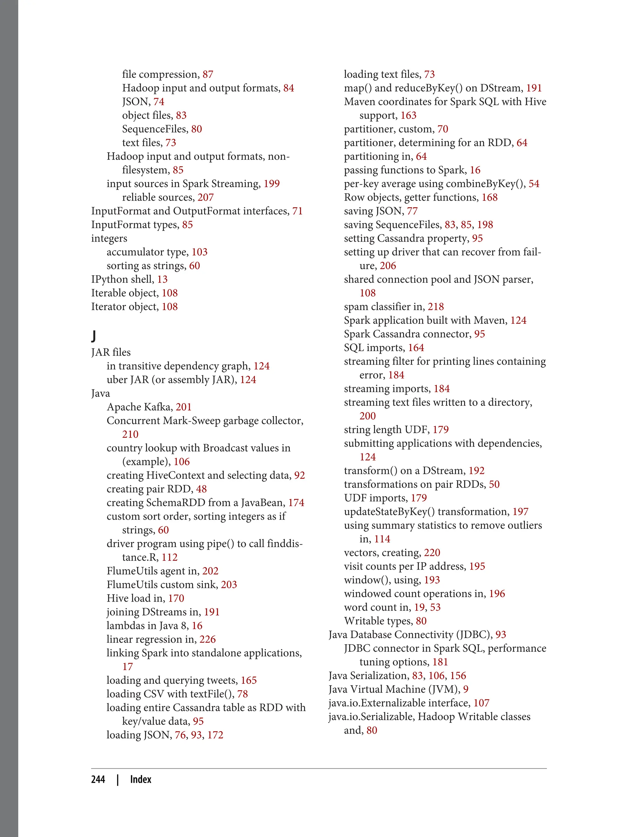 file compression, 87
Hadoop input and output formats, 84
JSON, 74
object files, 83
SequenceFiles, 80
text files, 73
Hadoop input and output formats, non-
filesystem, 85
input sources in Spark Streaming, 199
reliable sources, 207
InputFormat and OutputFormat interfaces, 71
InputFormat types, 85
integers
accumulator type, 103
sorting as strings, 60
IPython shell, 13
Iterable object, 108
Iterator object, 108
J
JAR files
in transitive dependency graph, 124
uber JAR (or assembly JAR), 124
Java
Apache Kafka, 201
Concurrent Mark-Sweep garbage collector,
210
country lookup with Broadcast values in
(example), 106
creating HiveContext and selecting data, 92
creating pair RDD, 48
creating SchemaRDD from a JavaBean, 174
custom sort order, sorting integers as if
strings, 60
driver program using pipe() to call finddis‐
tance.R, 112
FlumeUtils agent in, 202
FlumeUtils custom sink, 203
Hive load in, 170
joining DStreams in, 191
lambdas in Java 8, 16
linear regression in, 226
linking Spark into standalone applications,
17
loading and querying tweets, 165
loading CSV with textFile(), 78
loading entire Cassandra table as RDD with
key/value data, 95
loading JSON, 76, 93, 172
loading text files, 73
map() and reduceByKey() on DStream, 191
Maven coordinates for Spark SQL with Hive
support, 163
partitioner, custom, 70
partitioner, determining for an RDD, 64
partitioning in, 64
passing functions to Spark, 16
per-key average using combineByKey(), 54
Row objects, getter functions, 168
saving JSON, 77
saving SequenceFiles, 83, 85, 198
setting Cassandra property, 95
setting up driver that can recover from fail‐
ure, 206
shared connection pool and JSON parser,
108
spam classifier in, 218
Spark application built with Maven, 124
Spark Cassandra connector, 95
SQL imports, 164
streaming filter for printing lines containing
error, 184
streaming imports, 184
streaming text files written to a directory,
200
string length UDF, 179
submitting applications with dependencies,
124
transform() on a DStream, 192
transformations on pair RDDs, 50
UDF imports, 179
updateStateByKey() transformation, 197
using summary statistics to remove outliers
in, 114
vectors, creating, 220
visit counts per IP address, 195
window(), using, 193
windowed count operations in, 196
word count in, 19, 53
Writable types, 80
Java Database Connectivity (JDBC), 93
JDBC connector in Spark SQL, performance
tuning options, 181
Java Serialization, 83, 106, 156
Java Virtual Machine (JVM), 9
java.io.Externalizable interface, 107
java.io.Serializable, Hadoop Writable classes
and, 80
244 | Index
 