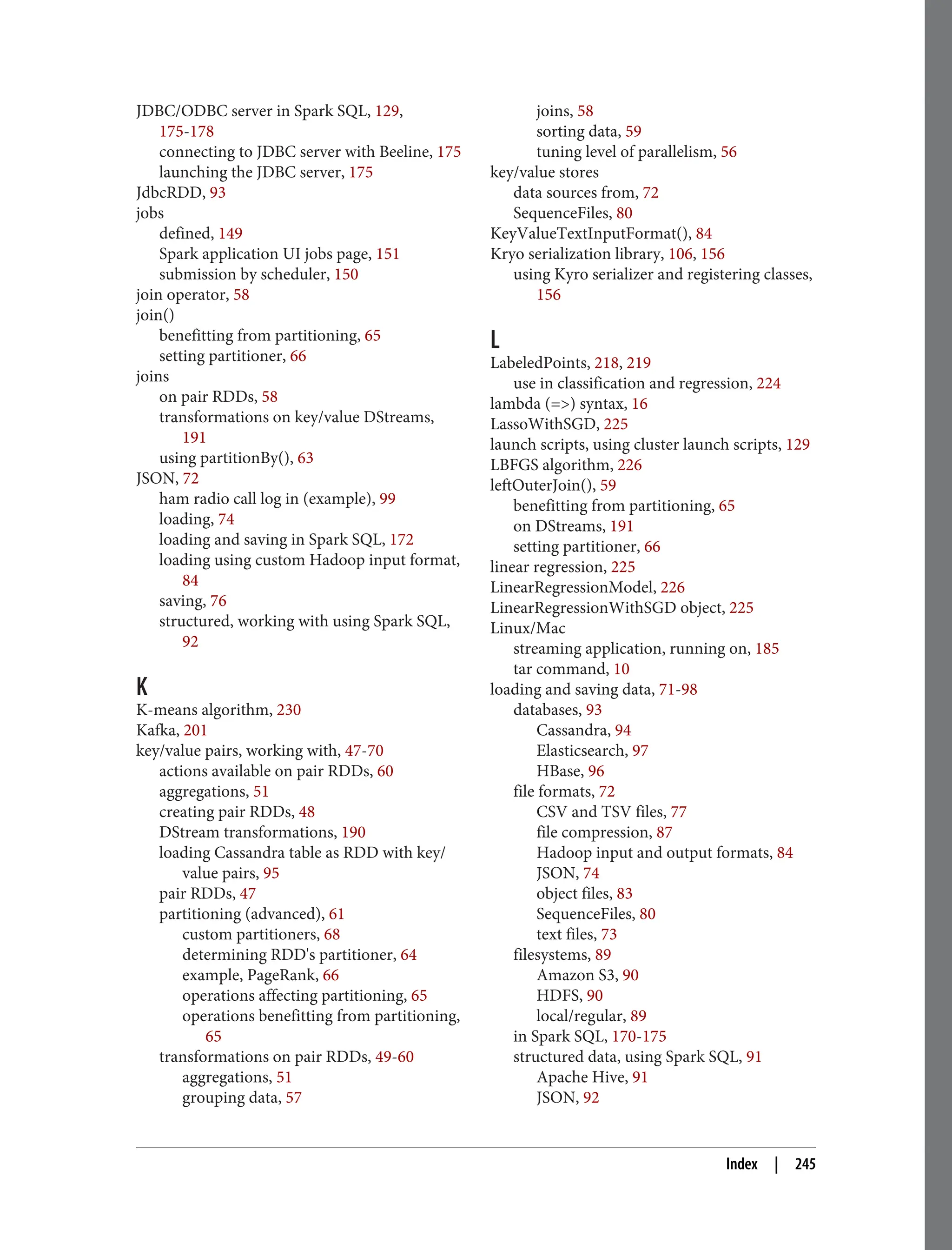 JDBC/ODBC server in Spark SQL, 129,
175-178
connecting to JDBC server with Beeline, 175
launching the JDBC server, 175
JdbcRDD, 93
jobs
defined, 149
Spark application UI jobs page, 151
submission by scheduler, 150
join operator, 58
join()
benefitting from partitioning, 65
setting partitioner, 66
joins
on pair RDDs, 58
transformations on key/value DStreams,
191
using partitionBy(), 63
JSON, 72
ham radio call log in (example), 99
loading, 74
loading and saving in Spark SQL, 172
loading using custom Hadoop input format,
84
saving, 76
structured, working with using Spark SQL,
92
K
K-means algorithm, 230
Kafka, 201
key/value pairs, working with, 47-70
actions available on pair RDDs, 60
aggregations, 51
creating pair RDDs, 48
DStream transformations, 190
loading Cassandra table as RDD with key/
value pairs, 95
pair RDDs, 47
partitioning (advanced), 61
custom partitioners, 68
determining RDD's partitioner, 64
example, PageRank, 66
operations affecting partitioning, 65
operations benefitting from partitioning,
65
transformations on pair RDDs, 49-60
aggregations, 51
grouping data, 57
joins, 58
sorting data, 59
tuning level of parallelism, 56
key/value stores
data sources from, 72
SequenceFiles, 80
KeyValueTextInputFormat(), 84
Kryo serialization library, 106, 156
using Kyro serializer and registering classes,
156
L
LabeledPoints, 218, 219
use in classification and regression, 224
lambda (=>) syntax, 16
LassoWithSGD, 225
launch scripts, using cluster launch scripts, 129
LBFGS algorithm, 226
leftOuterJoin(), 59
benefitting from partitioning, 65
on DStreams, 191
setting partitioner, 66
linear regression, 225
LinearRegressionModel, 226
LinearRegressionWithSGD object, 225
Linux/Mac
streaming application, running on, 185
tar command, 10
loading and saving data, 71-98
databases, 93
Cassandra, 94
Elasticsearch, 97
HBase, 96
file formats, 72
CSV and TSV files, 77
file compression, 87
Hadoop input and output formats, 84
JSON, 74
object files, 83
SequenceFiles, 80
text files, 73
filesystems, 89
Amazon S3, 90
HDFS, 90
local/regular, 89
in Spark SQL, 170-175
structured data, using Spark SQL, 91
Apache Hive, 91
JSON, 92
Index | 245
 