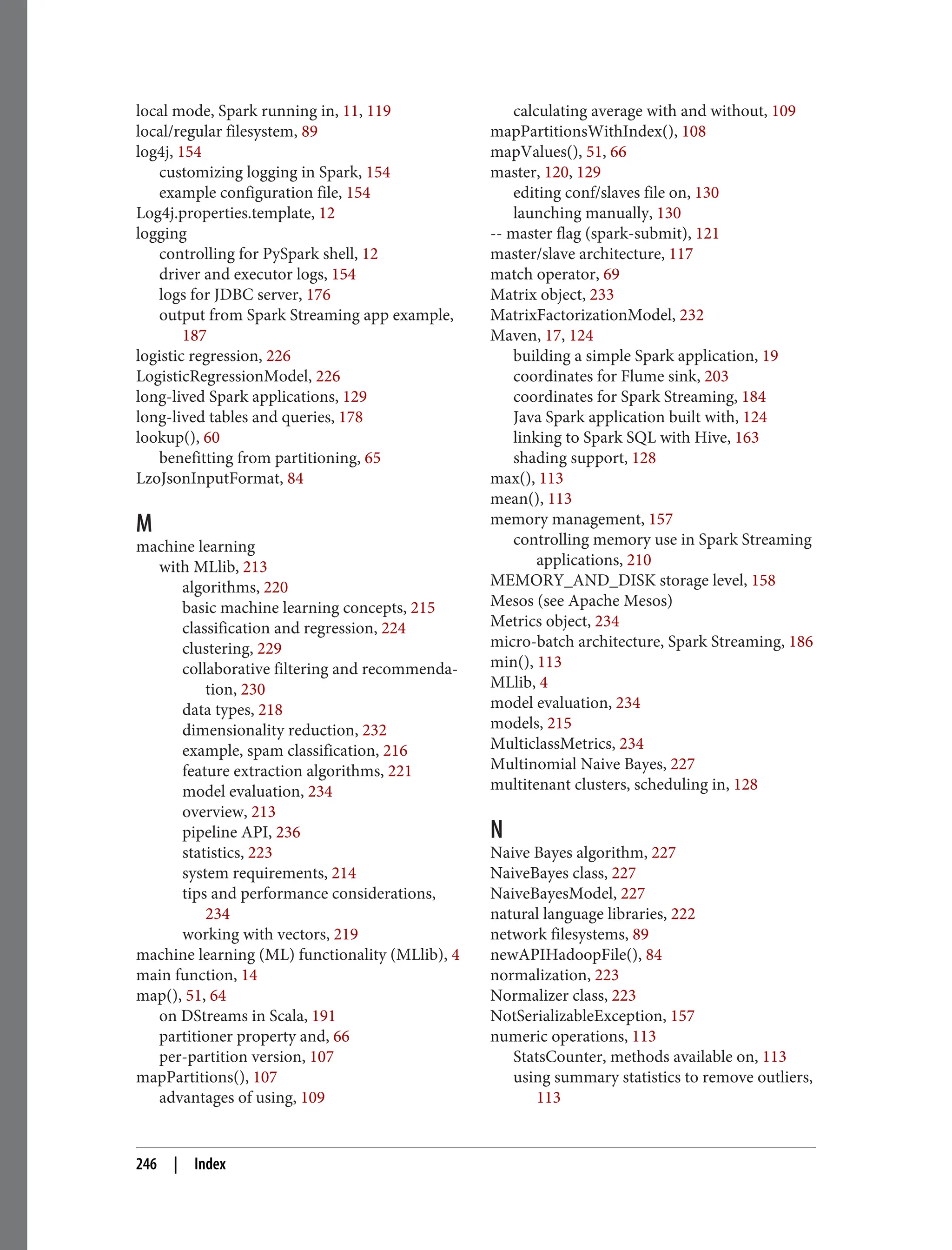 local mode, Spark running in, 11, 119
local/regular filesystem, 89
log4j, 154
customizing logging in Spark, 154
example configuration file, 154
Log4j.properties.template, 12
logging
controlling for PySpark shell, 12
driver and executor logs, 154
logs for JDBC server, 176
output from Spark Streaming app example,
187
logistic regression, 226
LogisticRegressionModel, 226
long-lived Spark applications, 129
long-lived tables and queries, 178
lookup(), 60
benefitting from partitioning, 65
LzoJsonInputFormat, 84
M
machine learning
with MLlib, 213
algorithms, 220
basic machine learning concepts, 215
classification and regression, 224
clustering, 229
collaborative filtering and recommenda‐
tion, 230
data types, 218
dimensionality reduction, 232
example, spam classification, 216
feature extraction algorithms, 221
model evaluation, 234
overview, 213
pipeline API, 236
statistics, 223
system requirements, 214
tips and performance considerations,
234
working with vectors, 219
machine learning (ML) functionality (MLlib), 4
main function, 14
map(), 51, 64
on DStreams in Scala, 191
partitioner property and, 66
per-partition version, 107
mapPartitions(), 107
advantages of using, 109
calculating average with and without, 109
mapPartitionsWithIndex(), 108
mapValues(), 51, 66
master, 120, 129
editing conf/slaves file on, 130
launching manually, 130
-- master flag (spark-submit), 121
master/slave architecture, 117
match operator, 69
Matrix object, 233
MatrixFactorizationModel, 232
Maven, 17, 124
building a simple Spark application, 19
coordinates for Flume sink, 203
coordinates for Spark Streaming, 184
Java Spark application built with, 124
linking to Spark SQL with Hive, 163
shading support, 128
max(), 113
mean(), 113
memory management, 157
controlling memory use in Spark Streaming
applications, 210
MEMORY_AND_DISK storage level, 158
Mesos (see Apache Mesos)
Metrics object, 234
micro-batch architecture, Spark Streaming, 186
min(), 113
MLlib, 4
model evaluation, 234
models, 215
MulticlassMetrics, 234
Multinomial Naive Bayes, 227
multitenant clusters, scheduling in, 128
N
Naive Bayes algorithm, 227
NaiveBayes class, 227
NaiveBayesModel, 227
natural language libraries, 222
network filesystems, 89
newAPIHadoopFile(), 84
normalization, 223
Normalizer class, 223
NotSerializableException, 157
numeric operations, 113
StatsCounter, methods available on, 113
using summary statistics to remove outliers,
113
246 | Index
 