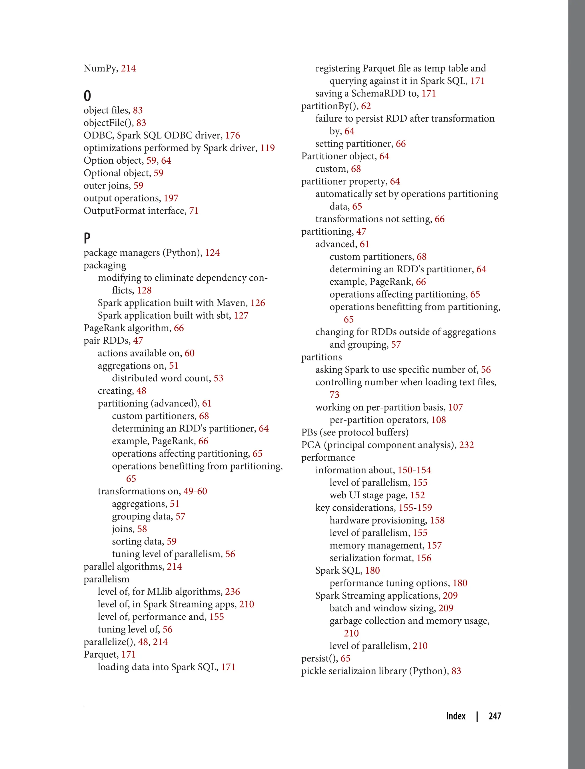 NumPy, 214
O
object files, 83
objectFile(), 83
ODBC, Spark SQL ODBC driver, 176
optimizations performed by Spark driver, 119
Option object, 59, 64
Optional object, 59
outer joins, 59
output operations, 197
OutputFormat interface, 71
P
package managers (Python), 124
packaging
modifying to eliminate dependency con‐
flicts, 128
Spark application built with Maven, 126
Spark application built with sbt, 127
PageRank algorithm, 66
pair RDDs, 47
actions available on, 60
aggregations on, 51
distributed word count, 53
creating, 48
partitioning (advanced), 61
custom partitioners, 68
determining an RDD's partitioner, 64
example, PageRank, 66
operations affecting partitioning, 65
operations benefitting from partitioning,
65
transformations on, 49-60
aggregations, 51
grouping data, 57
joins, 58
sorting data, 59
tuning level of parallelism, 56
parallel algorithms, 214
parallelism
level of, for MLlib algorithms, 236
level of, in Spark Streaming apps, 210
level of, performance and, 155
tuning level of, 56
parallelize(), 48, 214
Parquet, 171
loading data into Spark SQL, 171
registering Parquet file as temp table and
querying against it in Spark SQL, 171
saving a SchemaRDD to, 171
partitionBy(), 62
failure to persist RDD after transformation
by, 64
setting partitioner, 66
Partitioner object, 64
custom, 68
partitioner property, 64
automatically set by operations partitioning
data, 65
transformations not setting, 66
partitioning, 47
advanced, 61
custom partitioners, 68
determining an RDD's partitioner, 64
example, PageRank, 66
operations affecting partitioning, 65
operations benefitting from partitioning,
65
changing for RDDs outside of aggregations
and grouping, 57
partitions
asking Spark to use specific number of, 56
controlling number when loading text files,
73
working on per-partition basis, 107
per-partition operators, 108
PBs (see protocol buffers)
PCA (principal component analysis), 232
performance
information about, 150-154
level of parallelism, 155
web UI stage page, 152
key considerations, 155-159
hardware provisioning, 158
level of parallelism, 155
memory management, 157
serialization format, 156
Spark SQL, 180
performance tuning options, 180
Spark Streaming applications, 209
batch and window sizing, 209
garbage collection and memory usage,
210
level of parallelism, 210
persist(), 65
pickle serializaion library (Python), 83
Index | 247
 