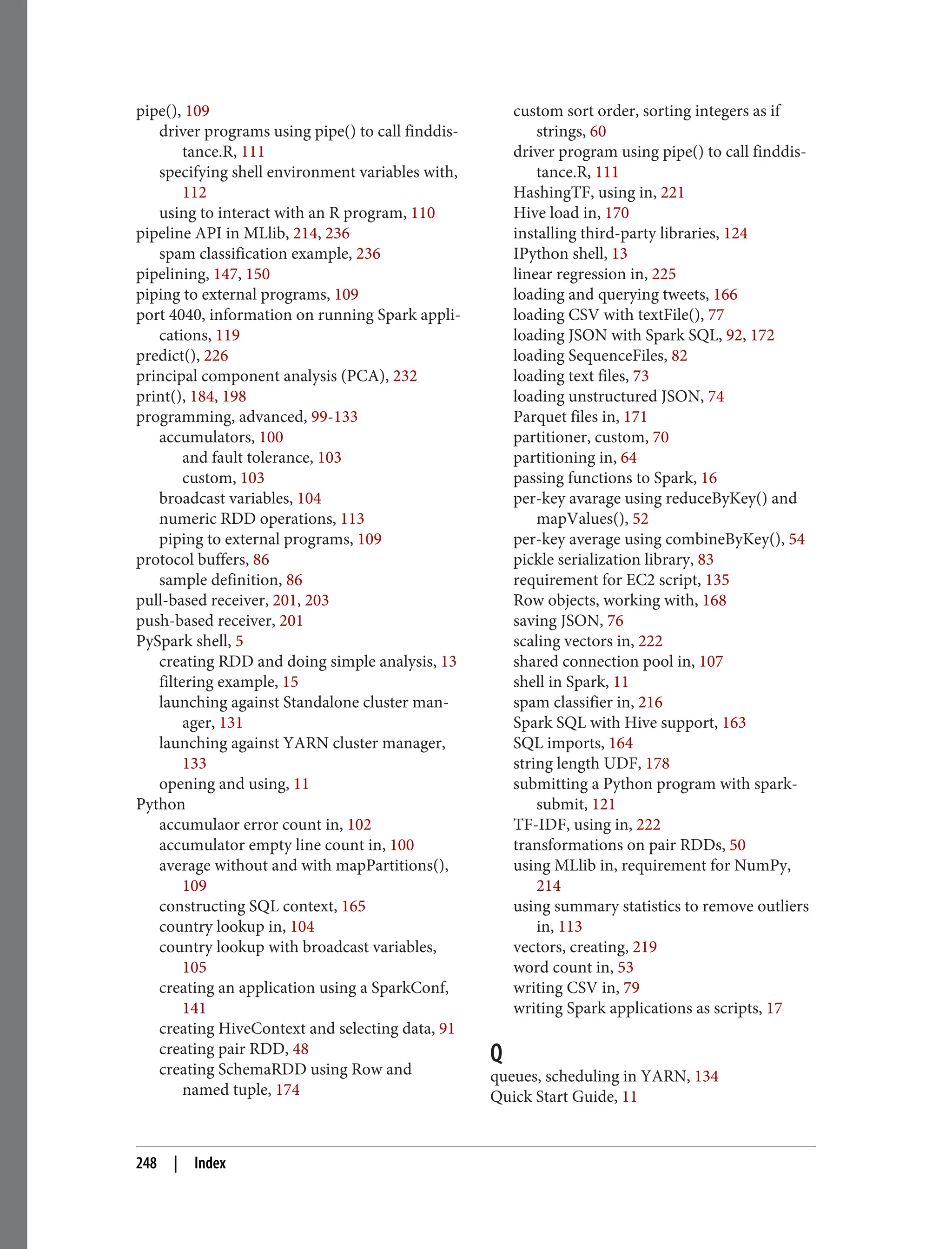 pipe(), 109
driver programs using pipe() to call finddis‐
tance.R, 111
specifying shell environment variables with,
112
using to interact with an R program, 110
pipeline API in MLlib, 214, 236
spam classification example, 236
pipelining, 147, 150
piping to external programs, 109
port 4040, information on running Spark appli‐
cations, 119
predict(), 226
principal component analysis (PCA), 232
print(), 184, 198
programming, advanced, 99-133
accumulators, 100
and fault tolerance, 103
custom, 103
broadcast variables, 104
numeric RDD operations, 113
piping to external programs, 109
protocol buffers, 86
sample definition, 86
pull-based receiver, 201, 203
push-based receiver, 201
PySpark shell, 5
creating RDD and doing simple analysis, 13
filtering example, 15
launching against Standalone cluster man‐
ager, 131
launching against YARN cluster manager,
133
opening and using, 11
Python
accumulaor error count in, 102
accumulator empty line count in, 100
average without and with mapPartitions(),
109
constructing SQL context, 165
country lookup in, 104
country lookup with broadcast variables,
105
creating an application using a SparkConf,
141
creating HiveContext and selecting data, 91
creating pair RDD, 48
creating SchemaRDD using Row and
named tuple, 174
custom sort order, sorting integers as if
strings, 60
driver program using pipe() to call finddis‐
tance.R, 111
HashingTF, using in, 221
Hive load in, 170
installing third-party libraries, 124
IPython shell, 13
linear regression in, 225
loading and querying tweets, 166
loading CSV with textFile(), 77
loading JSON with Spark SQL, 92, 172
loading SequenceFiles, 82
loading text files, 73
loading unstructured JSON, 74
Parquet files in, 171
partitioner, custom, 70
partitioning in, 64
passing functions to Spark, 16
per-key avarage using reduceByKey() and
mapValues(), 52
per-key average using combineByKey(), 54
pickle serialization library, 83
requirement for EC2 script, 135
Row objects, working with, 168
saving JSON, 76
scaling vectors in, 222
shared connection pool in, 107
shell in Spark, 11
spam classifier in, 216
Spark SQL with Hive support, 163
SQL imports, 164
string length UDF, 178
submitting a Python program with spark-
submit, 121
TF-IDF, using in, 222
transformations on pair RDDs, 50
using MLlib in, requirement for NumPy,
214
using summary statistics to remove outliers
in, 113
vectors, creating, 219
word count in, 53
writing CSV in, 79
writing Spark applications as scripts, 17
Q
queues, scheduling in YARN, 134
Quick Start Guide, 11
248 | Index
 