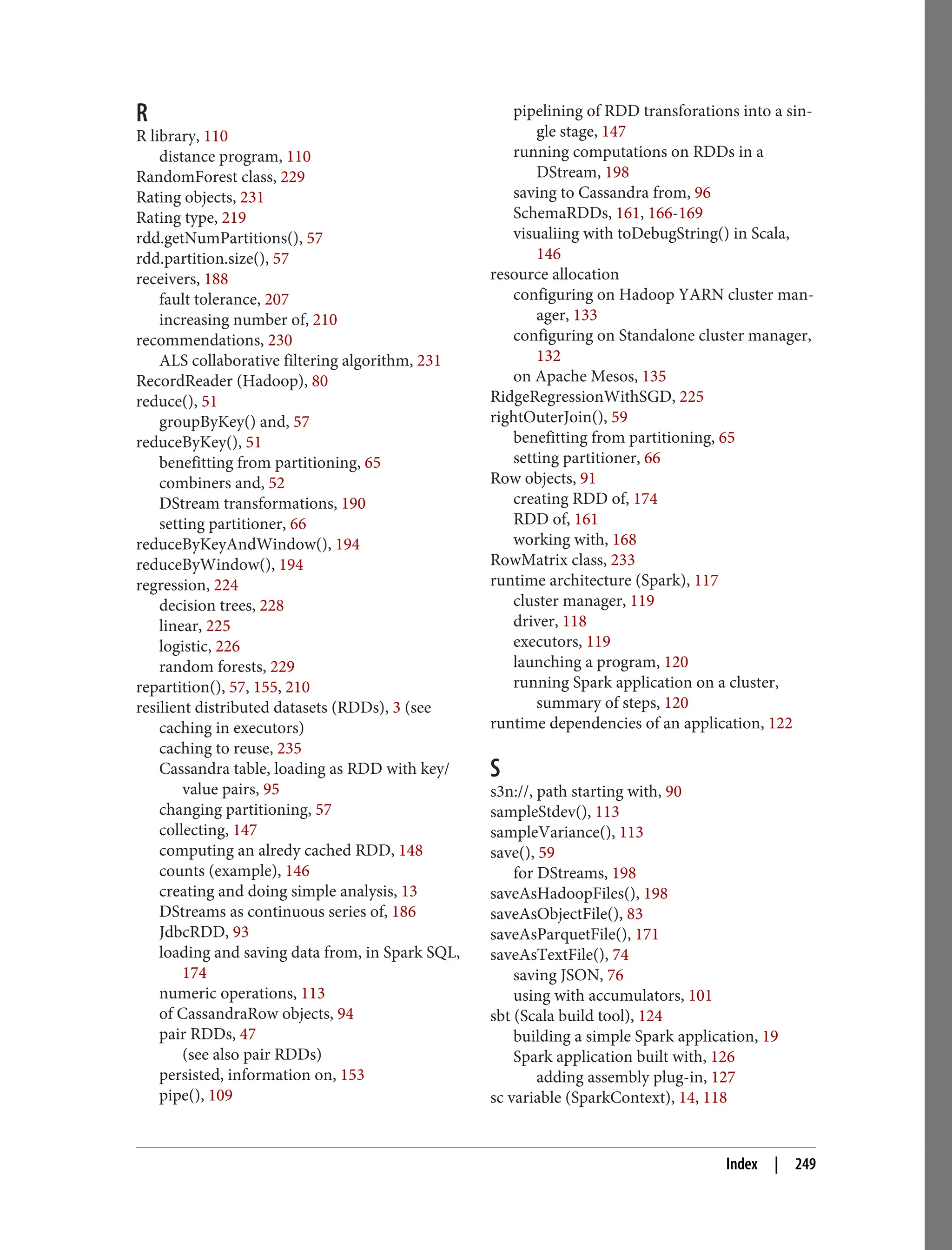 R
R library, 110
distance program, 110
RandomForest class, 229
Rating objects, 231
Rating type, 219
rdd.getNumPartitions(), 57
rdd.partition.size(), 57
receivers, 188
fault tolerance, 207
increasing number of, 210
recommendations, 230
ALS collaborative filtering algorithm, 231
RecordReader (Hadoop), 80
reduce(), 51
groupByKey() and, 57
reduceByKey(), 51
benefitting from partitioning, 65
combiners and, 52
DStream transformations, 190
setting partitioner, 66
reduceByKeyAndWindow(), 194
reduceByWindow(), 194
regression, 224
decision trees, 228
linear, 225
logistic, 226
random forests, 229
repartition(), 57, 155, 210
resilient distributed datasets (RDDs), 3 (see
caching in executors)
caching to reuse, 235
Cassandra table, loading as RDD with key/
value pairs, 95
changing partitioning, 57
collecting, 147
computing an alredy cached RDD, 148
counts (example), 146
creating and doing simple analysis, 13
DStreams as continuous series of, 186
JdbcRDD, 93
loading and saving data from, in Spark SQL,
174
numeric operations, 113
of CassandraRow objects, 94
pair RDDs, 47
(see also pair RDDs)
persisted, information on, 153
pipe(), 109
pipelining of RDD transforations into a sin‐
gle stage, 147
running computations on RDDs in a
DStream, 198
saving to Cassandra from, 96
SchemaRDDs, 161, 166-169
visualiing with toDebugString() in Scala,
146
resource allocation
configuring on Hadoop YARN cluster man‐
ager, 133
configuring on Standalone cluster manager,
132
on Apache Mesos, 135
RidgeRegressionWithSGD, 225
rightOuterJoin(), 59
benefitting from partitioning, 65
setting partitioner, 66
Row objects, 91
creating RDD of, 174
RDD of, 161
working with, 168
RowMatrix class, 233
runtime architecture (Spark), 117
cluster manager, 119
driver, 118
executors, 119
launching a program, 120
running Spark application on a cluster,
summary of steps, 120
runtime dependencies of an application, 122
S
s3n://, path starting with, 90
sampleStdev(), 113
sampleVariance(), 113
save(), 59
for DStreams, 198
saveAsHadoopFiles(), 198
saveAsObjectFile(), 83
saveAsParquetFile(), 171
saveAsTextFile(), 74
saving JSON, 76
using with accumulators, 101
sbt (Scala build tool), 124
building a simple Spark application, 19
Spark application built with, 126
adding assembly plug-in, 127
sc variable (SparkContext), 14, 118
Index | 249
 