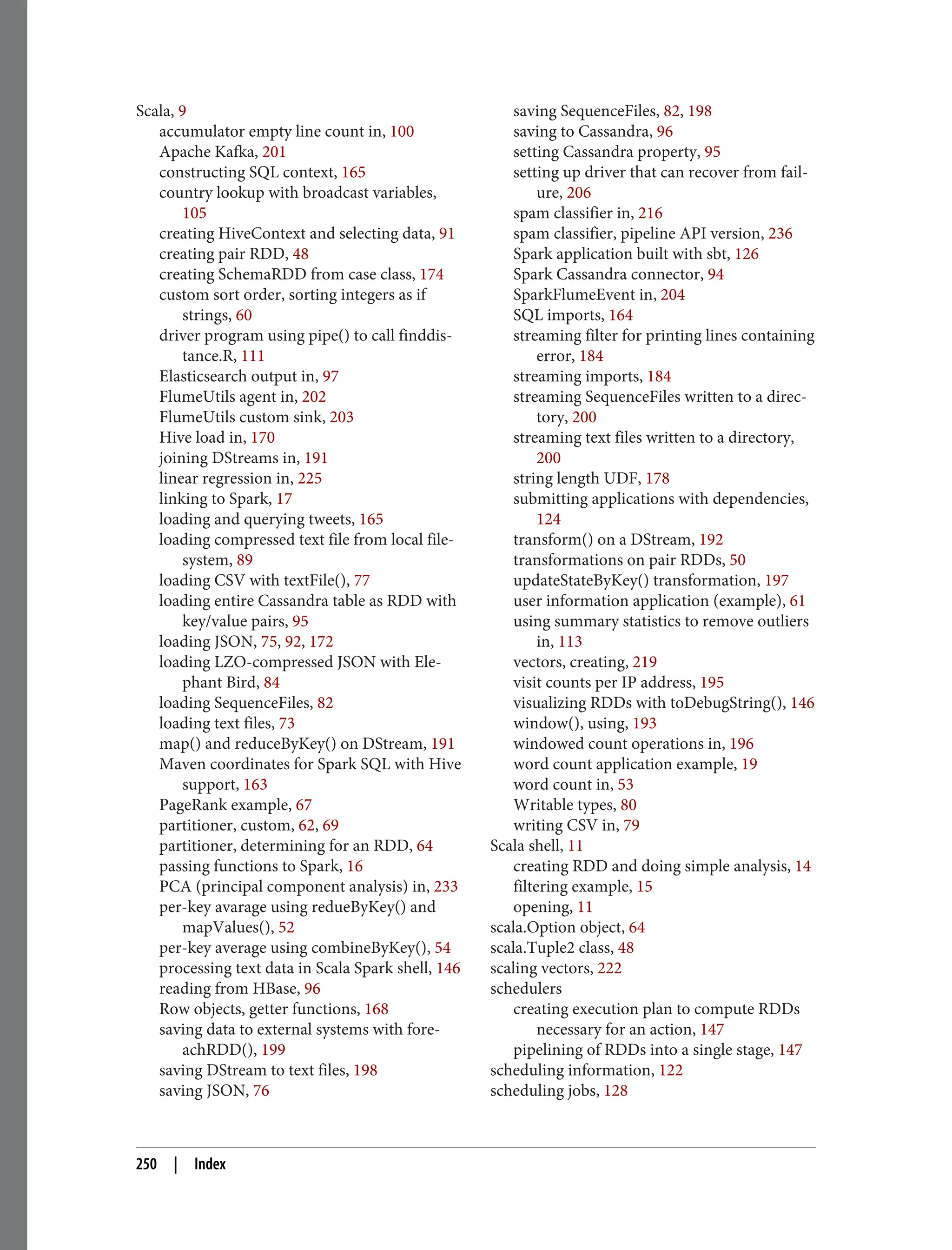 Scala, 9
accumulator empty line count in, 100
Apache Kafka, 201
constructing SQL context, 165
country lookup with broadcast variables,
105
creating HiveContext and selecting data, 91
creating pair RDD, 48
creating SchemaRDD from case class, 174
custom sort order, sorting integers as if
strings, 60
driver program using pipe() to call finddis‐
tance.R, 111
Elasticsearch output in, 97
FlumeUtils agent in, 202
FlumeUtils custom sink, 203
Hive load in, 170
joining DStreams in, 191
linear regression in, 225
linking to Spark, 17
loading and querying tweets, 165
loading compressed text file from local file‐
system, 89
loading CSV with textFile(), 77
loading entire Cassandra table as RDD with
key/value pairs, 95
loading JSON, 75, 92, 172
loading LZO-compressed JSON with Ele‐
phant Bird, 84
loading SequenceFiles, 82
loading text files, 73
map() and reduceByKey() on DStream, 191
Maven coordinates for Spark SQL with Hive
support, 163
PageRank example, 67
partitioner, custom, 62, 69
partitioner, determining for an RDD, 64
passing functions to Spark, 16
PCA (principal component analysis) in, 233
per-key avarage using redueByKey() and
mapValues(), 52
per-key average using combineByKey(), 54
processing text data in Scala Spark shell, 146
reading from HBase, 96
Row objects, getter functions, 168
saving data to external systems with fore‐
achRDD(), 199
saving DStream to text files, 198
saving JSON, 76
saving SequenceFiles, 82, 198
saving to Cassandra, 96
setting Cassandra property, 95
setting up driver that can recover from fail‐
ure, 206
spam classifier in, 216
spam classifier, pipeline API version, 236
Spark application built with sbt, 126
Spark Cassandra connector, 94
SparkFlumeEvent in, 204
SQL imports, 164
streaming filter for printing lines containing
error, 184
streaming imports, 184
streaming SequenceFiles written to a direc‐
tory, 200
streaming text files written to a directory,
200
string length UDF, 178
submitting applications with dependencies,
124
transform() on a DStream, 192
transformations on pair RDDs, 50
updateStateByKey() transformation, 197
user information application (example), 61
using summary statistics to remove outliers
in, 113
vectors, creating, 219
visit counts per IP address, 195
visualizing RDDs with toDebugString(), 146
window(), using, 193
windowed count operations in, 196
word count application example, 19
word count in, 53
Writable types, 80
writing CSV in, 79
Scala shell, 11
creating RDD and doing simple analysis, 14
filtering example, 15
opening, 11
scala.Option object, 64
scala.Tuple2 class, 48
scaling vectors, 222
schedulers
creating execution plan to compute RDDs
necessary for an action, 147
pipelining of RDDs into a single stage, 147
scheduling information, 122
scheduling jobs, 128
250 | Index
 