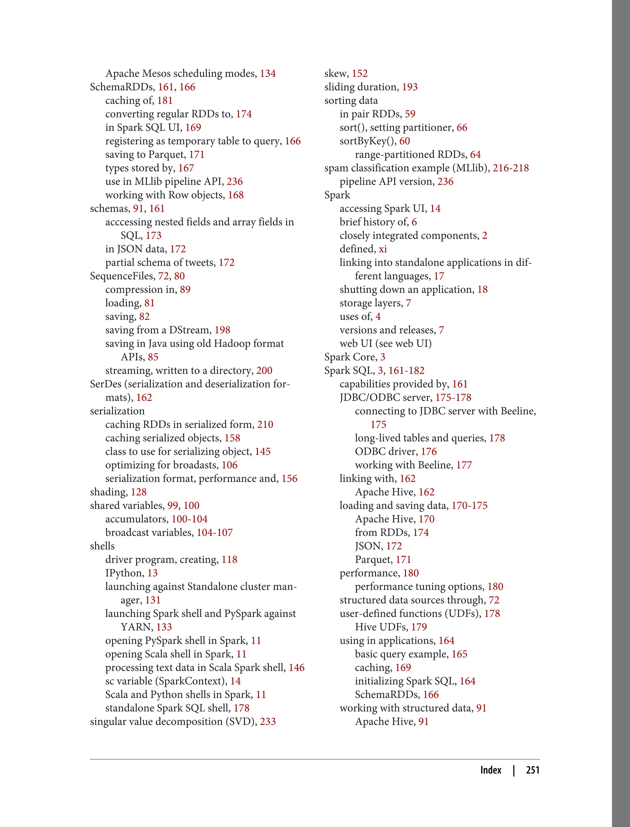Apache Mesos scheduling modes, 134
SchemaRDDs, 161, 166
caching of, 181
converting regular RDDs to, 174
in Spark SQL UI, 169
registering as temporary table to query, 166
saving to Parquet, 171
types stored by, 167
use in MLlib pipeline API, 236
working with Row objects, 168
schemas, 91, 161
acccessing nested fields and array fields in
SQL, 173
in JSON data, 172
partial schema of tweets, 172
SequenceFiles, 72, 80
compression in, 89
loading, 81
saving, 82
saving from a DStream, 198
saving in Java using old Hadoop format
APIs, 85
streaming, written to a directory, 200
SerDes (serialization and deserialization for‐
mats), 162
serialization
caching RDDs in serialized form, 210
caching serialized objects, 158
class to use for serializing object, 145
optimizing for broadasts, 106
serialization format, performance and, 156
shading, 128
shared variables, 99, 100
accumulators, 100-104
broadcast variables, 104-107
shells
driver program, creating, 118
IPython, 13
launching against Standalone cluster man‐
ager, 131
launching Spark shell and PySpark against
YARN, 133
opening PySpark shell in Spark, 11
opening Scala shell in Spark, 11
processing text data in Scala Spark shell, 146
sc variable (SparkContext), 14
Scala and Python shells in Spark, 11
standalone Spark SQL shell, 178
singular value decomposition (SVD), 233
skew, 152
sliding duration, 193
sorting data
in pair RDDs, 59
sort(), setting partitioner, 66
sortByKey(), 60
range-partitioned RDDs, 64
spam classification example (MLlib), 216-218
pipeline API version, 236
Spark
accessing Spark UI, 14
brief history of, 6
closely integrated components, 2
defined, xi
linking into standalone applications in dif‐
ferent languages, 17
shutting down an application, 18
storage layers, 7
uses of, 4
versions and releases, 7
web UI (see web UI)
Spark Core, 3
Spark SQL, 3, 161-182
capabilities provided by, 161
JDBC/ODBC server, 175-178
connecting to JDBC server with Beeline,
175
long-lived tables and queries, 178
ODBC driver, 176
working with Beeline, 177
linking with, 162
Apache Hive, 162
loading and saving data, 170-175
Apache Hive, 170
from RDDs, 174
JSON, 172
Parquet, 171
performance, 180
performance tuning options, 180
structured data sources through, 72
user-defined functions (UDFs), 178
Hive UDFs, 179
using in applications, 164
basic query example, 165
caching, 169
initializing Spark SQL, 164
SchemaRDDs, 166
working with structured data, 91
Apache Hive, 91
Index | 251
 