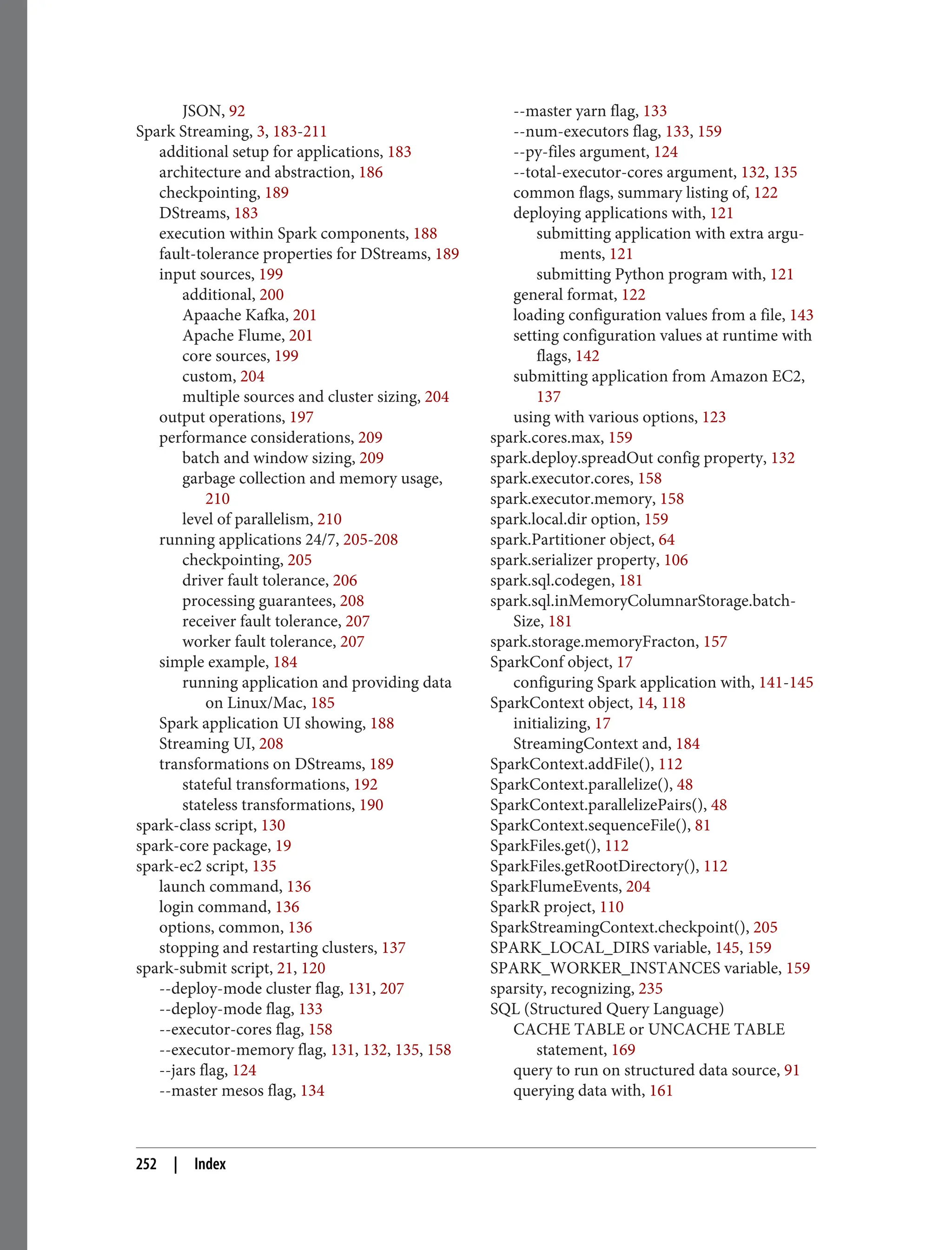 JSON, 92
Spark Streaming, 3, 183-211
additional setup for applications, 183
architecture and abstraction, 186
checkpointing, 189
DStreams, 183
execution within Spark components, 188
fault-tolerance properties for DStreams, 189
input sources, 199
additional, 200
Apaache Kafka, 201
Apache Flume, 201
core sources, 199
custom, 204
multiple sources and cluster sizing, 204
output operations, 197
performance considerations, 209
batch and window sizing, 209
garbage collection and memory usage,
210
level of parallelism, 210
running applications 24/7, 205-208
checkpointing, 205
driver fault tolerance, 206
processing guarantees, 208
receiver fault tolerance, 207
worker fault tolerance, 207
simple example, 184
running application and providing data
on Linux/Mac, 185
Spark application UI showing, 188
Streaming UI, 208
transformations on DStreams, 189
stateful transformations, 192
stateless transformations, 190
spark-class script, 130
spark-core package, 19
spark-ec2 script, 135
launch command, 136
login command, 136
options, common, 136
stopping and restarting clusters, 137
spark-submit script, 21, 120
--deploy-mode cluster flag, 131, 207
--deploy-mode flag, 133
--executor-cores flag, 158
--executor-memory flag, 131, 132, 135, 158
--jars flag, 124
--master mesos flag, 134
--master yarn flag, 133
--num-executors flag, 133, 159
--py-files argument, 124
--total-executor-cores argument, 132, 135
common flags, summary listing of, 122
deploying applications with, 121
submitting application with extra argu‐
ments, 121
submitting Python program with, 121
general format, 122
loading configuration values from a file, 143
setting configuration values at runtime with
flags, 142
submitting application from Amazon EC2,
137
using with various options, 123
spark.cores.max, 159
spark.deploy.spreadOut config property, 132
spark.executor.cores, 158
spark.executor.memory, 158
spark.local.dir option, 159
spark.Partitioner object, 64
spark.serializer property, 106
spark.sql.codegen, 181
spark.sql.inMemoryColumnarStorage.batch‐
Size, 181
spark.storage.memoryFracton, 157
SparkConf object, 17
configuring Spark application with, 141-145
SparkContext object, 14, 118
initializing, 17
StreamingContext and, 184
SparkContext.addFile(), 112
SparkContext.parallelize(), 48
SparkContext.parallelizePairs(), 48
SparkContext.sequenceFile(), 81
SparkFiles.get(), 112
SparkFiles.getRootDirectory(), 112
SparkFlumeEvents, 204
SparkR project, 110
SparkStreamingContext.checkpoint(), 205
SPARK_LOCAL_DIRS variable, 145, 159
SPARK_WORKER_INSTANCES variable, 159
sparsity, recognizing, 235
SQL (Structured Query Language)
CACHE TABLE or UNCACHE TABLE
statement, 169
query to run on structured data source, 91
querying data with, 161
252 | Index
 