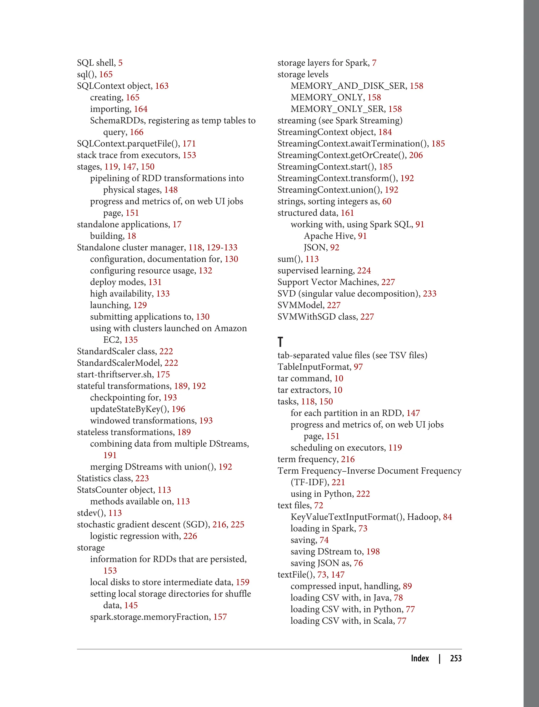SQL shell, 5
sql(), 165
SQLContext object, 163
creating, 165
importing, 164
SchemaRDDs, registering as temp tables to
query, 166
SQLContext.parquetFile(), 171
stack trace from executors, 153
stages, 119, 147, 150
pipelining of RDD transformations into
physical stages, 148
progress and metrics of, on web UI jobs
page, 151
standalone applications, 17
building, 18
Standalone cluster manager, 118, 129-133
configuration, documentation for, 130
configuring resource usage, 132
deploy modes, 131
high availability, 133
launching, 129
submitting applications to, 130
using with clusters launched on Amazon
EC2, 135
StandardScaler class, 222
StandardScalerModel, 222
start-thriftserver.sh, 175
stateful transformations, 189, 192
checkpointing for, 193
updateStateByKey(), 196
windowed transformations, 193
stateless transformations, 189
combining data from multiple DStreams,
191
merging DStreams with union(), 192
Statistics class, 223
StatsCounter object, 113
methods available on, 113
stdev(), 113
stochastic gradient descent (SGD), 216, 225
logistic regression with, 226
storage
information for RDDs that are persisted,
153
local disks to store intermediate data, 159
setting local storage directories for shuffle
data, 145
spark.storage.memoryFraction, 157
storage layers for Spark, 7
storage levels
MEMORY_AND_DISK_SER, 158
MEMORY_ONLY, 158
MEMORY_ONLY_SER, 158
streaming (see Spark Streaming)
StreamingContext object, 184
StreamingContext.awaitTermination(), 185
StreamingContext.getOrCreate(), 206
StreamingContext.start(), 185
StreamingContext.transform(), 192
StreamingContext.union(), 192
strings, sorting integers as, 60
structured data, 161
working with, using Spark SQL, 91
Apache Hive, 91
JSON, 92
sum(), 113
supervised learning, 224
Support Vector Machines, 227
SVD (singular value decomposition), 233
SVMModel, 227
SVMWithSGD class, 227
T
tab-separated value files (see TSV files)
TableInputFormat, 97
tar command, 10
tar extractors, 10
tasks, 118, 150
for each partition in an RDD, 147
progress and metrics of, on web UI jobs
page, 151
scheduling on executors, 119
term frequency, 216
Term Frequency–Inverse Document Frequency
(TF-IDF), 221
using in Python, 222
text files, 72
KeyValueTextInputFormat(), Hadoop, 84
loading in Spark, 73
saving, 74
saving DStream to, 198
saving JSON as, 76
textFile(), 73, 147
compressed input, handling, 89
loading CSV with, in Java, 78
loading CSV with, in Python, 77
loading CSV with, in Scala, 77
Index | 253
 