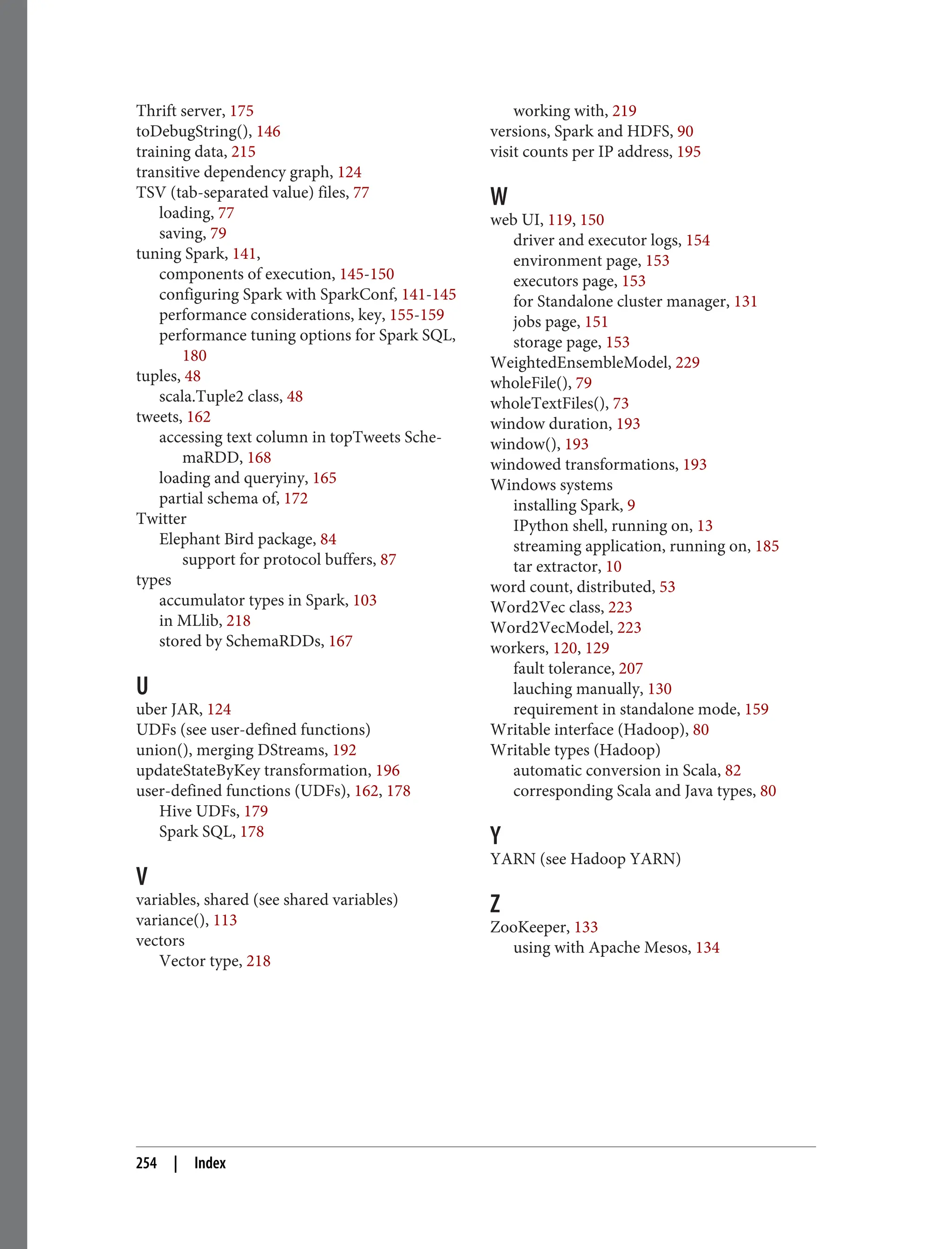 Thrift server, 175
toDebugString(), 146
training data, 215
transitive dependency graph, 124
TSV (tab-separated value) files, 77
loading, 77
saving, 79
tuning Spark, 141,
components of execution, 145-150
configuring Spark with SparkConf, 141-145
performance considerations, key, 155-159
performance tuning options for Spark SQL,
180
tuples, 48
scala.Tuple2 class, 48
tweets, 162
accessing text column in topTweets Sche‐
maRDD, 168
loading and queryiny, 165
partial schema of, 172
Twitter
Elephant Bird package, 84
support for protocol buffers, 87
types
accumulator types in Spark, 103
in MLlib, 218
stored by SchemaRDDs, 167
U
uber JAR, 124
UDFs (see user-defined functions)
union(), merging DStreams, 192
updateStateByKey transformation, 196
user-defined functions (UDFs), 162, 178
Hive UDFs, 179
Spark SQL, 178
V
variables, shared (see shared variables)
variance(), 113
vectors
Vector type, 218
working with, 219
versions, Spark and HDFS, 90
visit counts per IP address, 195
W
web UI, 119, 150
driver and executor logs, 154
environment page, 153
executors page, 153
for Standalone cluster manager, 131
jobs page, 151
storage page, 153
WeightedEnsembleModel, 229
wholeFile(), 79
wholeTextFiles(), 73
window duration, 193
window(), 193
windowed transformations, 193
Windows systems
installing Spark, 9
IPython shell, running on, 13
streaming application, running on, 185
tar extractor, 10
word count, distributed, 53
Word2Vec class, 223
Word2VecModel, 223
workers, 120, 129
fault tolerance, 207
lauching manually, 130
requirement in standalone mode, 159
Writable interface (Hadoop), 80
Writable types (Hadoop)
automatic conversion in Scala, 82
corresponding Scala and Java types, 80
Y
YARN (see Hadoop YARN)
Z
ZooKeeper, 133
using with Apache Mesos, 134
254 | Index
 