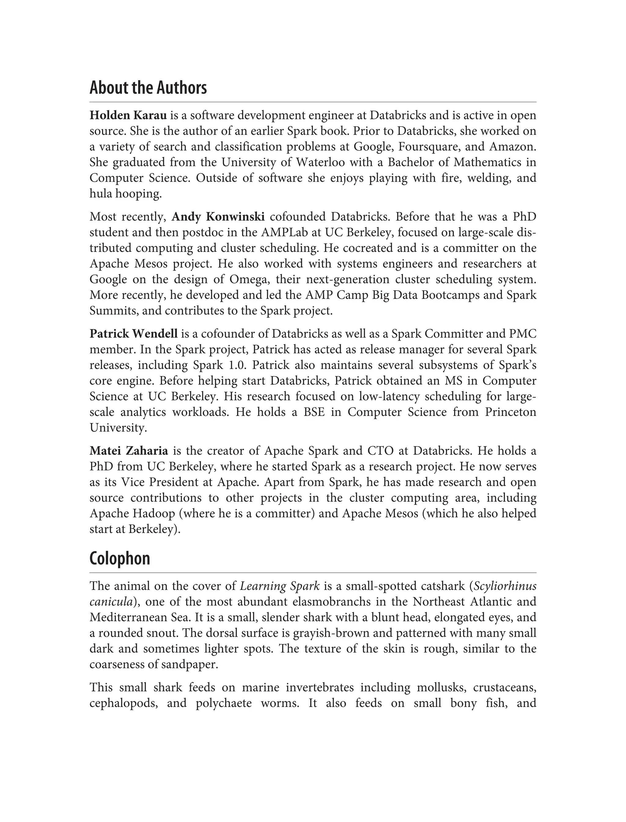 About the Authors
Holden Karau is a software development engineer at Databricks and is active in open
source. She is the author of an earlier Spark book. Prior to Databricks, she worked on
a variety of search and classification problems at Google, Foursquare, and Amazon.
She graduated from the University of Waterloo with a Bachelor of Mathematics in
Computer Science. Outside of software she enjoys playing with fire, welding, and
hula hooping.
Most recently, Andy Konwinski cofounded Databricks. Before that he was a PhD
student and then postdoc in the AMPLab at UC Berkeley, focused on large-scale dis‐
tributed computing and cluster scheduling. He cocreated and is a committer on the
Apache Mesos project. He also worked with systems engineers and researchers at
Google on the design of Omega, their next-generation cluster scheduling system.
More recently, he developed and led the AMP Camp Big Data Bootcamps and Spark
Summits, and contributes to the Spark project.
Patrick Wendell is a cofounder of Databricks as well as a Spark Committer and PMC
member. In the Spark project, Patrick has acted as release manager for several Spark
releases, including Spark 1.0. Patrick also maintains several subsystems of Spark’s
core engine. Before helping start Databricks, Patrick obtained an MS in Computer
Science at UC Berkeley. His research focused on low-latency scheduling for large-
scale analytics workloads. He holds a BSE in Computer Science from Princeton
University.
Matei Zaharia is the creator of Apache Spark and CTO at Databricks. He holds a
PhD from UC Berkeley, where he started Spark as a research project. He now serves
as its Vice President at Apache. Apart from Spark, he has made research and open
source contributions to other projects in the cluster computing area, including
Apache Hadoop (where he is a committer) and Apache Mesos (which he also helped
start at Berkeley).
Colophon
The animal on the cover of Learning Spark is a small-spotted catshark (Scyliorhinus
canicula), one of the most abundant elasmobranchs in the Northeast Atlantic and
Mediterranean Sea. It is a small, slender shark with a blunt head, elongated eyes, and
a rounded snout. The dorsal surface is grayish-brown and patterned with many small
dark and sometimes lighter spots. The texture of the skin is rough, similar to the
coarseness of sandpaper.
This small shark feeds on marine invertebrates including mollusks, crustaceans,
cephalopods, and polychaete worms. It also feeds on small bony fish, and
 