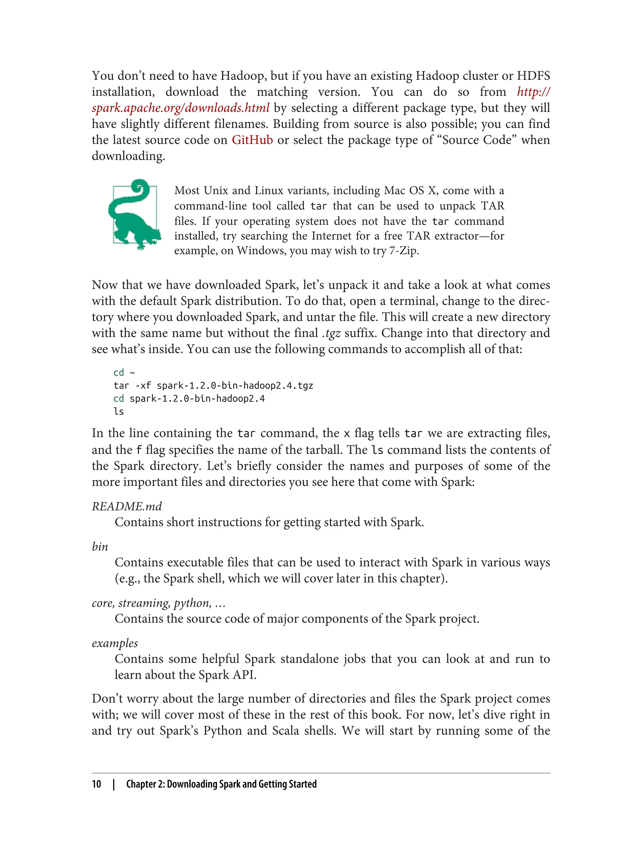 You don’t need to have Hadoop, but if you have an existing Hadoop cluster or HDFS
installation, download the matching version. You can do so from http://
spark.apache.org/downloads.html by selecting a different package type, but they will
have slightly different filenames. Building from source is also possible; you can find
the latest source code on GitHub or select the package type of “Source Code” when
downloading.
Most Unix and Linux variants, including Mac OS X, come with a
command-line tool called tar that can be used to unpack TAR
files. If your operating system does not have the tar command
installed, try searching the Internet for a free TAR extractor—for
example, on Windows, you may wish to try 7-Zip.
Now that we have downloaded Spark, let’s unpack it and take a look at what comes
with the default Spark distribution. To do that, open a terminal, change to the direc‐
tory where you downloaded Spark, and untar the file. This will create a new directory
with the same name but without the final .tgz suffix. Change into that directory and
see what’s inside. You can use the following commands to accomplish all of that:
cd ~
tar -xf spark-1.2.0-bin-hadoop2.4.tgz
cd spark-1.2.0-bin-hadoop2.4
ls
In the line containing the tar command, the x flag tells tar we are extracting files,
and the f flag specifies the name of the tarball. The ls command lists the contents of
the Spark directory. Let’s briefly consider the names and purposes of some of the
more important files and directories you see here that come with Spark:
README.md
Contains short instructions for getting started with Spark.
bin
Contains executable files that can be used to interact with Spark in various ways
(e.g., the Spark shell, which we will cover later in this chapter).
core, streaming, python, …
Contains the source code of major components of the Spark project.
examples
Contains some helpful Spark standalone jobs that you can look at and run to
learn about the Spark API.
Don’t worry about the large number of directories and files the Spark project comes
with; we will cover most of these in the rest of this book. For now, let’s dive right in
and try out Spark’s Python and Scala shells. We will start by running some of the
10 | Chapter 2: Downloading Spark and Getting Started
 