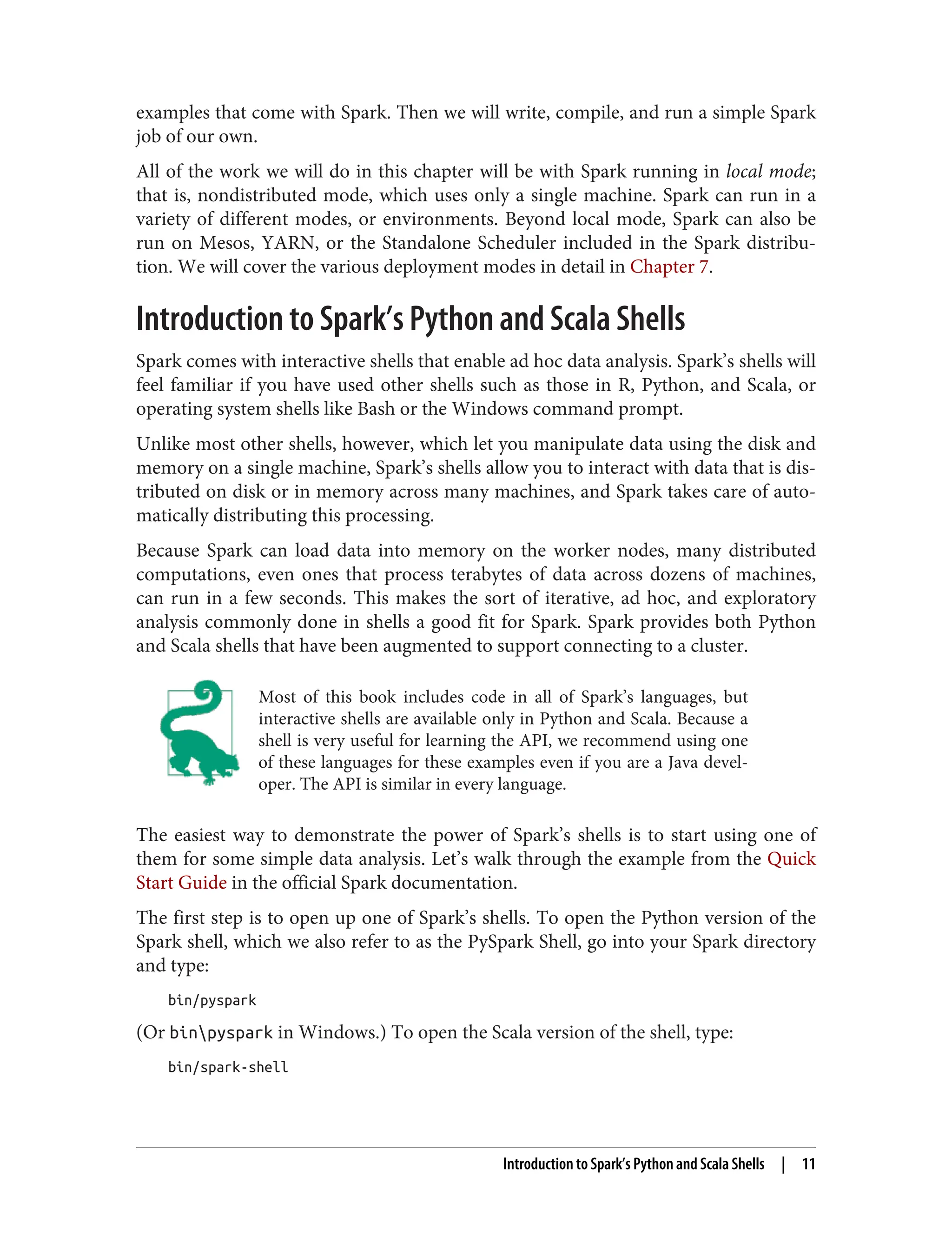 examples that come with Spark. Then we will write, compile, and run a simple Spark
job of our own.
All of the work we will do in this chapter will be with Spark running in local mode;
that is, nondistributed mode, which uses only a single machine. Spark can run in a
variety of different modes, or environments. Beyond local mode, Spark can also be
run on Mesos, YARN, or the Standalone Scheduler included in the Spark distribu‐
tion. We will cover the various deployment modes in detail in Chapter 7.
Introduction to Spark’s Python and Scala Shells
Spark comes with interactive shells that enable ad hoc data analysis. Spark’s shells will
feel familiar if you have used other shells such as those in R, Python, and Scala, or
operating system shells like Bash or the Windows command prompt.
Unlike most other shells, however, which let you manipulate data using the disk and
memory on a single machine, Spark’s shells allow you to interact with data that is dis‐
tributed on disk or in memory across many machines, and Spark takes care of auto‐
matically distributing this processing.
Because Spark can load data into memory on the worker nodes, many distributed
computations, even ones that process terabytes of data across dozens of machines,
can run in a few seconds. This makes the sort of iterative, ad hoc, and exploratory
analysis commonly done in shells a good fit for Spark. Spark provides both Python
and Scala shells that have been augmented to support connecting to a cluster.
Most of this book includes code in all of Spark’s languages, but
interactive shells are available only in Python and Scala. Because a
shell is very useful for learning the API, we recommend using one
of these languages for these examples even if you are a Java devel‐
oper. The API is similar in every language.
The easiest way to demonstrate the power of Spark’s shells is to start using one of
them for some simple data analysis. Let’s walk through the example from the Quick
Start Guide in the official Spark documentation.
The first step is to open up one of Spark’s shells. To open the Python version of the
Spark shell, which we also refer to as the PySpark Shell, go into your Spark directory
and type:
bin/pyspark
(Or binpyspark in Windows.) To open the Scala version of the shell, type:
bin/spark-shell
Introduction to Spark’s Python and Scala Shells | 11
 