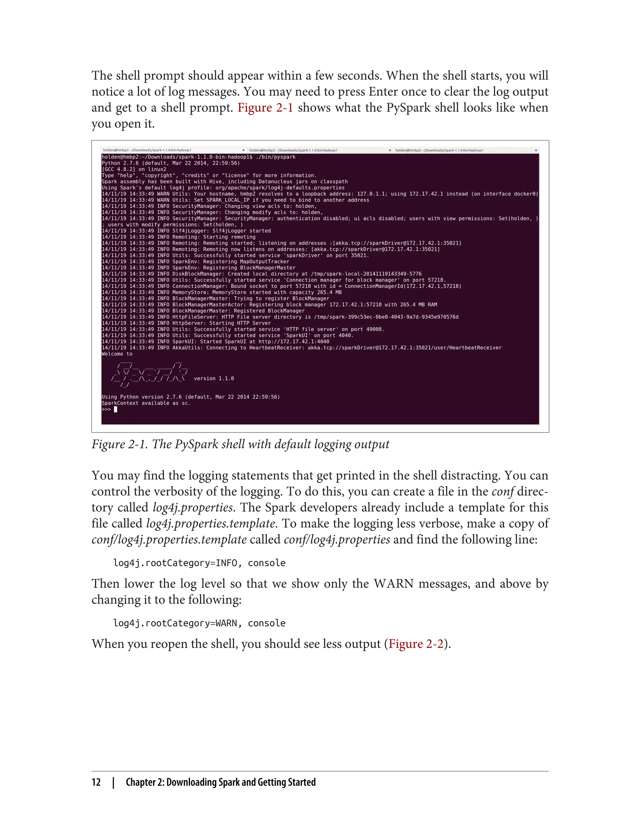 The shell prompt should appear within a few seconds. When the shell starts, you will
notice a lot of log messages. You may need to press Enter once to clear the log output
and get to a shell prompt. Figure 2-1 shows what the PySpark shell looks like when
you open it.
Figure 2-1. The PySpark shell with default logging output
You may find the logging statements that get printed in the shell distracting. You can
control the verbosity of the logging. To do this, you can create a file in the conf direc‐
tory called log4j.properties. The Spark developers already include a template for this
file called log4j.properties.template. To make the logging less verbose, make a copy of
conf/log4j.properties.template called conf/log4j.properties and find the following line:
log4j.rootCategory=INFO, console
Then lower the log level so that we show only the WARN messages, and above by
changing it to the following:
log4j.rootCategory=WARN, console
When you reopen the shell, you should see less output (Figure 2-2).
12 | Chapter 2: Downloading Spark and Getting Started
 