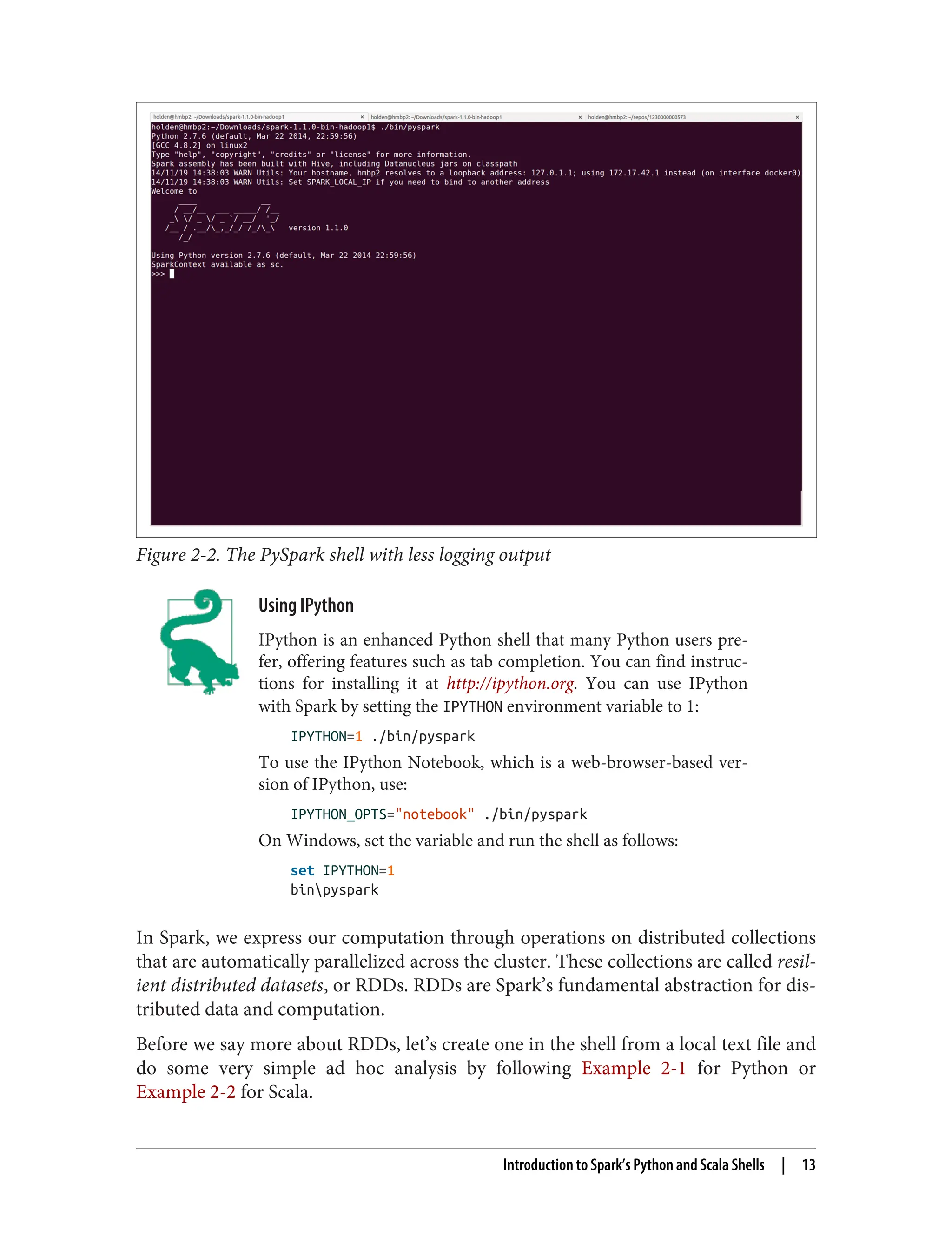 Figure 2-2. The PySpark shell with less logging output
Using IPython
IPython is an enhanced Python shell that many Python users pre‐
fer, offering features such as tab completion. You can find instruc‐
tions for installing it at http://ipython.org. You can use IPython
with Spark by setting the IPYTHON environment variable to 1:
IPYTHON=1 ./bin/pyspark
To use the IPython Notebook, which is a web-browser-based ver‐
sion of IPython, use:
IPYTHON_OPTS="notebook" ./bin/pyspark
On Windows, set the variable and run the shell as follows:
set IPYTHON=1
binpyspark
In Spark, we express our computation through operations on distributed collections
that are automatically parallelized across the cluster. These collections are called resil‐
ient distributed datasets, or RDDs. RDDs are Spark’s fundamental abstraction for dis‐
tributed data and computation.
Before we say more about RDDs, let’s create one in the shell from a local text file and
do some very simple ad hoc analysis by following Example 2-1 for Python or
Example 2-2 for Scala.
Introduction to Spark’s Python and Scala Shells | 13
 