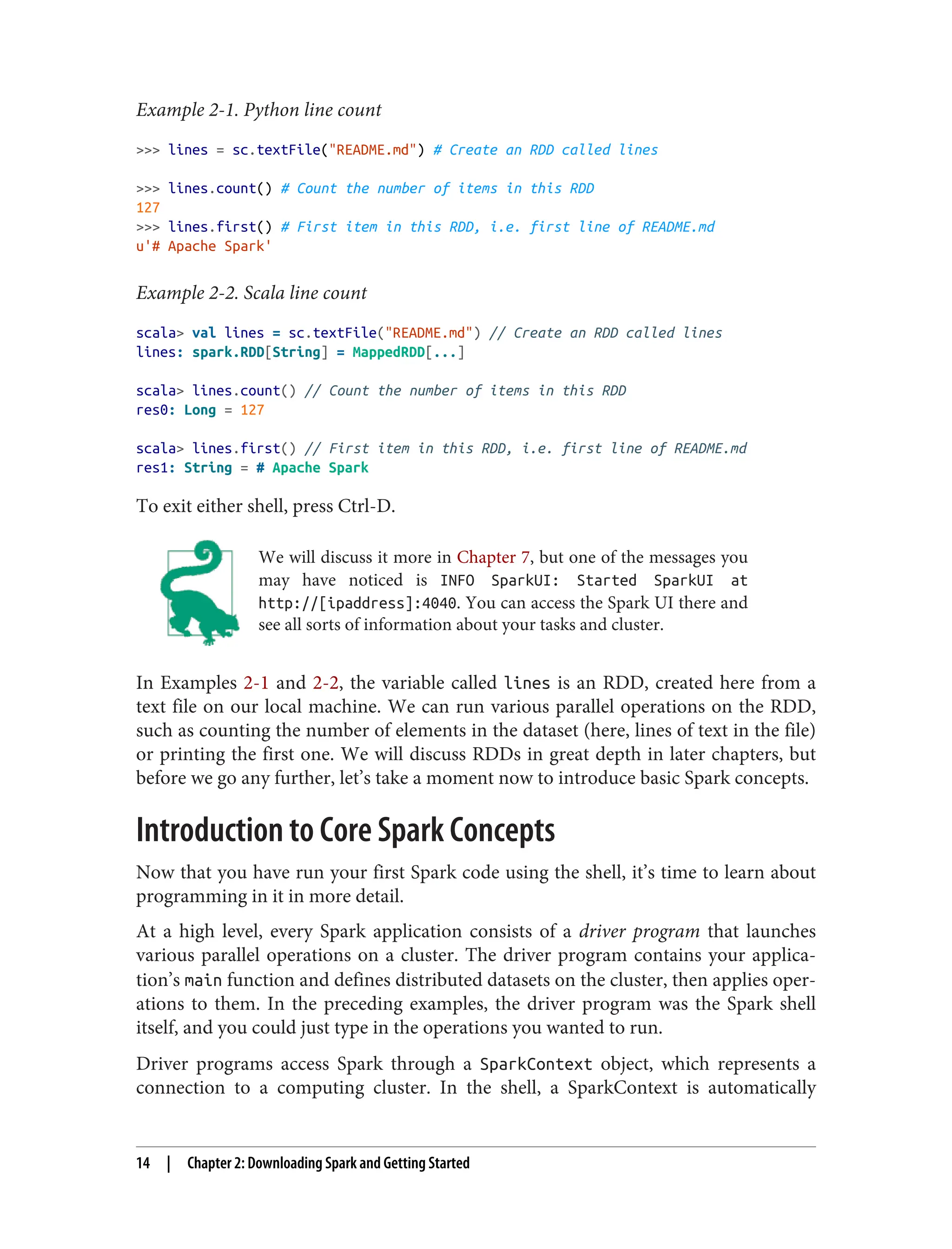 Example 2-1. Python line count
>>> lines = sc.textFile("README.md") # Create an RDD called lines
>>> lines.count() # Count the number of items in this RDD
127
>>> lines.first() # First item in this RDD, i.e. first line of README.md
u'# Apache Spark'
Example 2-2. Scala line count
scala> val lines = sc.textFile("README.md") // Create an RDD called lines
lines: spark.RDD[String] = MappedRDD[...]
scala> lines.count() // Count the number of items in this RDD
res0: Long = 127
scala> lines.first() // First item in this RDD, i.e. first line of README.md
res1: String = # Apache Spark
To exit either shell, press Ctrl-D.
We will discuss it more in Chapter 7, but one of the messages you
may have noticed is INFO SparkUI: Started SparkUI at
http://[ipaddress]:4040. You can access the Spark UI there and
see all sorts of information about your tasks and cluster.
In Examples 2-1 and 2-2, the variable called lines is an RDD, created here from a
text file on our local machine. We can run various parallel operations on the RDD,
such as counting the number of elements in the dataset (here, lines of text in the file)
or printing the first one. We will discuss RDDs in great depth in later chapters, but
before we go any further, let’s take a moment now to introduce basic Spark concepts.
Introduction to Core Spark Concepts
Now that you have run your first Spark code using the shell, it’s time to learn about
programming in it in more detail.
At a high level, every Spark application consists of a driver program that launches
various parallel operations on a cluster. The driver program contains your applica‐
tion’s main function and defines distributed datasets on the cluster, then applies oper‐
ations to them. In the preceding examples, the driver program was the Spark shell
itself, and you could just type in the operations you wanted to run.
Driver programs access Spark through a SparkContext object, which represents a
connection to a computing cluster. In the shell, a SparkContext is automatically
14 | Chapter 2: Downloading Spark and Getting Started
 
