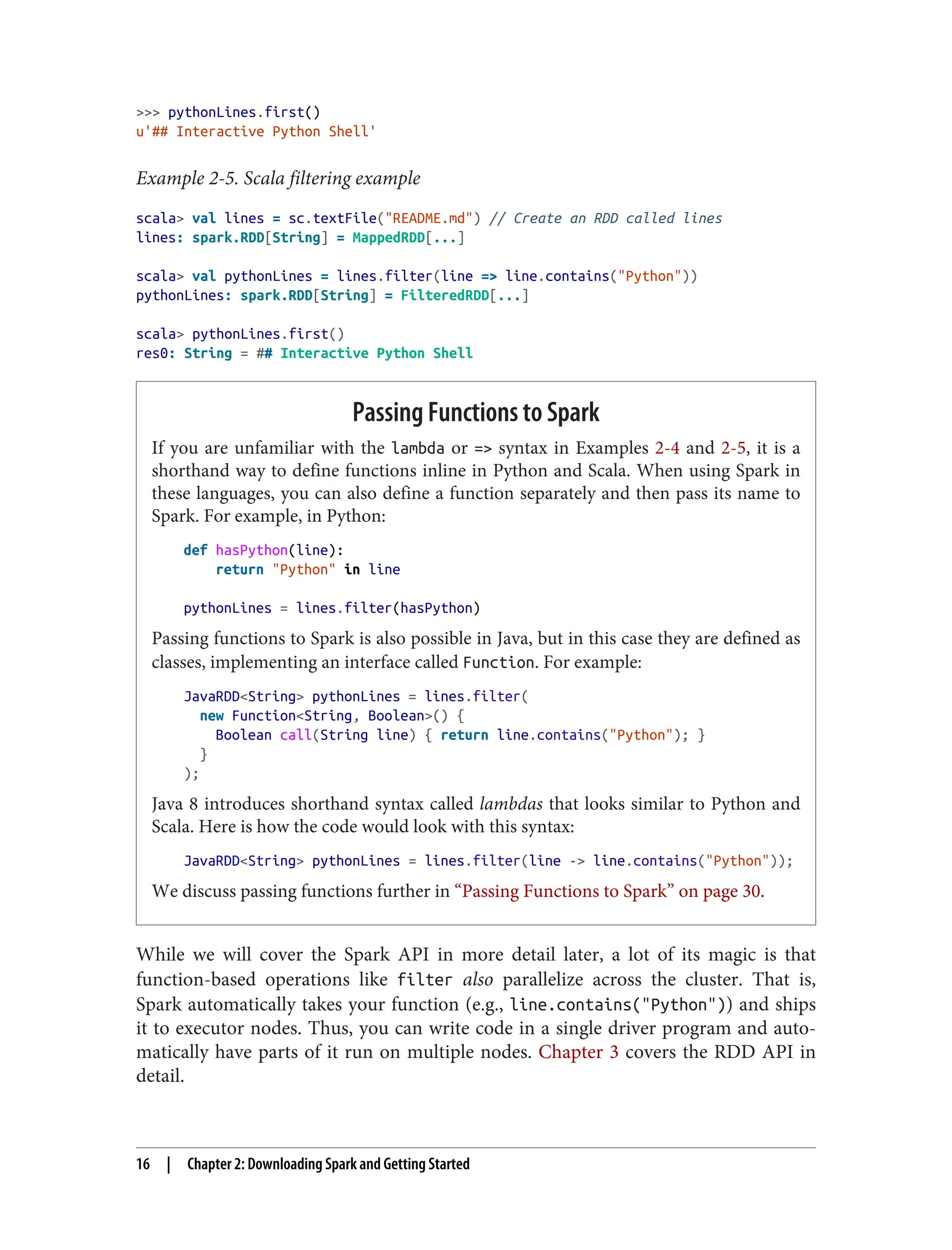 >>> pythonLines.first()
u'## Interactive Python Shell'
Example 2-5. Scala filtering example
scala> val lines = sc.textFile("README.md") // Create an RDD called lines
lines: spark.RDD[String] = MappedRDD[...]
scala> val pythonLines = lines.filter(line => line.contains("Python"))
pythonLines: spark.RDD[String] = FilteredRDD[...]
scala> pythonLines.first()
res0: String = ## Interactive Python Shell
Passing Functions to Spark
If you are unfamiliar with the lambda or => syntax in Examples 2-4 and 2-5, it is a
shorthand way to define functions inline in Python and Scala. When using Spark in
these languages, you can also define a function separately and then pass its name to
Spark. For example, in Python:
def hasPython(line):
return "Python" in line
pythonLines = lines.filter(hasPython)
Passing functions to Spark is also possible in Java, but in this case they are defined as
classes, implementing an interface called Function. For example:
JavaRDD<String> pythonLines = lines.filter(
new Function<String, Boolean>() {
Boolean call(String line) { return line.contains("Python"); }
}
);
Java 8 introduces shorthand syntax called lambdas that looks similar to Python and
Scala. Here is how the code would look with this syntax:
JavaRDD<String> pythonLines = lines.filter(line -> line.contains("Python"));
We discuss passing functions further in “Passing Functions to Spark” on page 30.
While we will cover the Spark API in more detail later, a lot of its magic is that
function-based operations like filter also parallelize across the cluster. That is,
Spark automatically takes your function (e.g., line.contains("Python")) and ships
it to executor nodes. Thus, you can write code in a single driver program and auto‐
matically have parts of it run on multiple nodes. Chapter 3 covers the RDD API in
detail.
16 | Chapter 2: Downloading Spark and Getting Started
 
