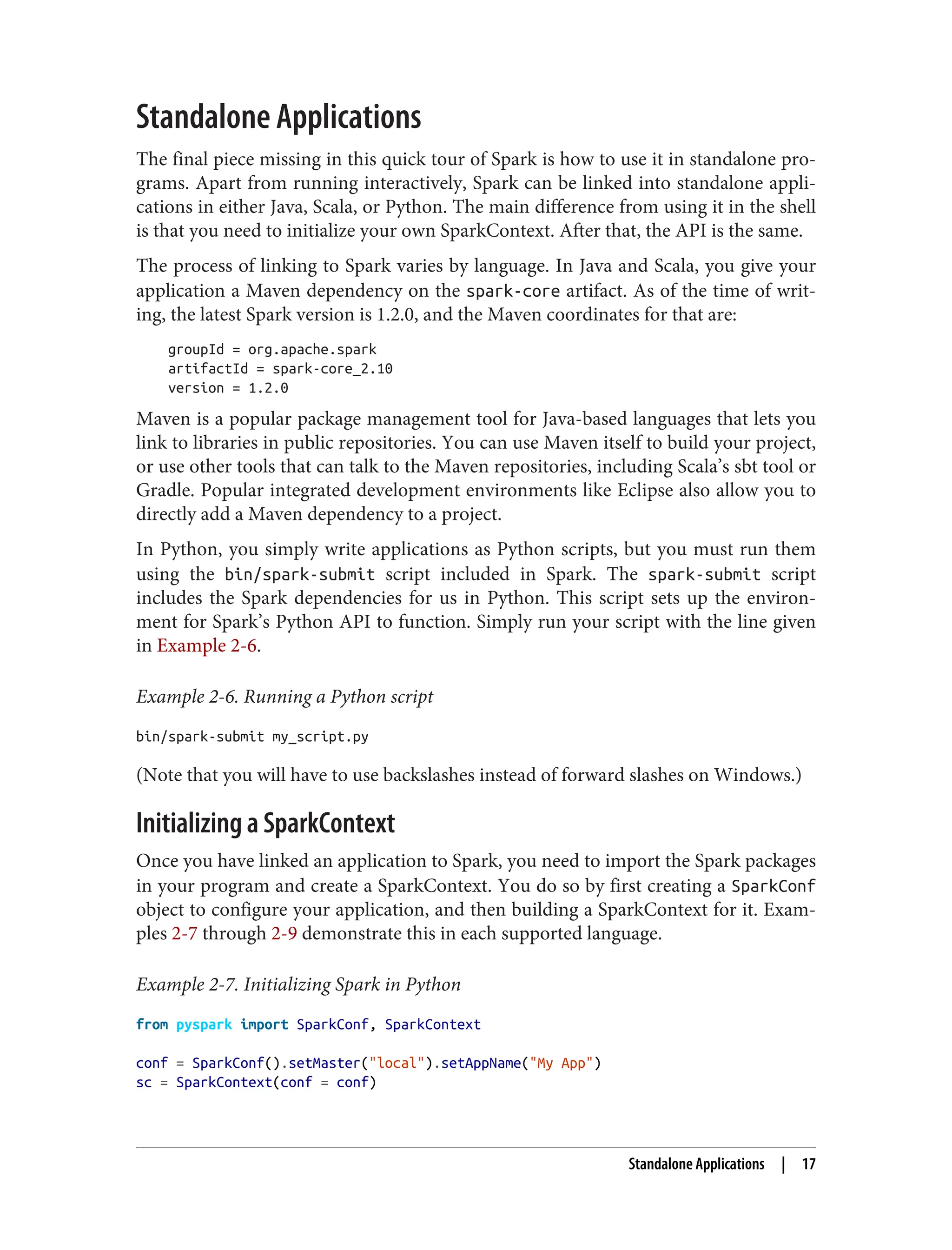 Standalone Applications
The final piece missing in this quick tour of Spark is how to use it in standalone pro‐
grams. Apart from running interactively, Spark can be linked into standalone appli‐
cations in either Java, Scala, or Python. The main difference from using it in the shell
is that you need to initialize your own SparkContext. After that, the API is the same.
The process of linking to Spark varies by language. In Java and Scala, you give your
application a Maven dependency on the spark-core artifact. As of the time of writ‐
ing, the latest Spark version is 1.2.0, and the Maven coordinates for that are:
groupId = org.apache.spark
artifactId = spark-core_2.10
version = 1.2.0
Maven is a popular package management tool for Java-based languages that lets you
link to libraries in public repositories. You can use Maven itself to build your project,
or use other tools that can talk to the Maven repositories, including Scala’s sbt tool or
Gradle. Popular integrated development environments like Eclipse also allow you to
directly add a Maven dependency to a project.
In Python, you simply write applications as Python scripts, but you must run them
using the bin/spark-submit script included in Spark. The spark-submit script
includes the Spark dependencies for us in Python. This script sets up the environ‐
ment for Spark’s Python API to function. Simply run your script with the line given
in Example 2-6.
Example 2-6. Running a Python script
bin/spark-submit my_script.py
(Note that you will have to use backslashes instead of forward slashes on Windows.)
Initializing a SparkContext
Once you have linked an application to Spark, you need to import the Spark packages
in your program and create a SparkContext. You do so by first creating a SparkConf
object to configure your application, and then building a SparkContext for it. Exam‐
ples 2-7 through 2-9 demonstrate this in each supported language.
Example 2-7. Initializing Spark in Python
from pyspark import SparkConf, SparkContext
conf = SparkConf().setMaster("local").setAppName("My App")
sc = SparkContext(conf = conf)
Standalone Applications | 17
 