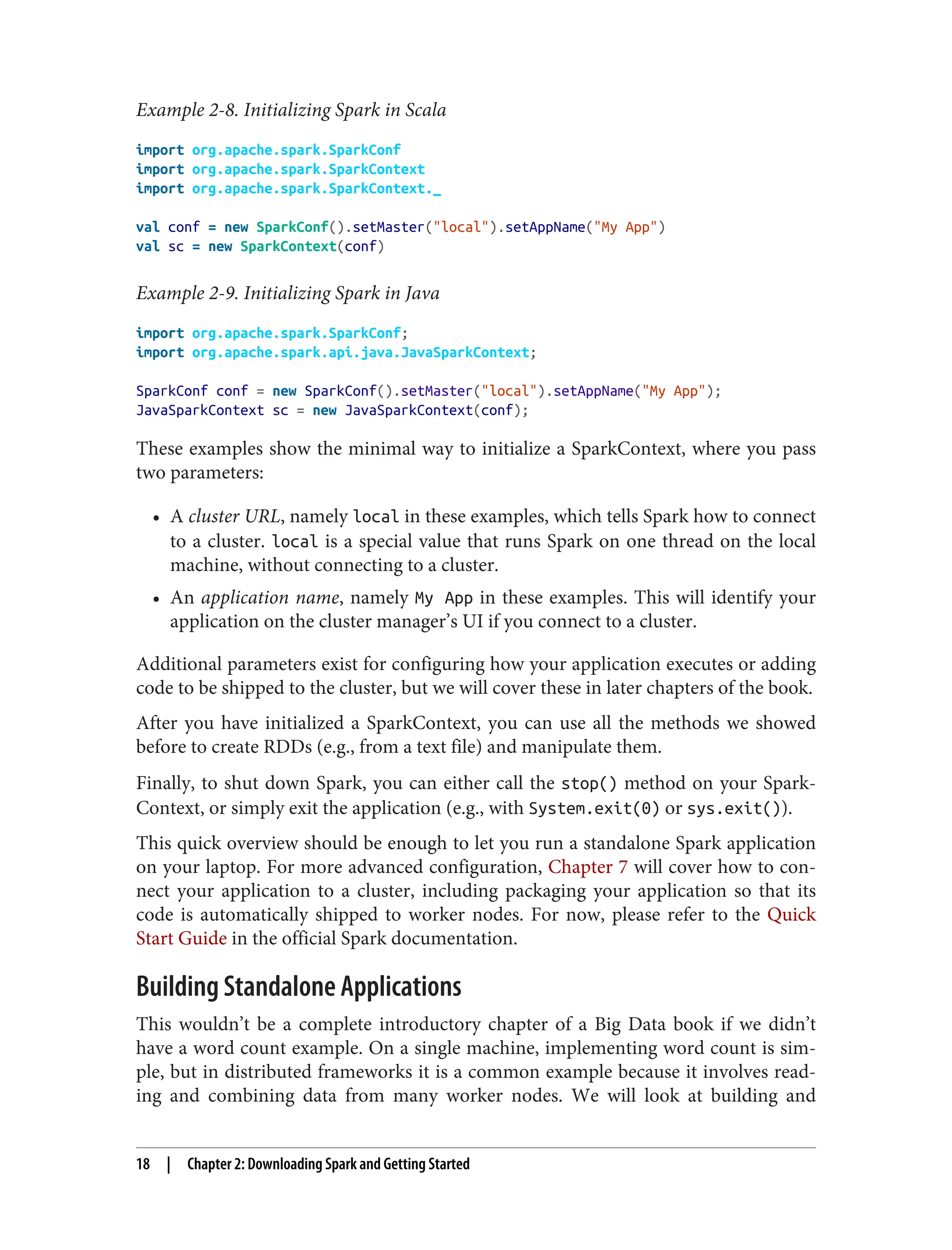 Example 2-8. Initializing Spark in Scala
import org.apache.spark.SparkConf
import org.apache.spark.SparkContext
import org.apache.spark.SparkContext._
val conf = new SparkConf().setMaster("local").setAppName("My App")
val sc = new SparkContext(conf)
Example 2-9. Initializing Spark in Java
import org.apache.spark.SparkConf;
import org.apache.spark.api.java.JavaSparkContext;
SparkConf conf = new SparkConf().setMaster("local").setAppName("My App");
JavaSparkContext sc = new JavaSparkContext(conf);
These examples show the minimal way to initialize a SparkContext, where you pass
two parameters:
• A cluster URL, namely local in these examples, which tells Spark how to connect
to a cluster. local is a special value that runs Spark on one thread on the local
machine, without connecting to a cluster.
• An application name, namely My App in these examples. This will identify your
application on the cluster manager’s UI if you connect to a cluster.
Additional parameters exist for configuring how your application executes or adding
code to be shipped to the cluster, but we will cover these in later chapters of the book.
After you have initialized a SparkContext, you can use all the methods we showed
before to create RDDs (e.g., from a text file) and manipulate them.
Finally, to shut down Spark, you can either call the stop() method on your Spark‐
Context, or simply exit the application (e.g., with System.exit(0) or sys.exit()).
This quick overview should be enough to let you run a standalone Spark application
on your laptop. For more advanced configuration, Chapter 7 will cover how to con‐
nect your application to a cluster, including packaging your application so that its
code is automatically shipped to worker nodes. For now, please refer to the Quick
Start Guide in the official Spark documentation.
Building Standalone Applications
This wouldn’t be a complete introductory chapter of a Big Data book if we didn’t
have a word count example. On a single machine, implementing word count is sim‐
ple, but in distributed frameworks it is a common example because it involves read‐
ing and combining data from many worker nodes. We will look at building and
18 | Chapter 2: Downloading Spark and Getting Started
 