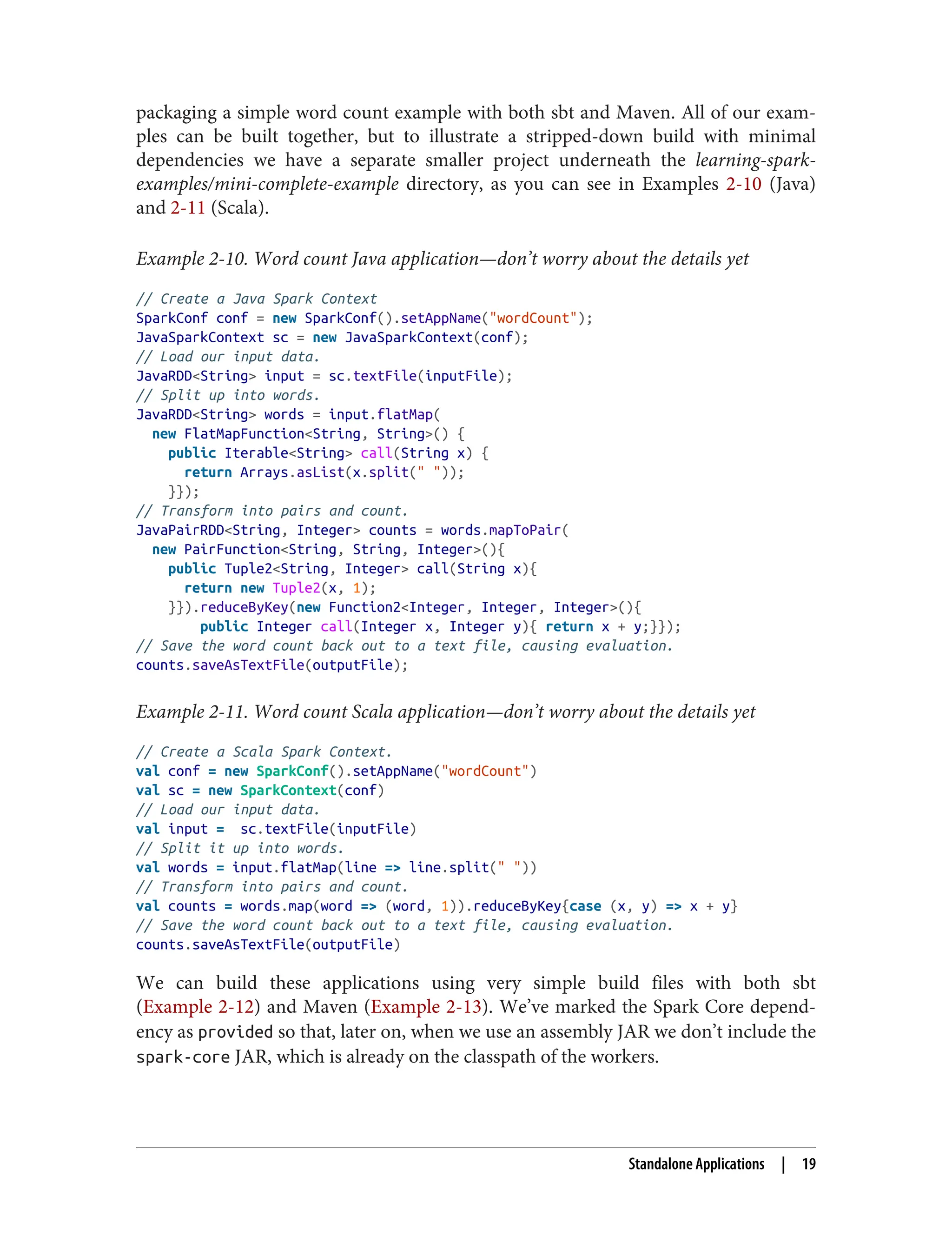packaging a simple word count example with both sbt and Maven. All of our exam‐
ples can be built together, but to illustrate a stripped-down build with minimal
dependencies we have a separate smaller project underneath the learning-spark-
examples/mini-complete-example directory, as you can see in Examples 2-10 (Java)
and 2-11 (Scala).
Example 2-10. Word count Java application—don’t worry about the details yet
// Create a Java Spark Context
SparkConf conf = new SparkConf().setAppName("wordCount");
JavaSparkContext sc = new JavaSparkContext(conf);
// Load our input data.
JavaRDD<String> input = sc.textFile(inputFile);
// Split up into words.
JavaRDD<String> words = input.flatMap(
new FlatMapFunction<String, String>() {
public Iterable<String> call(String x) {
return Arrays.asList(x.split(" "));
}});
// Transform into pairs and count.
JavaPairRDD<String, Integer> counts = words.mapToPair(
new PairFunction<String, String, Integer>(){
public Tuple2<String, Integer> call(String x){
return new Tuple2(x, 1);
}}).reduceByKey(new Function2<Integer, Integer, Integer>(){
public Integer call(Integer x, Integer y){ return x + y;}});
// Save the word count back out to a text file, causing evaluation.
counts.saveAsTextFile(outputFile);
Example 2-11. Word count Scala application—don’t worry about the details yet
// Create a Scala Spark Context.
val conf = new SparkConf().setAppName("wordCount")
val sc = new SparkContext(conf)
// Load our input data.
val input = sc.textFile(inputFile)
// Split it up into words.
val words = input.flatMap(line => line.split(" "))
// Transform into pairs and count.
val counts = words.map(word => (word, 1)).reduceByKey{case (x, y) => x + y}
// Save the word count back out to a text file, causing evaluation.
counts.saveAsTextFile(outputFile)
We can build these applications using very simple build files with both sbt
(Example 2-12) and Maven (Example 2-13). We’ve marked the Spark Core depend‐
ency as provided so that, later on, when we use an assembly JAR we don’t include the
spark-core JAR, which is already on the classpath of the workers.
Standalone Applications | 19
 