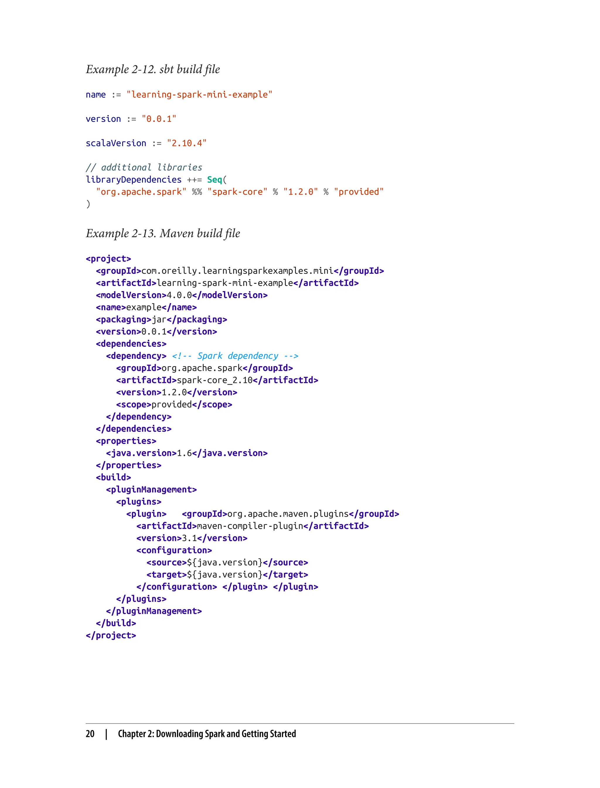 Example 2-12. sbt build file
name := "learning-spark-mini-example"
version := "0.0.1"
scalaVersion := "2.10.4"
// additional libraries
libraryDependencies ++= Seq(
"org.apache.spark" %% "spark-core" % "1.2.0" % "provided"
)
Example 2-13. Maven build file
<project>
<groupId>com.oreilly.learningsparkexamples.mini</groupId>
<artifactId>learning-spark-mini-example</artifactId>
<modelVersion>4.0.0</modelVersion>
<name>example</name>
<packaging>jar</packaging>
<version>0.0.1</version>
<dependencies>
<dependency> <!-- Spark dependency -->
<groupId>org.apache.spark</groupId>
<artifactId>spark-core_2.10</artifactId>
<version>1.2.0</version>
<scope>provided</scope>
</dependency>
</dependencies>
<properties>
<java.version>1.6</java.version>
</properties>
<build>
<pluginManagement>
<plugins>
<plugin> <groupId>org.apache.maven.plugins</groupId>
<artifactId>maven-compiler-plugin</artifactId>
<version>3.1</version>
<configuration>
<source>${java.version}</source>
<target>${java.version}</target>
</configuration> </plugin> </plugin>
</plugins>
</pluginManagement>
</build>
</project>
20 | Chapter 2: Downloading Spark and Getting Started
 