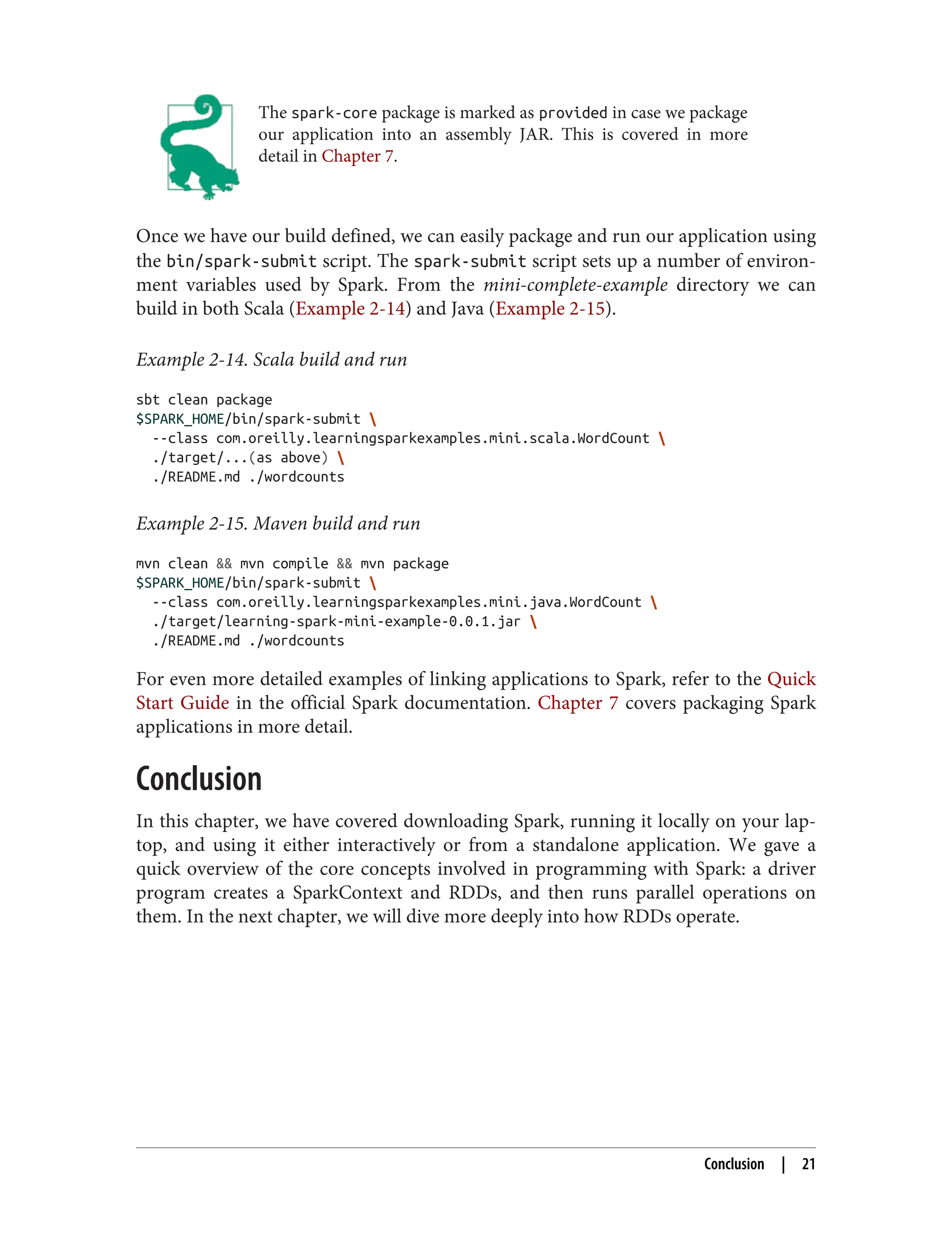 The spark-core package is marked as provided in case we package
our application into an assembly JAR. This is covered in more
detail in Chapter 7.
Once we have our build defined, we can easily package and run our application using
the bin/spark-submit script. The spark-submit script sets up a number of environ‐
ment variables used by Spark. From the mini-complete-example directory we can
build in both Scala (Example 2-14) and Java (Example 2-15).
Example 2-14. Scala build and run
sbt clean package
$SPARK_HOME/bin/spark-submit 
--class com.oreilly.learningsparkexamples.mini.scala.WordCount 
./target/...(as above) 
./README.md ./wordcounts
Example 2-15. Maven build and run
mvn clean && mvn compile && mvn package
$SPARK_HOME/bin/spark-submit 
--class com.oreilly.learningsparkexamples.mini.java.WordCount 
./target/learning-spark-mini-example-0.0.1.jar 
./README.md ./wordcounts
For even more detailed examples of linking applications to Spark, refer to the Quick
Start Guide in the official Spark documentation. Chapter 7 covers packaging Spark
applications in more detail.
Conclusion
In this chapter, we have covered downloading Spark, running it locally on your lap‐
top, and using it either interactively or from a standalone application. We gave a
quick overview of the core concepts involved in programming with Spark: a driver
program creates a SparkContext and RDDs, and then runs parallel operations on
them. In the next chapter, we will dive more deeply into how RDDs operate.
Conclusion | 21
 
