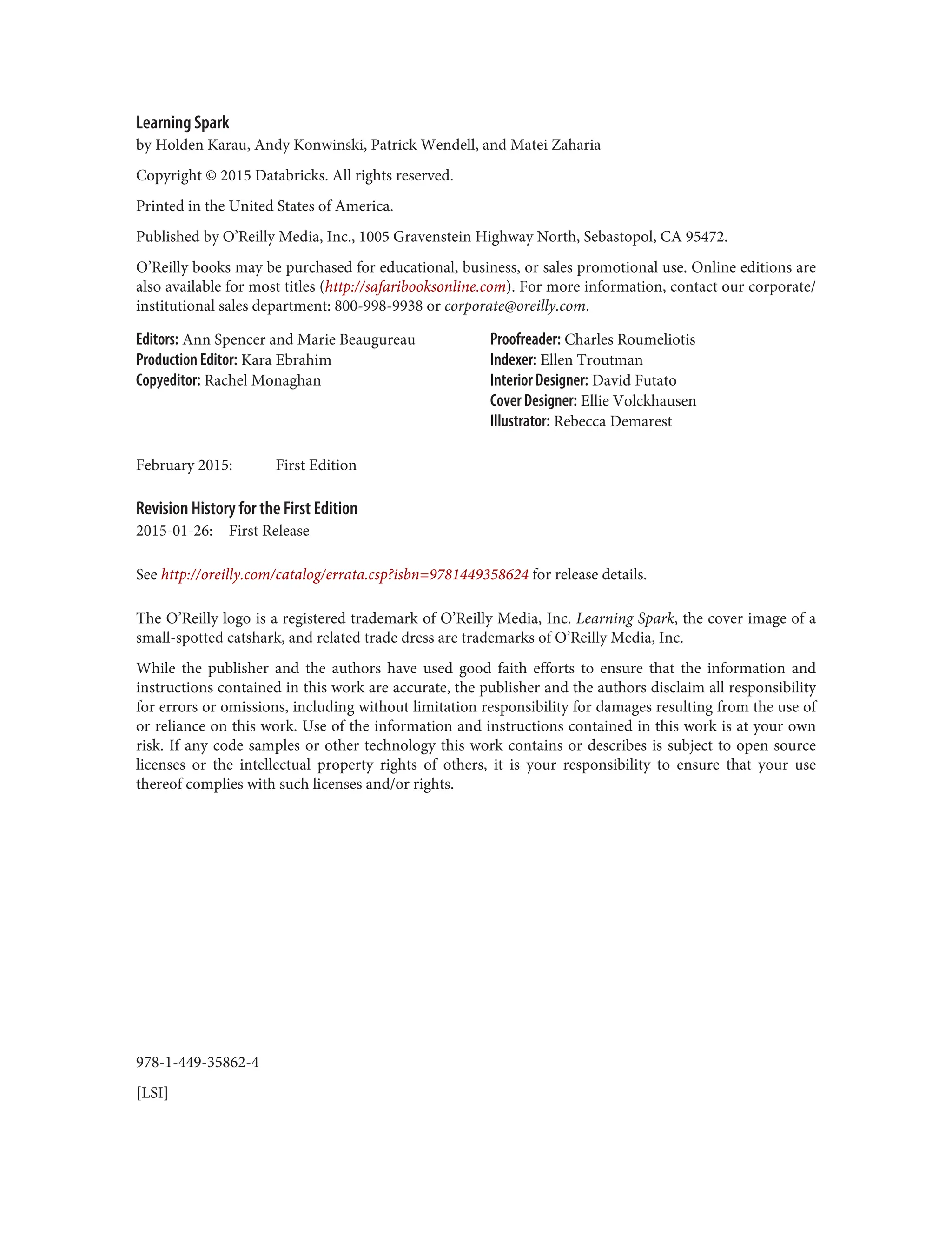 978-1-449-35862-4
[LSI]
Learning Spark
by Holden Karau, Andy Konwinski, Patrick Wendell, and Matei Zaharia
Copyright © 2015 Databricks. All rights reserved.
Printed in the United States of America.
Published by O’Reilly Media, Inc., 1005 Gravenstein Highway North, Sebastopol, CA 95472.
O’Reilly books may be purchased for educational, business, or sales promotional use. Online editions are
also available for most titles (http://safaribooksonline.com). For more information, contact our corporate/
institutional sales department: 800-998-9938 or corporate@oreilly.com.
Editors: Ann Spencer and Marie Beaugureau
Production Editor: Kara Ebrahim
Copyeditor: Rachel Monaghan
Proofreader: Charles Roumeliotis
Indexer: Ellen Troutman
Interior Designer: David Futato
Cover Designer: Ellie Volckhausen
Illustrator: Rebecca Demarest
February 2015: First Edition
Revision History for the First Edition
2015-01-26: First Release
See http://oreilly.com/catalog/errata.csp?isbn=9781449358624 for release details.
The O’Reilly logo is a registered trademark of O’Reilly Media, Inc. Learning Spark, the cover image of a
small-spotted catshark, and related trade dress are trademarks of O’Reilly Media, Inc.
While the publisher and the authors have used good faith efforts to ensure that the information and
instructions contained in this work are accurate, the publisher and the authors disclaim all responsibility
for errors or omissions, including without limitation responsibility for damages resulting from the use of
or reliance on this work. Use of the information and instructions contained in this work is at your own
risk. If any code samples or other technology this work contains or describes is subject to open source
licenses or the intellectual property rights of others, it is your responsibility to ensure that your use
thereof complies with such licenses and/or rights.
 