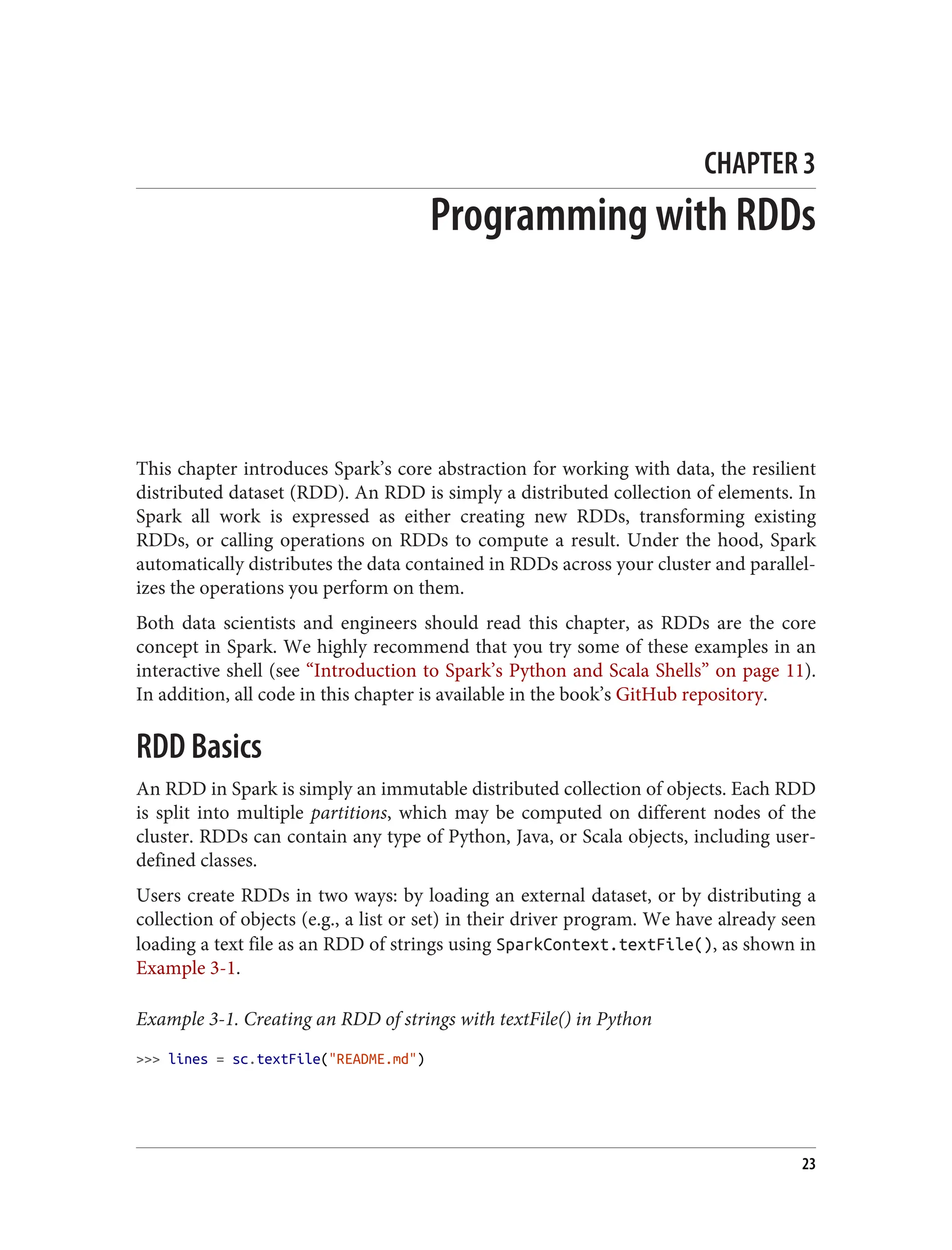 CHAPTER 3
Programming with RDDs
This chapter introduces Spark’s core abstraction for working with data, the resilient
distributed dataset (RDD). An RDD is simply a distributed collection of elements. In
Spark all work is expressed as either creating new RDDs, transforming existing
RDDs, or calling operations on RDDs to compute a result. Under the hood, Spark
automatically distributes the data contained in RDDs across your cluster and parallel‐
izes the operations you perform on them.
Both data scientists and engineers should read this chapter, as RDDs are the core
concept in Spark. We highly recommend that you try some of these examples in an
interactive shell (see “Introduction to Spark’s Python and Scala Shells” on page 11).
In addition, all code in this chapter is available in the book’s GitHub repository.
RDD Basics
An RDD in Spark is simply an immutable distributed collection of objects. Each RDD
is split into multiple partitions, which may be computed on different nodes of the
cluster. RDDs can contain any type of Python, Java, or Scala objects, including user-
defined classes.
Users create RDDs in two ways: by loading an external dataset, or by distributing a
collection of objects (e.g., a list or set) in their driver program. We have already seen
loading a text file as an RDD of strings using SparkContext.textFile(), as shown in
Example 3-1.
Example 3-1. Creating an RDD of strings with textFile() in Python
>>> lines = sc.textFile("README.md")
23
 
