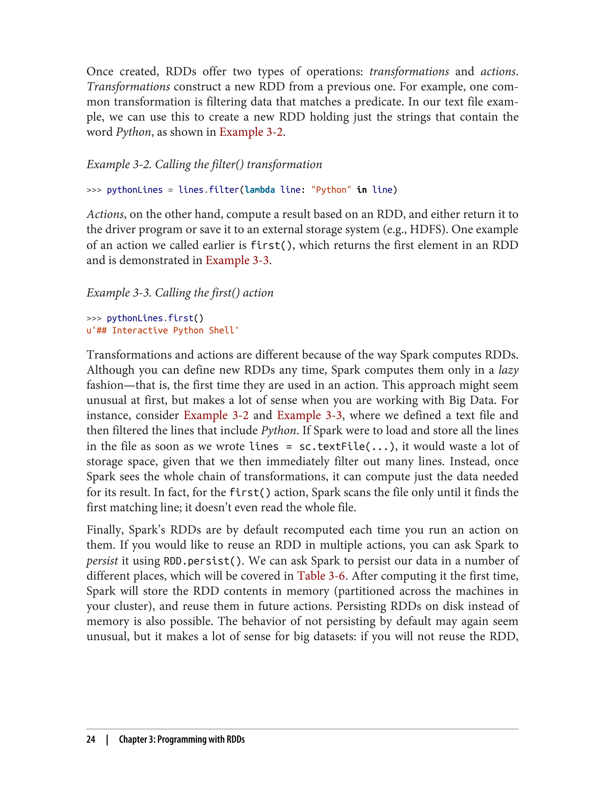 Once created, RDDs offer two types of operations: transformations and actions.
Transformations construct a new RDD from a previous one. For example, one com‐
mon transformation is filtering data that matches a predicate. In our text file exam‐
ple, we can use this to create a new RDD holding just the strings that contain the
word Python, as shown in Example 3-2.
Example 3-2. Calling the filter() transformation
>>> pythonLines = lines.filter(lambda line: "Python" in line)
Actions, on the other hand, compute a result based on an RDD, and either return it to
the driver program or save it to an external storage system (e.g., HDFS). One example
of an action we called earlier is first(), which returns the first element in an RDD
and is demonstrated in Example 3-3.
Example 3-3. Calling the first() action
>>> pythonLines.first()
u'## Interactive Python Shell'
Transformations and actions are different because of the way Spark computes RDDs.
Although you can define new RDDs any time, Spark computes them only in a lazy
fashion—that is, the first time they are used in an action. This approach might seem
unusual at first, but makes a lot of sense when you are working with Big Data. For
instance, consider Example 3-2 and Example 3-3, where we defined a text file and
then filtered the lines that include Python. If Spark were to load and store all the lines
in the file as soon as we wrote lines = sc.textFile(...), it would waste a lot of
storage space, given that we then immediately filter out many lines. Instead, once
Spark sees the whole chain of transformations, it can compute just the data needed
for its result. In fact, for the first() action, Spark scans the file only until it finds the
first matching line; it doesn’t even read the whole file.
Finally, Spark’s RDDs are by default recomputed each time you run an action on
them. If you would like to reuse an RDD in multiple actions, you can ask Spark to
persist it using RDD.persist(). We can ask Spark to persist our data in a number of
different places, which will be covered in Table 3-6. After computing it the first time,
Spark will store the RDD contents in memory (partitioned across the machines in
your cluster), and reuse them in future actions. Persisting RDDs on disk instead of
memory is also possible. The behavior of not persisting by default may again seem
unusual, but it makes a lot of sense for big datasets: if you will not reuse the RDD,
24 | Chapter 3: Programming with RDDs
 