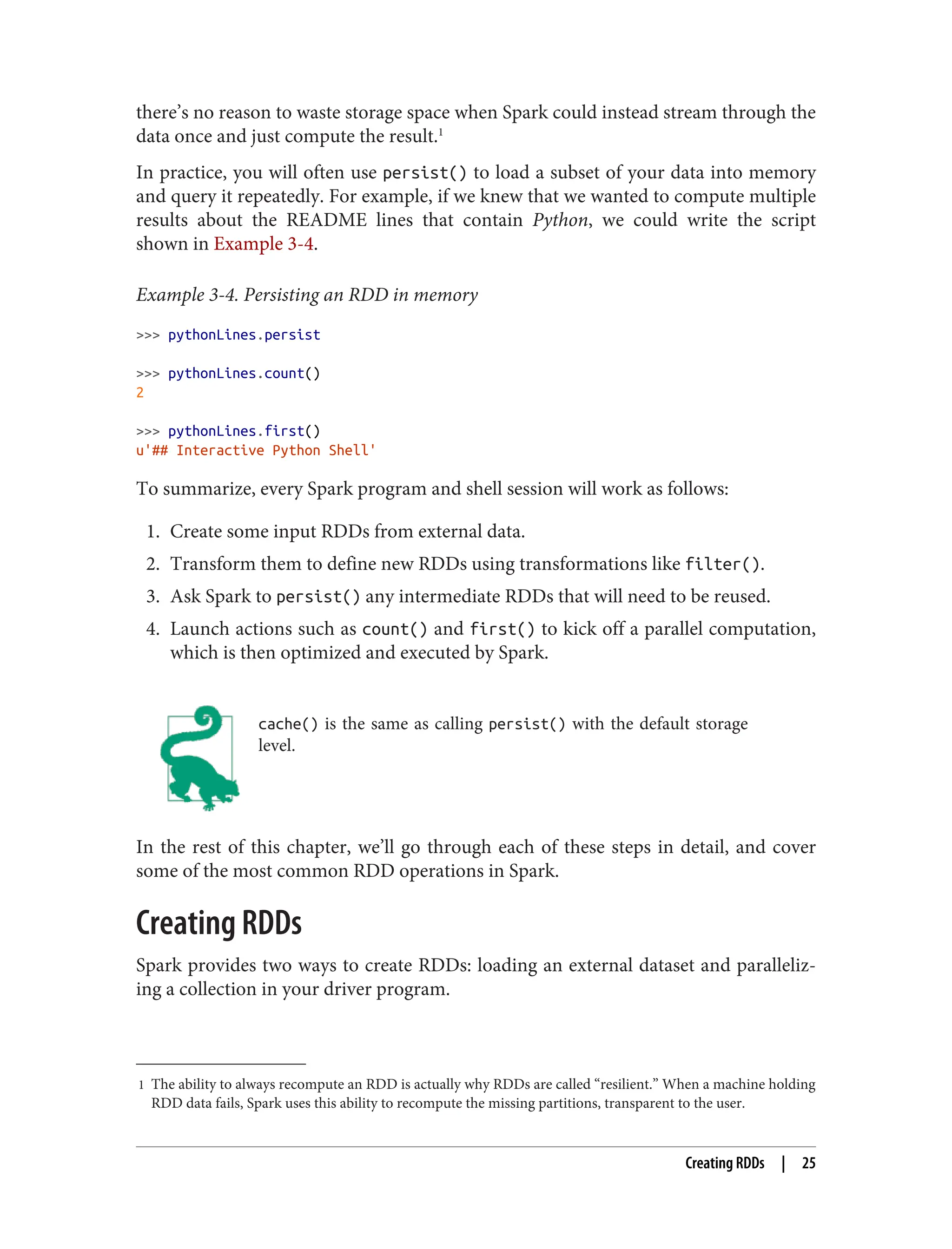1 The ability to always recompute an RDD is actually why RDDs are called “resilient.” When a machine holding
RDD data fails, Spark uses this ability to recompute the missing partitions, transparent to the user.
there’s no reason to waste storage space when Spark could instead stream through the
data once and just compute the result.1
In practice, you will often use persist() to load a subset of your data into memory
and query it repeatedly. For example, if we knew that we wanted to compute multiple
results about the README lines that contain Python, we could write the script
shown in Example 3-4.
Example 3-4. Persisting an RDD in memory
>>> pythonLines.persist
>>> pythonLines.count()
2
>>> pythonLines.first()
u'## Interactive Python Shell'
To summarize, every Spark program and shell session will work as follows:
1. Create some input RDDs from external data.
2. Transform them to define new RDDs using transformations like filter().
3. Ask Spark to persist() any intermediate RDDs that will need to be reused.
4. Launch actions such as count() and first() to kick off a parallel computation,
which is then optimized and executed by Spark.
cache() is the same as calling persist() with the default storage
level.
In the rest of this chapter, we’ll go through each of these steps in detail, and cover
some of the most common RDD operations in Spark.
Creating RDDs
Spark provides two ways to create RDDs: loading an external dataset and paralleliz‐
ing a collection in your driver program.
Creating RDDs | 25
 