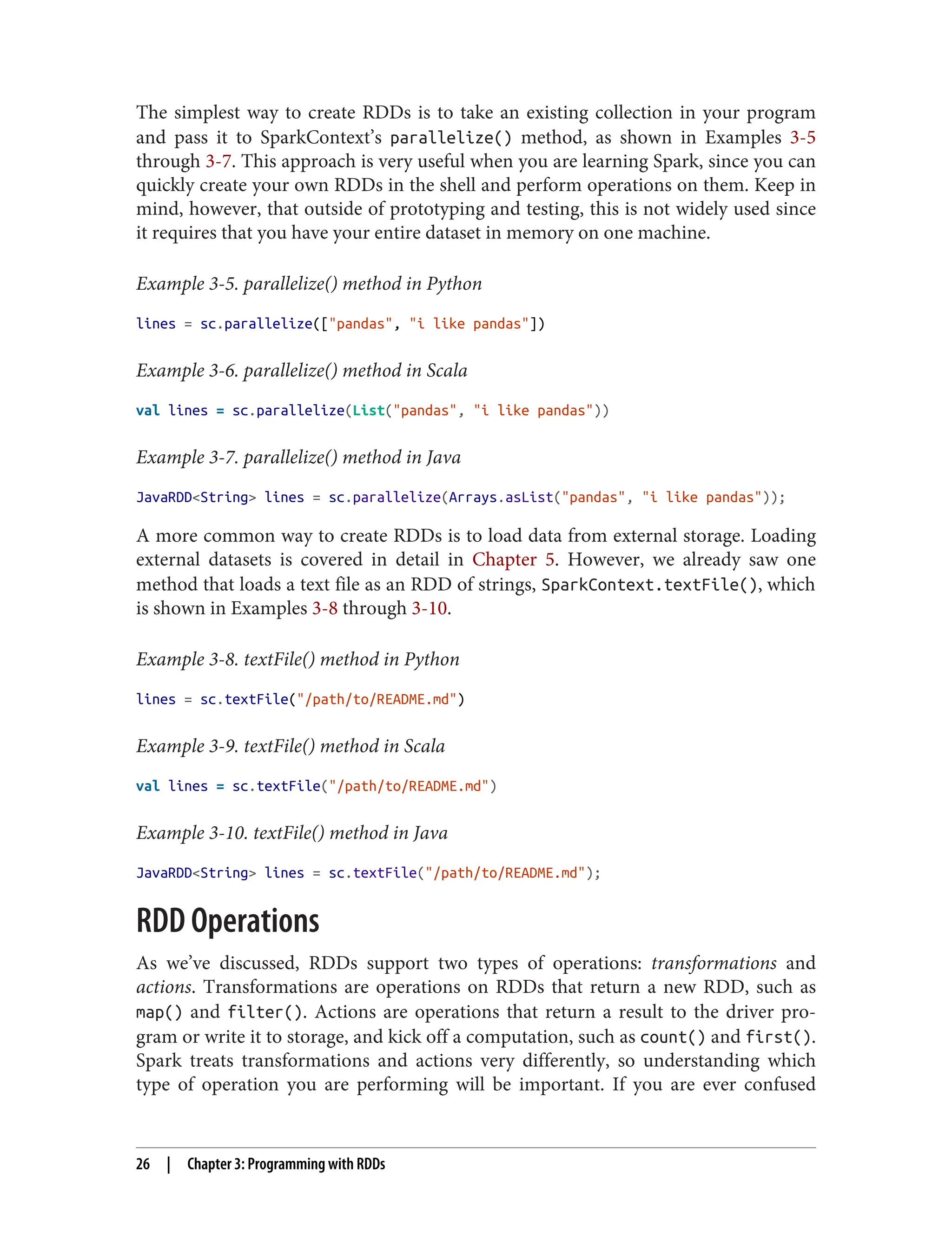 The simplest way to create RDDs is to take an existing collection in your program
and pass it to SparkContext’s parallelize() method, as shown in Examples 3-5
through 3-7. This approach is very useful when you are learning Spark, since you can
quickly create your own RDDs in the shell and perform operations on them. Keep in
mind, however, that outside of prototyping and testing, this is not widely used since
it requires that you have your entire dataset in memory on one machine.
Example 3-5. parallelize() method in Python
lines = sc.parallelize(["pandas", "i like pandas"])
Example 3-6. parallelize() method in Scala
val lines = sc.parallelize(List("pandas", "i like pandas"))
Example 3-7. parallelize() method in Java
JavaRDD<String> lines = sc.parallelize(Arrays.asList("pandas", "i like pandas"));
A more common way to create RDDs is to load data from external storage. Loading
external datasets is covered in detail in Chapter 5. However, we already saw one
method that loads a text file as an RDD of strings, SparkContext.textFile(), which
is shown in Examples 3-8 through 3-10.
Example 3-8. textFile() method in Python
lines = sc.textFile("/path/to/README.md")
Example 3-9. textFile() method in Scala
val lines = sc.textFile("/path/to/README.md")
Example 3-10. textFile() method in Java
JavaRDD<String> lines = sc.textFile("/path/to/README.md");
RDD Operations
As we’ve discussed, RDDs support two types of operations: transformations and
actions. Transformations are operations on RDDs that return a new RDD, such as
map() and filter(). Actions are operations that return a result to the driver pro‐
gram or write it to storage, and kick off a computation, such as count() and first().
Spark treats transformations and actions very differently, so understanding which
type of operation you are performing will be important. If you are ever confused
26 | Chapter 3: Programming with RDDs
 