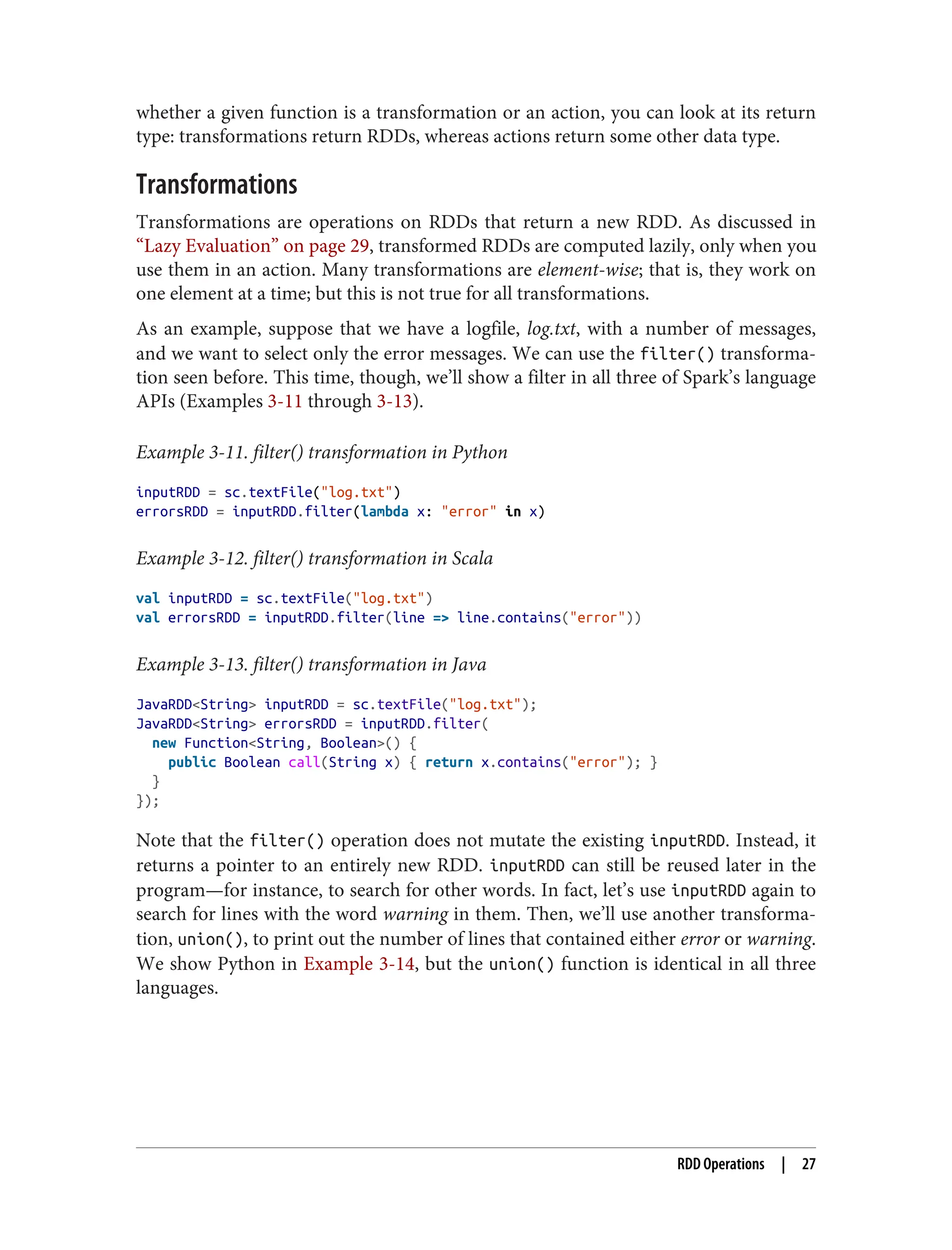 whether a given function is a transformation or an action, you can look at its return
type: transformations return RDDs, whereas actions return some other data type.
Transformations
Transformations are operations on RDDs that return a new RDD. As discussed in
“Lazy Evaluation” on page 29, transformed RDDs are computed lazily, only when you
use them in an action. Many transformations are element-wise; that is, they work on
one element at a time; but this is not true for all transformations.
As an example, suppose that we have a logfile, log.txt, with a number of messages,
and we want to select only the error messages. We can use the filter() transforma‐
tion seen before. This time, though, we’ll show a filter in all three of Spark’s language
APIs (Examples 3-11 through 3-13).
Example 3-11. filter() transformation in Python
inputRDD = sc.textFile("log.txt")
errorsRDD = inputRDD.filter(lambda x: "error" in x)
Example 3-12. filter() transformation in Scala
val inputRDD = sc.textFile("log.txt")
val errorsRDD = inputRDD.filter(line => line.contains("error"))
Example 3-13. filter() transformation in Java
JavaRDD<String> inputRDD = sc.textFile("log.txt");
JavaRDD<String> errorsRDD = inputRDD.filter(
new Function<String, Boolean>() {
public Boolean call(String x) { return x.contains("error"); }
}
});
Note that the filter() operation does not mutate the existing inputRDD. Instead, it
returns a pointer to an entirely new RDD. inputRDD can still be reused later in the
program—for instance, to search for other words. In fact, let’s use inputRDD again to
search for lines with the word warning in them. Then, we’ll use another transforma‐
tion, union(), to print out the number of lines that contained either error or warning.
We show Python in Example 3-14, but the union() function is identical in all three
languages.
RDD Operations | 27
 