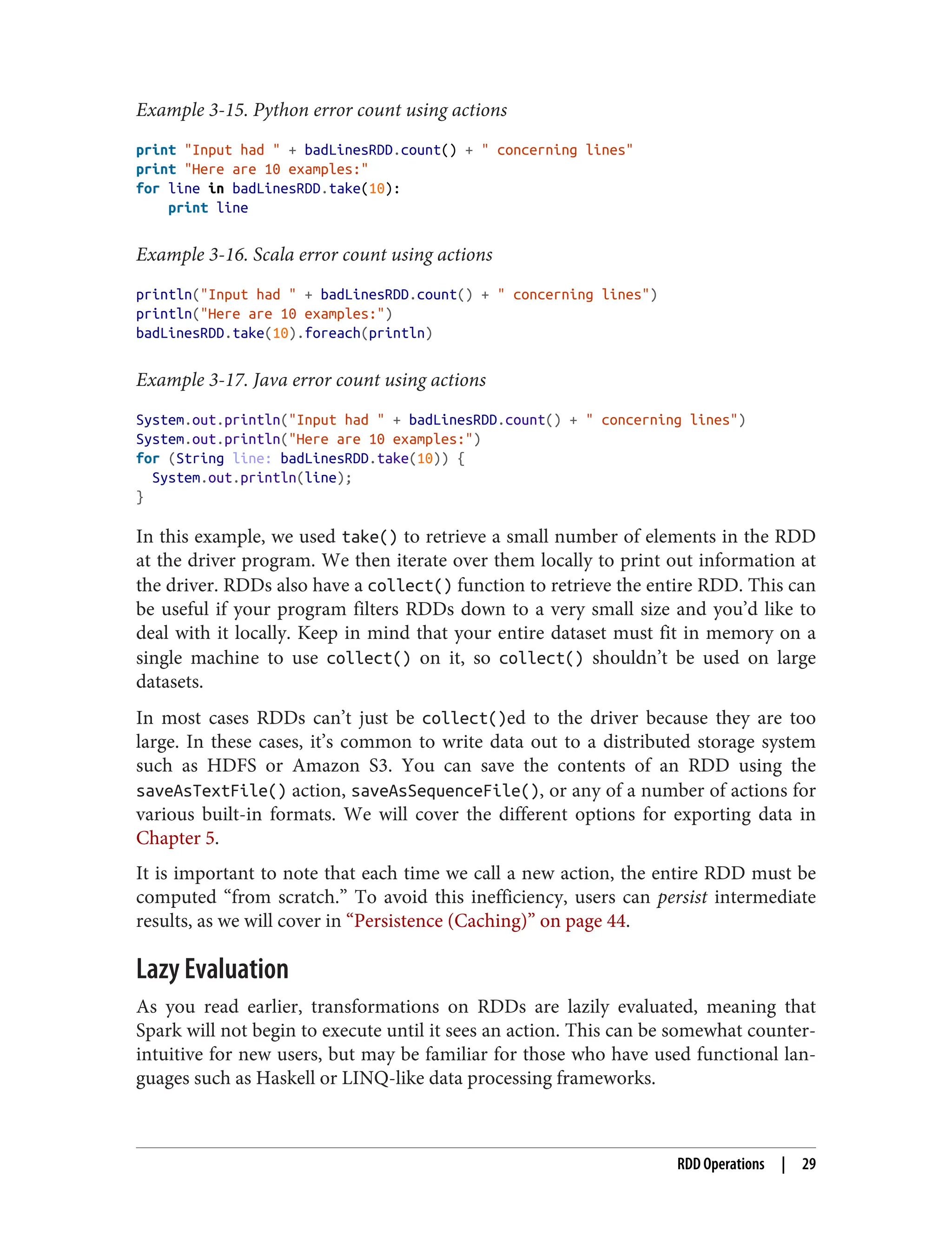Example 3-15. Python error count using actions
print "Input had " + badLinesRDD.count() + " concerning lines"
print "Here are 10 examples:"
for line in badLinesRDD.take(10):
print line
Example 3-16. Scala error count using actions
println("Input had " + badLinesRDD.count() + " concerning lines")
println("Here are 10 examples:")
badLinesRDD.take(10).foreach(println)
Example 3-17. Java error count using actions
System.out.println("Input had " + badLinesRDD.count() + " concerning lines")
System.out.println("Here are 10 examples:")
for (String line: badLinesRDD.take(10)) {
System.out.println(line);
}
In this example, we used take() to retrieve a small number of elements in the RDD
at the driver program. We then iterate over them locally to print out information at
the driver. RDDs also have a collect() function to retrieve the entire RDD. This can
be useful if your program filters RDDs down to a very small size and you’d like to
deal with it locally. Keep in mind that your entire dataset must fit in memory on a
single machine to use collect() on it, so collect() shouldn’t be used on large
datasets.
In most cases RDDs can’t just be collect()ed to the driver because they are too
large. In these cases, it’s common to write data out to a distributed storage system
such as HDFS or Amazon S3. You can save the contents of an RDD using the
saveAsTextFile() action, saveAsSequenceFile(), or any of a number of actions for
various built-in formats. We will cover the different options for exporting data in
Chapter 5.
It is important to note that each time we call a new action, the entire RDD must be
computed “from scratch.” To avoid this inefficiency, users can persist intermediate
results, as we will cover in “Persistence (Caching)” on page 44.
Lazy Evaluation
As you read earlier, transformations on RDDs are lazily evaluated, meaning that
Spark will not begin to execute until it sees an action. This can be somewhat counter‐
intuitive for new users, but may be familiar for those who have used functional lan‐
guages such as Haskell or LINQ-like data processing frameworks.
RDD Operations | 29
 